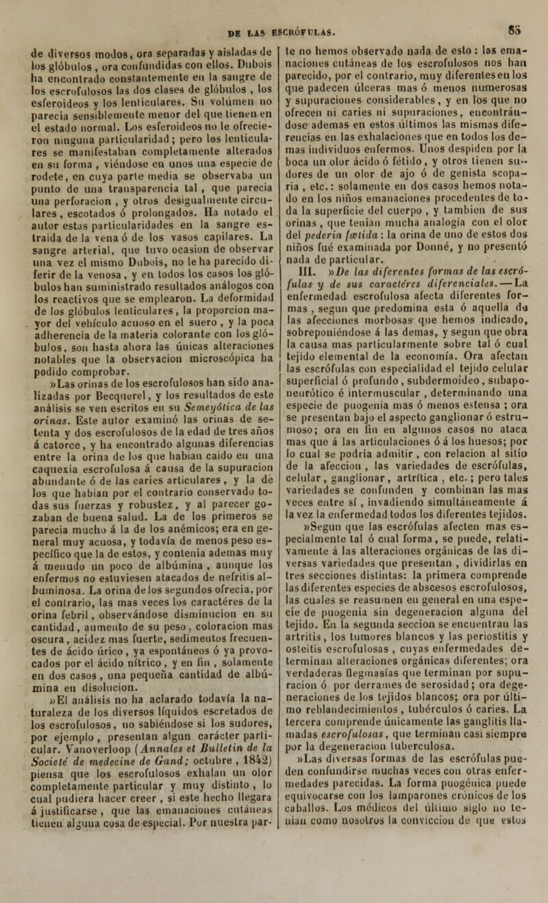 83 de diversos moJos, ora separadas y aisladas de ios glóbulos , ora confundidas con ellos. Dubois ha encontrado constantemente en la sangre de los escrofulosos las dos clases de glóbulos , los esferoideos y los lenticulares. Su volumen no parecía sensiblemente menor del que tienen en el estado normal. Los esferoideos no le ofrecie- ron ninguna particularidad; pero los lenticula- res se manifestaban completamente alterados en su forma , viéndose en unos una especie de rodete, en cuya parte media se observaba un punto de una transparencia tal , que parecía una perforación , y otros desigualmente circu- lares , escotados ó prolongados. Ha notado el autor estas particularidades en la sangre es- traida de la vena ó de los vasos capilares. La sangre arterial, que tuvo ocasión de observar una vez el mismo Dubois, no le ha parecido di- ferir de la venosa, y en todos los casos los gló- bulos han suministrado resultados análogos con los reactivos que se emplearon. La deformidad de los glóbulos lenticulares, la proporción ma- yor del vehículo acuoso en el suero , y la poca adherencia de la materia colorante con los gló- bulos, son hasta ahora las únicas alteraciones notables que la observación microscópica ha podido comprobar. »Las orinas de los escrofulosos han sido ana- lizadas por Becquerel, y los resultados de este análisis se ven escritos en su Semeyólica de las orinas. Este autor examinó las orinas de se- tenta y dos escrofulosos de la edad de tres años á catorce, y ha encontrado algunas diferencias entre la orina de los que habían caído en una caquexia escrofulosa á causa de la supuración abundante ó de las caries articulares , y la de los que habían por el contrario conservado to- das sus fuerzas y robustez, y al parecer go- zaban de buena salud. La de los primeros se parecía mucho á la de los anémicos; era en ge- neral muy acuosa, y todavía de menos peso es- pecífico que la de estos, y contenia ademas muy á menudo un poco de albúmina , aunque los enfermos no estuviesen atacados de nefritis al- buminosa. La orina de los segundos ofrecía, por el contrario, las mas veces los caracteres de la orina febril, observándose disminución en su cantidad, aumento de su peso, coloración mas oscura, acidez mas fuerte, sedimentos frecuen- tes de ácido úrico, ya espontáneos ó ya provo- cados por el ácido nítrico , y en fin , solamente en dos casos , una pequeña cantidad de albú- mina en disolución. »E\ análisis no ha aclarado todavía la na- turaleza de los diversos líquidos escretados de los escrofulosos, no sabiéndose si los sudores, por ejemplo , presentan algún carácter parti- cular. Vanoverloop (Anuales et Bulletin de la Socielé de medecine de Gand; octubre , 1842) piensa que los escrofulosos exhalan un olor completamente particular y muy distinto , lo cual pudiera hacer creer, si este hecho llegara á justificarse , que las emanaciones cutáneas tienen aiguua cosa de especial. Por nuestra par- te no hemos observado nada de esto: las ema- naciones cutáneas de los escrofulosos nos han parecido, por el contrario, muy diferentes en los que padecen úlceras mas ó menos numerosas y supuraciones considerables, y en los que no ofrecen ni caries ni supuraciones, encontrán- dose ademas en estos últimos las mismas dife- rencias en las exhalaciones que en todos los de- mas individuos enfermos. Unos despiden por la boca un olor ácido ó fétido, y otros tienen su- dores de un olor de ajo ó de genista scopa- ría , etc.: solamente en dos casos hemos nota- do en los niños emanaciones procedentes de to- da la superficie del cuerpo , y también de sus orinas , que tenían mucha analogía con el olor del pedería (anida : la orina de uno de estos dos niños fué examinada por Donué, y no presentó nada de particular. III. ^De las diferentes formas de las escró- fulas y de sus caracteres diferenciales. — La enfermedad escrofulosa afecta diferentes for- mas , según que predomina esta ó aquella dt* las afecciones morbosas que hemos indicado, sobreponiéndose á las demás, y según que obra la causa mas particularmente sobre tal ó cual tejido elemental de la economía. Ora afectan las escrófulas con especialidad el tejido celular superficial ó profundo, subdermoideo, subapo- neurótico é intermuscular , determinando una especie de puogenia mas ó menos estensa ; ora se presentan bajo el aspecto ganglionar ó estru- moso; ora en fin en algunos casos no ataca mas que á las articulaciones ó á los huesos; por lo cual se podría admitir , con relación al sitio de la afección , las variedades de escrófulas, celular, ganglionar, artrítica , etc.; pero tales variedades se confunden y combinan las mas veces entre sí , invadiendo simultáneamente á la vez la enfermedad todos los diferentes tejidos. «Según que las escrófulas afecten mas es- pecialmente tal ó cual forma, se puede, relati- vamente á las alteraciones orgánicas de las di- versas variedades que presentan , dividirlas en tres secciones distintas: la primera comprende las diferentes especies de abscesos escrofulosos, las cuales se reasumen en general en una espe- cie de puogenia sin degeneración alguna del tejido. En la segunda sección se encuentran las artritis, los tumores blancos y las periostitis y osteítis escrofulosas , cuyas enfermedades de- terminan alteraciones orgánicas diferentes; ora verdaderas llegmasías que terminan por supu- ración ó por derrames de serosidad ; ora dege- neraciones de los tejidos blancos; ora por últi- mo reblandecimientos , tubérculos ó caries. La tercera comprende únicamente las ganglitis lla- madas escrofulosas, que terminan casi siempre por la degeneración tuberculosa. »Las diversas formas de las escrófulas pue- den confundirse muchas veces con otras enfer- medades parecidas. La forma puogéiúca puede equivocarse con los lamparones crónicos de los caballos. Los médicos del último siglo no te- nían como nosotros la convicción de que estos