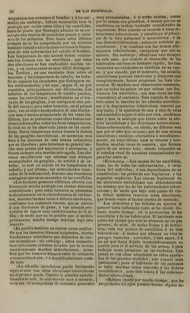 amparónos son comunes al hombre y á los ani- males; sin embargo, habían reconocido bien la analogía que existe entre ellos y las escrófulas, hasta tal punto, que Sauvages admitía en su no- sología una especie de escrófulas propia y esclu- siva de los animales. Pero hasta estos últimos tiempos no se ha comprobado por un número bastante considerabledeobservacionesla trasmi- sión de esta enfermedad del caballo al hombre. Los lamparones de este animal tienen relacio- nes tan íntimas con las escrófulas , que estas dos afecciones se han confundido muchas ve- ces, y en ciertos casos es muy difícil distinguir- las. Tardieu , en una escelente tesis sobre el muermo y los lamparones de caballo, ha trata- do de esponer los caracteres que distinguen es- tas enfermedades; y hé aqui, según él, en qué consisten principalmente sus diferencias. Los infartos de los lamparones de caballo pueden, como los escrofulosos, manifestarse en el tra- yecto de los ganglios, ó en cualquiera otra par- te del cuerpo; pero estos tumores, en el primer caso, van siempre acompañados de una hincha- zón mas ó menos pronunciada de los vasos lin- fáticos, que se presentan como otros tantos cor- dones intermedios sobre los focos lamparónicos, lo cual no se ha observado jamás en las escró- fulas. Estos lamparones nunca tienen la dureza de las ganglitis escrofulosas , se asemejan mas bien á los abscesos de esta misma naturaleza por su blandura; pero terminan en general mu- cho mas pronto por supuración ó ulceración, y tienen siempre una marcha sub-aguda. Los abs- cesos escrofulosos van ademas casi siempre acompañados de ganglitis , de artritis y de os- teítis , lo cual no sucede en los lamparones de caballo; y por último, los antecedentes cono- cidos de la enfermedad, denotan una trasmisión contagiosa que no se encuentra en las escrófulas. »Los tumores gomosos sifilíticos ofrecen con frecuencia mucha analogía con ciertos abscesos escrofulosos ; pero estos tumores se presentan ordinariamente en la circunferencia de los hue- sos, suceden las mas veces á dolores osteócopos, contienen una sustancia viscosa, que se parece á una disolución de goma, y van ademas pre- cedidos de signos muy caracterizados de la sí- filis ; de modo que no es posible que el médico permanezca mucho tiempo indeciso bajo este aspecto. »Es posible también en ciertos ca3os confun- dir con los tumores blancos incipientes, ciertas hinchazones articulares que dependen de cau- sas reumáticas : sin embargo , estos reumatis- mos articulares crónicos invaden por lo común sucesivamente muchas articulaciones, mien- tras que los tumores blancos están de ordinario circunscritosá una, ó á desarticulaciones cuan- do mas. »La adenitis escrofulosa puede fácilmente equivocarse con otras afecciones tuberculosas en el primer grado. Cuando la adenitis escrofu- losaexiste sola, lo cual sucede muy á menudo, r-iravez vá acompañada de síntomas generales muy pronunciados , ó si acaso existen , cesan por lo común con prontitud, á menos que no se establezca un trabajo bastante considerable do supuración. Pero cuando vá reunida á otras al- teraciones tuberculosas, y constituye el princi- pio de la tisis pulmonal ó mesentérica , ó de una diátesis tuberculosa , entonces subsiste ge- neralmente, y se combina con las demás alte- raciones tuberculosas, cualquiera que sea su asiento. Sin embargo, obsérvase casi siempre en este caso, que cuando el desarrollo de los tubérculos estemos es bastante rápido , las tisis viscerales co-existentes se debilitan en su cur- so, y que cuando, por el contrario, las adenitis escrofulosas parecen resolverse y disiparse casi completamente, hacen progresos las tisis vis- cerales. Es también una observación constante, que en todos los países en que reinan con fre- cuencia las escrófulas , son mas raras las tisis viscerales y al contrario. Esta especie de equili- brio entre la marcha de las adenitis escrofulo- sas y la degeneración tuberculosa visceral por una parte, y la aparición de una ú otra de eslas enfermedades según el sitio por otra, confirman mas y mas la analogía que existe entre la ade- nitis escrofulosa y las afecciones tuberculosas. Estas enfermedades, en efecto, no difieren mas que por el sitio que ocupan; son de una misma naturaleza; caminan alternativa ó simultánea- mente, en cuyo último caso se reúnen y con- funden muchas veces de manera , que forman parte de un mismo todo , siendo imposible en el estadoa ctual de nuestros conocimientos se- pararlas entre sí. «Etiología.—Las causas de las escrófulas, como las de todas las enfermedades , ó están fuera del individuo , ó son dependientes de su constitución: las primeras son higiénicas, y las segundas orgánicas. Las causas higiénicas de las afecciones escrofulosas son absolutamente las mismas que las de las enfermedades tuber- culosas ; de modo que bajo este punto de vis- ta deben también reunirse estas afecciones, que tienen entre sí tantos puntos de contacto. Los alimentos y las bebidas no ejercen al parecer tanta influencia como se ha creído du- rante mucho tiempo , en la producción de las escrófulas y de los tubérculos. El habitante mas pobre del campo que solo se alimenta de un pan grosero, de uvas , de malas frutas y de lactici- nios, rara vez padece de escrófulas ó de tisis tuberculosa, á menos que ademas no viva en parages húmedos , estrechos, ó mal sanos, ó á no ser que haya dejado momentáneamente su pueblo para ir al servicio de las armas, ó para trabajar como jornalero en las ciudades. Casi jamás se ven estas afecciones en sitios aparta- dos de las grandes ciudades , aun cuando sean pantanosas; pues el habitante de los pantanos se halla muchas veces espuesto á las fiebres intermitentes , pero casi nunca á las enferme- dades tuberculosas. «Habíase creído por mucho tiempo , que las propiedades del agua potable teuian alguna in-