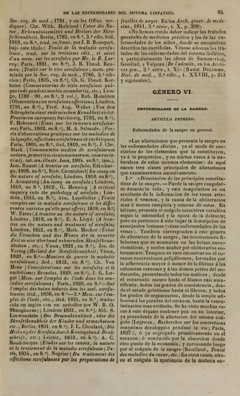 Soc. roy. de med.; 1781, y en las OEuv. me- diques). Ghr. With. Hufeíand (Ueber die Na- tur , Erhenntnissmitlel und Heilarl der Skro- felkrankheit. Berlín, 1785, en 8o, 3.a edic.ibid, 1819, en 8.°, trad. enfranc. porJ. B. Bousquet, bajo este título: Traite de la maladie ser o fu- leusc , trad. sur la troisietne edit., el suivi d'un mem. sur les scrofules par Mr. le B. Lar- rey; París, 1821, en 8.*), J. B. Theod. Bau- ines. (Traite .sur le vice scrofuleux; mem. pre- miada por la Soc. roy. de med., 1786, 2.a edi- ción ; París, 1805, en 8.°), Ch. G. Theod. Kor- tume (Commenlarius de viiio scrofuloso qui- queinde pendenlmorbissecundariis, etc.; Lem- go, 1789 - 90, en 8.°, 2 vol.), Rob. Hamilton (Observationson scrofulousajfections',Lóndres, 1791, en 8o), Fred. Aug. Weber (Yon den Stkrophelneiner endemischen Krankheit vieler. Producen europeus; Salzbourg, 1793, en 8.°). F. Hebreard (Essai sur les tumeurs scrofuleu- ses; París, 1802, en 8.°), M. A. Salmade. (Pre- cis d'observations pratiques sur les maladies de la lymphc, affectionsscrofuleuses et rachitiques; París, 1803, en 8.°, ibid, 1810, en 8.°), J. Chr. Stark (Commentatio medica de scrofularum natura,prascrlimsteatomalosarum,ca$urario- riadj. tab.an.illustr. Jena, 180V, en8.°, lám.), Jain. Russel (A treatise on scrofula; Edimbur- go, 1808, en8.°), Rich. Carniichael(4n essayon the nature of scrofula; Londres, 1810. en 8.°), J. Armstrong (An éssay on scrofula ; Londres, 1810, en 8°, 1812), G. Henning (A critical inquiry into the palhology of scrofula ; Lon- dres, 1815, en 8.°), Al:n. Lepelletier (Traite complel sur la maladie scrofuleuse et les dife- rentes varietés qu'elle peul offrir; 1818, en 8.°) W. Farre (.4 treatise ou the nature of scrofula; Londres, 1818, en 8.°). E. A. Lloyd. (A trea- tise on the nature and ireatment of scrofula; Londres, 1821, en 8.°), Math. Macher í Ueber die Ursachen and das Wesen der in neuerer Zeil so sehr überhand nehmenden Skrofelkran- kheiten , etc.; Viena, 1821, en 8.°j, Jos. de Vering (Heilard der Scrofelkrankheil; Viena, 1829, en 8.—Maniere de guerir la maladie scrofuleuse; ibid, 1832, en 8o), Ch. Van Mons (Considerations sur les scrofules elle rachüisme; Bruselas, 1829, en 8.°), J. G. Lu- gol (Mem. sur Cemploi de l'iode dans les ma- ladies scrofuleuses; París, 1829, en 8.°—Sur Vemploi des bains iodurés dan les mal. scrofu- leuses; ibid., 1830, en 8 o—3.a Mem. sur Cem- ploi de l'iode, etc., ibid, 1831, en 8.°, tradu- cida en inglés con un apéndice por W. B. O. Shaughnessy; Londres 1831, en 8.°), Aid. S. Loewenstein (Die Drusenkrankheit, oder die Skrofelkrankheit der Kinder und erwachsenen etc.; Berlín, 1831, en 8.°). J-L. Choulant, (l>ie Hcilungder Scrofeln durch Konisgshand. Denk- sehrift, etc.; Leipsic, 1833, en 4.°). A. C. Baudelocque (Eludes sur les causes, la nature el le traitement de la maladie scrofuleuse; Pa- rís, 1834, en 8.°). Negrier (Du traitement des affections scrofuleuses par les preparalions de feuilles de noyer. En los Arch. gener. demede- cine, 1811, 3.a serie, t. X, p. 399). »No hemos creído deber indicar los tratados generales de medicina práctica y los de las en- fermedades de los niños, donde se encuentran descritas las escrófulas. Véanse ademas los tra- tados de las enfermedades del sistema linfático, y particularmente las obras de Soemmmng, Goodlad, y Velpeau (De íadenile, en los Archi- ves gen., 2.a serie, t. X)» (Baige Drloumk, Dict. de med., 2.a edic.', t. XXVIH, p. 2i3 y siguientes). GÉNERO VI. ENFERMEDADES DE LA SANGRE. ARTICULO PRIMERO. Enfermedades de la sangre en general. »Las alteraciones que presenta la sangre en las enfermedades afectan , ya al modo de aso- ciación de los elementos que la constituyen, ya á la proporción, y en ciertos casos á la na- turaleza de estos mismos elementos: de aquí nacen tres clases principales de alteraciones que examinaremos sucesivamente. 1.° »Disociación de los principios constitu- tivos de la sangre. — Puede la sangre coagular- se durante le vida , y esta coagulación es un accidente de la inflamación de los vasos arte- riales ó venosos, y la causa de la obliteración mas ó menos completa y estensa de estos. En tal caso, presenta el coágulo caracteres variables según la intensidad y la época de la dolencia; pero no pertenece á este lugar la descripción de semejantes lesiones (véase enfermedades de las venas). También corresponden á este género de alteración de la sangre, las concreciones íi- brinosas que se acumulan en las bolsas aneu- risma ticas, y suelen acabar por obliterarlas en- teramente. Tampoco es raro encontrar en el co- razón concreciones polipiformes, formadas por la adherencia mayor ó menor de la fibrina á las columnas carnosas y á las demás partes del en- docardio, presentando todos los matices , desde el encarnado oscuro hasta el blanco casi ama- rillento, todos los grados de consistencia , des- de el estado gelatinoso hasta el fibroso, y todos los grados de organización, desde la simple ad- hesión á las paredes del corazón, hasta la vascu- larización mas evidente. Se ha visto muchas ve- ces á este órgano contener pus en su interior, ya procedente de la alteración del mismo coá- gulo (Legroux, Recherches sur les concretions sanguines devoloppérs pendanl la vie; París, 1827), ó ya segregado primitivamente en el corazón , ó conducido por la absorción desde otro punto de la economía, y aprisionado luego por el coágulo de la sangre (Bouillaud, Traite des maladies du coeur, etc.) En otros casos, ofre- ce el coágulo la apariencia de la materia en-