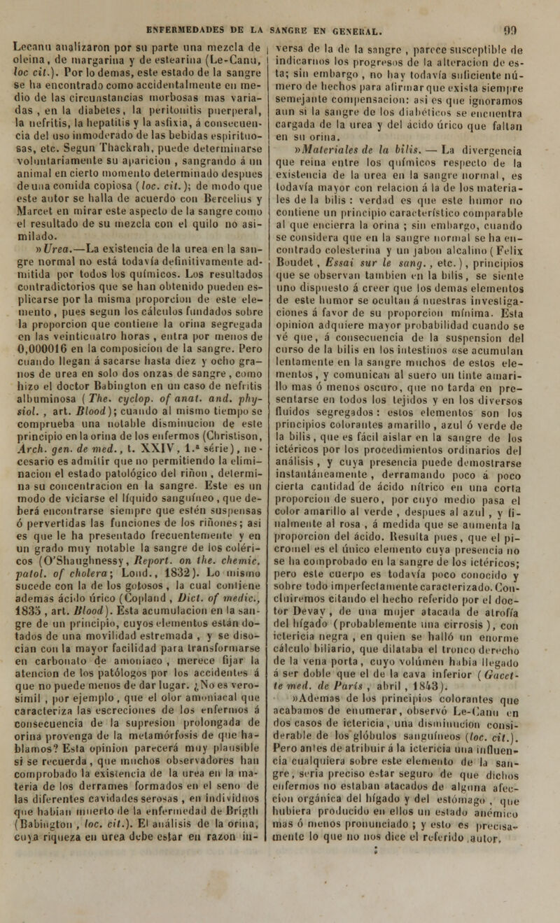 Lceanu analizaron por sn parte nna mezcla de oleína, de margarina y de estearina (Le-Canu, loe cit.). Por lo demás, este estado de la sangre se ha encontrado corno accidentalmente en me- dio de las circunstancias morbosas mas varia- das , en la diabetes, la peritonitis puerperal, la nefritis, la hepatitis y la asfixia, á consecuen- cia del uso inmoderado de las bebidas espirituo- sas, etc. Según Thackrah, puede determinarse voluntariamente su aparición , sangrando á un animal en cierto momento determinado después de una comida copiosa (loe. cit.); de modo que este autor se halla de acuerdo con Bercelius y Marcet en mirar este aspecto de la sangre como el resultado de su mezcla con el quilo no asi- milado. »Urea.—La existencia de la urea en la san- gre normal no está todavía definitivamente ad- mitida por todos los químicos. Los resultados contradictorios que se han obtenido pueden es- plicarse por la misma proporción de este ele- mento , pues según los cálculos fundados sobre la proporción que contiene la orina segregada en las veinticuatro horas , entra por menos de 0,000016 en la composición de la sangre. Pero cuando llegan á sacarse hasta diez y ocho gra- nos de urea en solo dos onzas de sangre , como hizo el doctor Babington en un caso de nefritis albuminosa ( The. cyclop. of anai. and. phxj- siol. , art. Blood); cuando al mismo tiempo se comprueba una notable disminución de este principio en la orina de los enfermos (Christison, Arch. gen. de med., t. XXIV, 1.a serie), ne- cesario es admitir que no permitiendo la elimi- nación el estado patológico del riñon , determi- na su concentración en la sangre. Este es un modo de viciarse el líquido sanguíneo , que de- berá encontrarse siempre que estén suspensas ó pervertidas las funciones de los ríñones; asi es que le ha presentado frecuentemente y en un grado muy notable la sangre de los coléri- cos (O'Shaughnessy, Report. on the. chemic. patol. of cholera', Lond., 1832). Lo mismo sucede con la de los gotosos , la cual contiene ademas ácido úrico (Copland , Dicl. of medie, 1835 , art. Blood). Esta acumulación en la san- gre de un principio, cuyos elementos están do- tados de una movilidad estremada , y se diso- cian con la mayor facilidad para transformarse en carbonato de amoniaco , merece fijar la atención de los patólogos por los accidentes á que no puede menos de dar lugar. ¿No es vero- símil , por ejemplo, que el olor amoniacal que caracteriza las escreciones de los enfermos á consecuencia de la supresión prolongada de orina provenga de la metamorfosis de que ha- blamos? Esta opinión parecerá muy plausible si se recuerda , que muchos observadores han comprobado la existencia de la urea en la ma- teria de los derrames formados en el seno de las diferentes cavidades serosas , en individuos que habían muerto de la enfermedad de Brigth (Babington , loe. cit.). El análisis de la orina, cuja riqueza en urea debe estar en razón in- versa de la de la sangre , parece susceptible de indicarnos los progresos de la alteración de es- ta; sin embargo , no hay todavía suficiente nú- mero de hechos para afirmar que exista siempre semejante compensación: asi es que ignoramos aun si la sangre de los diabéticos se encuentra cargada de la urea y del ácido úrico que fallan en su orina. ^Materiales de la bilis. — La divergencia que reina entre los químicos respecto de la existencia de la urea en la sangre normal, es todavía mayor con relación á la de los materia- les de la bilis : verdad es que este humor no contiene un principio característico comparable al que encierra la orina ; sin embargo, cuando se considera que en la sangre normal se ha en- contrado colesterina y un jabón alcalino ( Félix Boudet , Essai sur le sang., etc.), principios que se observan también en la bilis, se siente uno dispuesto á creer que los demás elementos de este humor se ocultan á nuestras investiga- ciones á favor de su proporción mínima. Esta opinión adquiere mayor probabilidad cuando se vé que, á consecuencia de la suspensión del curso de la bilis en los intestinos «se acumulan lentamente en la sangre muchos de estos ele- mentos, y comunican al suero un tinte amari- llo mas ó menos oscuro, que no tarda en pre- sentarse en todos los tejidos y en los diversos fluidos segregados : estos elementos son los principios colorantes amarillo, azul ó verde de la bilis, que es fácil aislar en la sangre de los ictéricos por los procedimientos ordinarios del análisis , y cuya presencia puede demostrarse instantáneamente , derramando poco á poco cierta cantidad de ácido nítrico en una corta proporción de suero, por cuyo medio pasa el color amarillo al verde , después al azul , y fi- nalmente al rosa , á medida que se aumenta la proporción del ácido. Resulta pues, que el pi- cromel es el único elemento cuya presencia no se ha comprobado en la sangre de los ictéricos; pero este cuerpo es todavía poco conocido y sobre todo imperfectamente caracterizado. Con- cluiremos citando el hecho referido por el doc- tor Devay , de una mujer atacada de atrofia del hígado (probablemente una cirrosis), con ictericia negra , en quien se halló un enorme cálculo biliario, que dilataba el tronco derecho de la vena porta, cuyo volumen había llegado á ser doble que el de la cava inferior (Gacet- te med. de París , abril , 1843). »Ademas de los principios colorantes que acabamos de enumerar, observó Le-Canu en dos casos de ictericia, una disminución consi- derable de los glóbulos sanguíneos (loe. cil.). Pero anles de atribuir á la ictericia una influen- cia cualquiera sobre este elemento de la san- gre, seria preciso e>tar seguro de que dichos enfermos no estaban atacados de alguna afec- ción orgánica del hígado y del estómago , que hubiera producido en ellos un estado anémico mas ó menos pronunciado ; y esto es precisa- mente lo que no nos dice el referido autor.