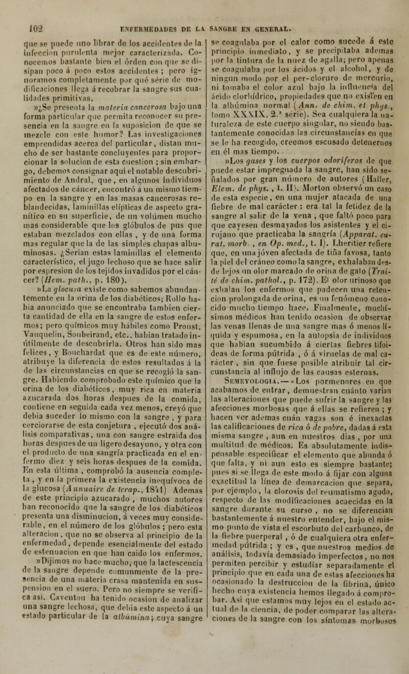 que so puede uno librar de los accidentes de la infección purulenta mejor caracterizada. Co- nocemos bastante bien el orden con que se di- sipan poco á poco estos accidentes ; pero ig- noramos completamente por qué serie de mo- dificaciones llega á recobrar la sangre sus cua- lidades primitivas. »¿Se presenta la materia cancerosa bajo una forma particular que permita reconocer su pre- sencia en la sangre en la suposición de que se mezcle con este humor? Las investigaciones emprendidas acerca del particular, distan mu- cho de ser bastante concluyentes para propor- cionar la solución de esta cuestión ; sin embar- go, debemos consignar aqui el notable descubri- miento de Andral, que, en algunos individuos afectados de cáncer, encontró á un mismo tiem- po en la sangre y en las masas cancerosas re- blandecidas, laminillas elípticas de aspecto gra- nítico en su superficie, de un volumen mucho mas considerable que los glóbulos de pus que estaban mezclados con ellas , y de una forma mas regular que la de las simples chapas albu- minosas. ¿Serian estas laminillas el elemento característico, el jugo lechoso que se hace salir por espresion de los tejidos invadidos por el cán- cer? (//em. palh., p.'i80). »La glocusa existe como sabemos abundan- temente en la orina de los diabéticos; Rollo ba- hía anunciado que se encontraba también cier- ta cantidad de ella en la sangre de estos enfer- mos; pero químicos muy hábiles como Proust, Vauqiielin, Soubeirand, etc., habían tratado in- útilmente de descubrirla. Otros han sido mas felices, y Bouchardat que es de este número, atribuye la diferencia de estos resultados á la de las circunstancias en que se recogió la san- gre. Habiendo comprobado este químico que la orina de los diabéticos, muy rica en materia azucarada dos horas después de la comida, contiene en seguida cada vez menos, creyó que debía suceder lo mismo con la sangre , y para cerciorarse de esta conjetura , ejecutó dos aná- lisis comparativas, una con sangre estraida dos horas después de un ligerodesayuno, y otra con el producto de una sangría practicada eri el en- fermo diez y seis horas después de la comida. En esta última , comprobó la ausencia comple- ta , y en la primera la existencia inequívoca de la glucosa {Annuaire de lerap., 18'il) Ademas de este principio azucarado , muchos autores han reconocido que la sangre de los diabéticos presenta una disminución, á veces muy conside- rable, en el número de los glóbulos ; pero esta alteración, que no se observa al principio de la enfermedad, depende esencialmente del estado de estenuacion en que han caido los enfermos. «Dijimos no hace mucho, que la lactescencia de la sangre depende comunmente de la pre- sencia de una materia crasa mantenida en sus- pensión en el suero. Pero no siempre se verifi- ca asi. Caventou ha tenido ocasión de analizar una sangre lechosa, que debía este aspecto á un estado particular de la albúmina; cuya sanare se coagulaba por el calor como sucede á esle principio inmediato, y se precipitaba ademas por la tintura de la nuez de agalla; pero apenas se coagulaba por los ácidos y el alcohol, y de ningún modo por el per-cloruro de mercurio, ni tomaba el color azul bajo la influencia del ácido clorhídrico, propiedades que no exisí'en en la albúmina normal (Ann. de cfiim. el phys., tomo XX.XIX, 2.a serie). Sea cualquiera la na- turaleza de este cuerpo singular, no siendo bas- tantemente conocidas las circunstancias en que se le ha recogido, creemos escusado detenernos en él mas tiempo. «Los gases y los cuerpos odoríferos de que puede estar impregnada la sangre, han sido se* Halados por gran número de autores (Haller, Elem. de phys. , t. II). Morton observó un caso de esta especie, en una mujer atacada de una fiebre de mal carácter : era tal la fetidez de la sangre al salir de la vena , que faltó poco para que cayesen desmayados los asistentes y el ci- rujano que practicaba la sangría (Apparat. cu- ral, morb. , en Op. med.t t. I). Lheritier refiere que, en una joven afectada de tina favosa, tanto la piel del cráneo como la sangre, exhalaban d^s- de lejos un olor marcado de orina de gafo [Trai- te de chim. pathol., p. 172). El olor urinosoqne exhalan los enfermos que padecen una reten- ción prolongada de orina, es un fenómeno cono- cido mucho tiempo hace. Finalmente, muellí- simos médicos han tenido ocasión de observar las venas llenas de una sangre mas ó menos lí- quida y espumosa, en la autopsia de individuos que habían sucumbido á ciertas fiebres tifoi- deas de forma pútrida , ó á viruelas de mal ca- rácter , sin que fuese posible atribuir tal cir- cunstancia al influjo de las causas esternas. Semeyologia. — »Los pormenores en que acabamos de entrar, demuestran cuánto varían las alteraciones que puede sufrir la sangre y las afecciones morbosas que á ellas se refieren ; y hacen ver ademas cuan vagas son é inexactas las calificaciones de rica ó de pobre, dadas á esta misma sangre , aun en nuestros dias , por una multitud de médicos. Es absolutamente indis- pensable especificar el elemento que abunda ó que falta, y ni aun esto es siempre bastante; pues si se llega de este modo á fijar con alguna exactitud la línea de demarcación que separa, por ejemplo , la clorosis del reumatismo agudo, respecto de las modificaciones acaecidas en la sangre durante su curso , no se diferencian bastantemente á nuestro entender, bajo el mis- mo punto de vista el escorbuto del carbunco, de la fiebre puerperal , ó de cualquiera otra enfer- medad pútrida ; y es , que nuestros medios de análisis, todavía demasiado imperfectos, no nos permiten percibir y estudiar separadamente el principio que en cada una de estas afecciones ha ocasionado la destrucción de la fibrina, único hecho cuya existencia hemos llegado á compro- bar. Asi que estamos muy lejos en el estado ac- tual de la ciencia, de poder comparar las altera- ciones de la sangre con los síntomas morbosos