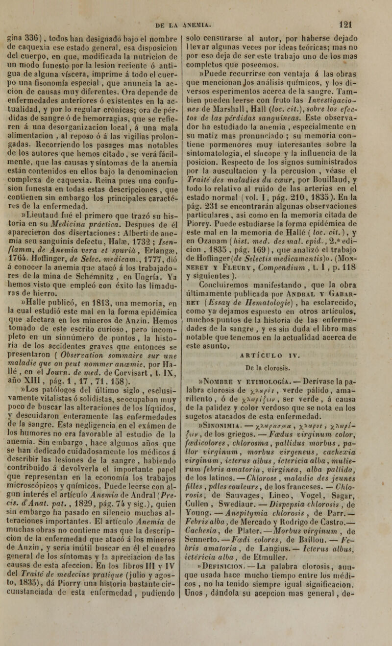 gina 336), todos han designado bajo el nombre de caquexia ese estado general, esa disposición del cuerpo, en que, modificada la nutrición de un modo funesto por la lesión reciente ó anti- gua de alguna viscera, imprime á todo el cuer- po una fisonomía especial , que anuncia la ac- ción de causas muy diferentes. Ora depende de enfermedades anteriores ó existentes en la ac- tualidad, y por lo regular crónicas; ora de pér- didas de sangre ó de hemorragias, que se refie- ren á una desorganización local, á una mala alimentación , al reposo ó á las vigilias prolon- gadas. Recorriendo los pasages mas notables de los autores que hemos citado, se verá fácil- mente, que las causas y síntomas de la anemia están contenidos en ellos bajo la denominación complexa de caquexia. Reina pues una confu- sión funesta en todas estas descripciones , que contienen sin embargo los principales caracte- res de la enfermedad. »Lieutaud fué el primero que trazó su his- toria en su Medicina práctica. Después de él aparecieron dos disertaciones: Alberti de ane- mia seu sanguinis defectu, Halíe, 1732 ; Isen- flamm, de Anemia vera et spuriá, Erlanga?, 1764. Hoffinger, de Selec. medicam., 1777, dio á conocer la anemia que atacó á los trabajado- res de la mina de Schemnitz , en Ungría. Ya hemos visto que empleó con éxito las limadu- ras de hierro. «Halle publicó, en 1813, una memoria, en la cual estudió este mal en la forma epidémica que afectara en los mineros de Anzin. Hemos tomado de este escrito curioso, pero incom- pleto en un sinnúmero de puntos , la histo- ria de los accidentes graves que entonces se presentaron ( Observation sommaire sur une maladie que on peut nommer anccmie, por Ha- llé , en el Joum. de med. de Corvisart, t. IX, año XIII, pág. 1, 17,71, 158). »Los patólogos del último siglo , esclusi- vamente vitalistas ó solidistas, seocupaban muy poco de buscar las alteraciones de los líquidos, y descuidaron enteramente las enfermedades de la sangre. Esta negligencia en el examen de Jos humores no era favorable al estudio de la anemia. Sin embargo , hace algunos años que se han dedicado cuidadosamente los médicos á describir las lesiones de la sangre, habiendo contribuido á devolverla el importante papel que representan en la economía los trabajos microscópicos y químicos. Puede leerse con al- gún interés el artículo Anemia de Andral {Prc- as. d'Anat. pat., 1829, pág. 74 y sig.), quien sin embargo ha pasado en silencio muchas al- teraciones importantes. El artículo Anemia de muchas obras no contiene mas que la descrip- ción de la enfermedad que atacó á los mineros de Anzin, y seria inútil buscar en él el cuadro general de los síntomas y la apreciación de las causas de esta afección. En los libros III y IV del Traite de medecinc pratique (julio y agos- to, 1835), dá Piorry una historia bastante cir- cunstanciada de esta enfermedad , pudiendo solo censurarse al autor, por haberse dejado 1 levar algunas veces por ideas teóricas; mas no por eso deja de ser este trabajo uno de los mas completos que poseemos. «Puede recurrirse con ventaja á las obras que mencionan Jos análisis químicos, y los di- versos esperimentos acerca de la sangre. Tam- bién pueden leerse con fruto las Investigacio- nes de Marshall, Hall (loe. cii.), sobre ¡os efec- tos de las perdidas sanguíneas. Este observa- dor ha estudiado la anemia , especialmente en su matiz mas pronunciado ; su memoria con- tiene pormenores muy interesantes sobre la sintomatologia, el síncope y la influencia de la posición. Respecto de los signos suministrados por la auscultación y la percusión , véase el Traite des maladies du coeur, por Rouillaud, y todo lo relativo al ruido de las arterias en el estado normal (vol. I, pág. 210, 1835). En la pág. 231 se encontrarán algunas observaciones particulares , asi como en la memoria citada de Piorry. Puede estudiarse la forma epidémica de este mal en la memoria de Hallé (loe. rit.), y en Ozanarn ( hist. med. des mal. epid., 2.a edi- ción , 1835 , pág. 169), que analizó el trabajo de Hoffinger (de Selectis medicamcnlis)». (Mon- neret y Fleort, Compendium , t. 1 , p. 118 y siguientes ). Concluiremos manifestando , que la obra últimamente publicada por Andral y Gabar- ret (Essay de Hematologie) , ha esclarecido, como ya dejamos espuesto en otros artículos, muchos puntos de la historia de las enferme- dades de la sangre , y es sin duda el libro mas notable que tenemos en la actualidad acerca de este asunto. ARTÍCULO IV. De la clorosis. «Nombre y etimología. — Derívase la pa- labra clorosis de x*wP0! > verde pálido, ama- rillento, ó de yjh»(í¡Mv , ser verde, á causa de la palidez y color verdoso que se nota en los sugetos atacados de esta enfermedad. «Sinonimia. — ^hupaccr/iix , ^upos, x^up''~ /wf , de los griegos. — Fcedus virginum color, ffcdicolores , chlorosma, pallidus morbus , pa- llor virginum, morbus virgeneus, cachexia virginum , iclerus albus, ictericia alba, mulie- rum febris amatoria, virgínea, alba pallida, de los latinos. — Chlorose , maladie des jeunes filies , pdlcs coulcurs, de los franceses. — Clilo- rosis, de Sauvages, Lineo, Vogel, Sagar, Cullen , Swediaur. —Dispepsia chlorosis, de Young.—Anepitymia chlorosis, de Parr.— Febris alba, de Mercado y Rodrigo de Castro.— Cachesia, de Plater.—Morbus virginum , de Sennerto.—Foedi colores, de Baillou. — Fe- bris amatoria, de Langius. — Iclerus albus, ictericia alba, de Etmuller. «Definición. — La palabra clorosis, aun- que usada hace mucho tiempo entre los médi- cos , no ha tenido siempre igual significación. Unos, dándola su acepción mas general, de-