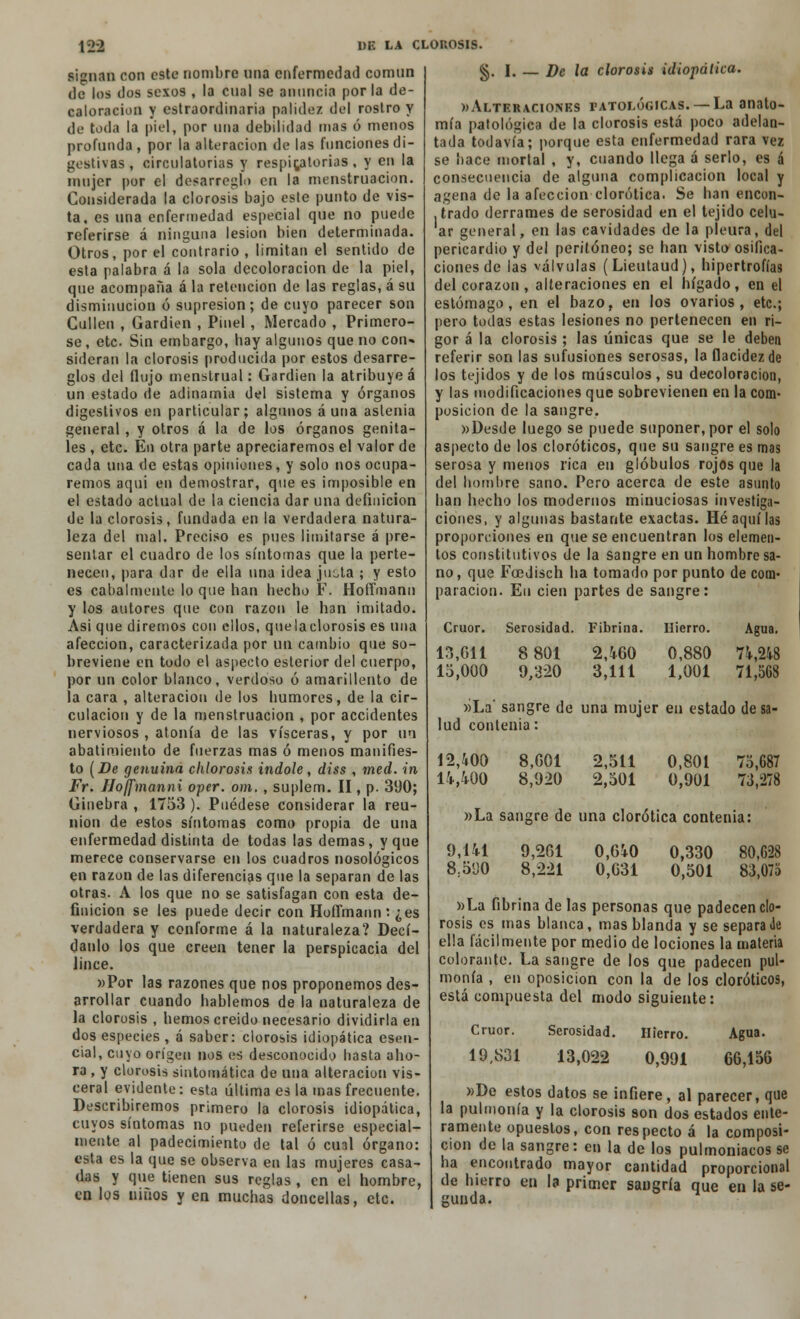 signan con esto nombre una enfermedad común de los dos sexos , la cual se anuncia por la de- caloracion y cstraordinaria palidez del rostro y de toda la piel, por una debilidad mas ó menos profunda, por la alteración de las funciones di- gestivas, circulatorias y respiratorias, y en la mujer por el desarreglo en la menstruación. Considerada la clorosis bajo este punto de vis- ta, es una enfermedad especial que no puede referirse á ninguna lesión bien determinada. Otros, por el contrario , limitan el sentido de esta palabra á la sola decoloración de la piel, que acompaña á la retención de las reglas, á su disminución ó supresión; de cuyo parecer son Gallen , Gardien , Pinel, Mercado , Primero- se, etc. Sin embargo, hay algunos que no con- sideran la clorosis producida por estos desarre- glos del flujo menstrual: Gardien la atribuye á un estado de adinamia del sistema y órganos digestivos en particular; algunos auna astenia general, y otros á la de los órganos genita- les , etc. En otra parte apreciaremos el valor de cada una de estas opiniones, y solo nos ocupa- remos aqui en demostrar, que es imposible en el estado actual de la ciencia dar una definición de la clorosis, fundada en la verdadera natura- leza del mal. Preciso es pues limitarse á pre- sentar el cuadro de los síntomas que la perte- necen, para dar de ella una idea jucta ; y esto es cabalmente lo que han hecho F. Hoíímann y los autores que con razón le han imitado. Asi que diremos con ellos, quelaclorosis es una afección, caracterizada por un cambio que so- breviene en todo el aspecto esterior del cuerpo, por un color blanco, verdoso ó amarillento de la cara , alteración de los humores, de la cir- culación y de la menstruación , por accidentes nerviosos , atonía de las visceras, y por un abatimiento de fuerzas mas ó menos manifies- to (De genuina chlorosis Índole, diss , med. in Fr. Hoffmanni oper. om. , suplem. II, p. 3ü0; Ginebra , 1753 ). Puédese considerar la reu- nión de estos síntomas como propia de una enfermedad distinta de todas las demás, y que merece conservarse en los cuadros nosológicos en razón de las diferencias que la separan de las otras. A los que no se satisfagan con esta de- finición se les puede decir con HofTmann: ¿es verdadera y conforme á la naturaleza? Decí- danlo los que creen tener la perspicacia del lince. «Por las razones que nos proponemos des- arrollar cuando hablemos de la naturaleza de la clorosis , hemos creído necesario dividirla en dos especies , á saber: clorosis idiopática esen- cial, cuyo origen nos es desconocido basta aho- ra , y clorosis sintomática de una alteración vis- ceral evidente: esta última es la mas frecuente. Describiremos primero la clorosis idiopática, cuyos síntomas no pueden referirse especial- mente al padecimiento de tal ó cual órgano: esta es la que se observa en las mujeres casa- das y que tienen sus reglas , en el hombre, en los niños y en muchas doncellas, etc. §. I. — De la clorosis idiopálica. »Alteraciones patológicas. —La anato- mía patológica de la clorosis está poco adelan- tada todavía; porque esta enfermedad rara vez se hace mortal , y, cuando llega á serlo, es á consecuencia de alguna complicación local y agena de la afección clorótica. Se han encon- , irado derrames de serosidad en el tejido celu- ar general, en las cavidades de la pleura, del pericardio y del peritoneo; se han visto osifica- ciones de las válvulas (Lieutaud), hipertrofias del corazón , alteraciones en el hígado, en el estómago, en el bazo, en los ovarios, etc.; pero todas estas lesiones no pertenecen en ri- gor á la clorosis ; las únicas que se le deben referir son las sufusiones serosas, la flacidezde los tejidos y de los músculos, su decoloración, y las modificaciones que sobrevienen en la com- posición de la sangre. «Desde luego se puede suponer, por el solo aspecto de los cloróticos, que su sangre es mas serosa y menos rica en glóbulos rojos que la del hombre sano. Pero acerca de este asunto han hecho los modernos minuciosas investiga- ciones, y algunas bastante exactas. Hé aquí las proporciones en que se encuentran los elemen- tos constitutivos de la sangre en un hombre sa- no , que Fcedisch ha tomado por punto de com- paración. En cien partes de sangre: Crúor. 13,611 15,000 Serosidad. 8 801 9,320 Fibrina. Hierro. 2,460 3,111 0,880 1,001 Agua. 74,248 71,568 »La' sangre de una mujer en estado de lud contenia: 12,400 14,400 8.G01 8,920 2,511 2,501 0,801 0,901 75,687 73,278 »La sangre de una clorótica contenia: 9,141 8.5D0 9,261 8,221 0,640 0,631 0,330 0,501 80,628 83,075 »La fibrina de las personas que padecen clo- rosis es mas blanca, mas blanda y se separa Je ella fácilmente por medio de lociones la materia colorante. La sangre de los que padecen pul- monía , en oposición con la de los cloróticos, está compuesta del modo siguiente: Crúor. 19,831 Serosidad. 13,022 Hierro. 0,991 Agua. 66,156 »De estos datos se infiere, al parecer, que la pulmonía y la clorosis son dos estados ente- ramente opuestos, con respecto á la composi- ción de la sangre: en la de los pulmoniacos se ha encontrado mayor cantidad proporcional de hierro en la primer sangría que en la se- gunda.