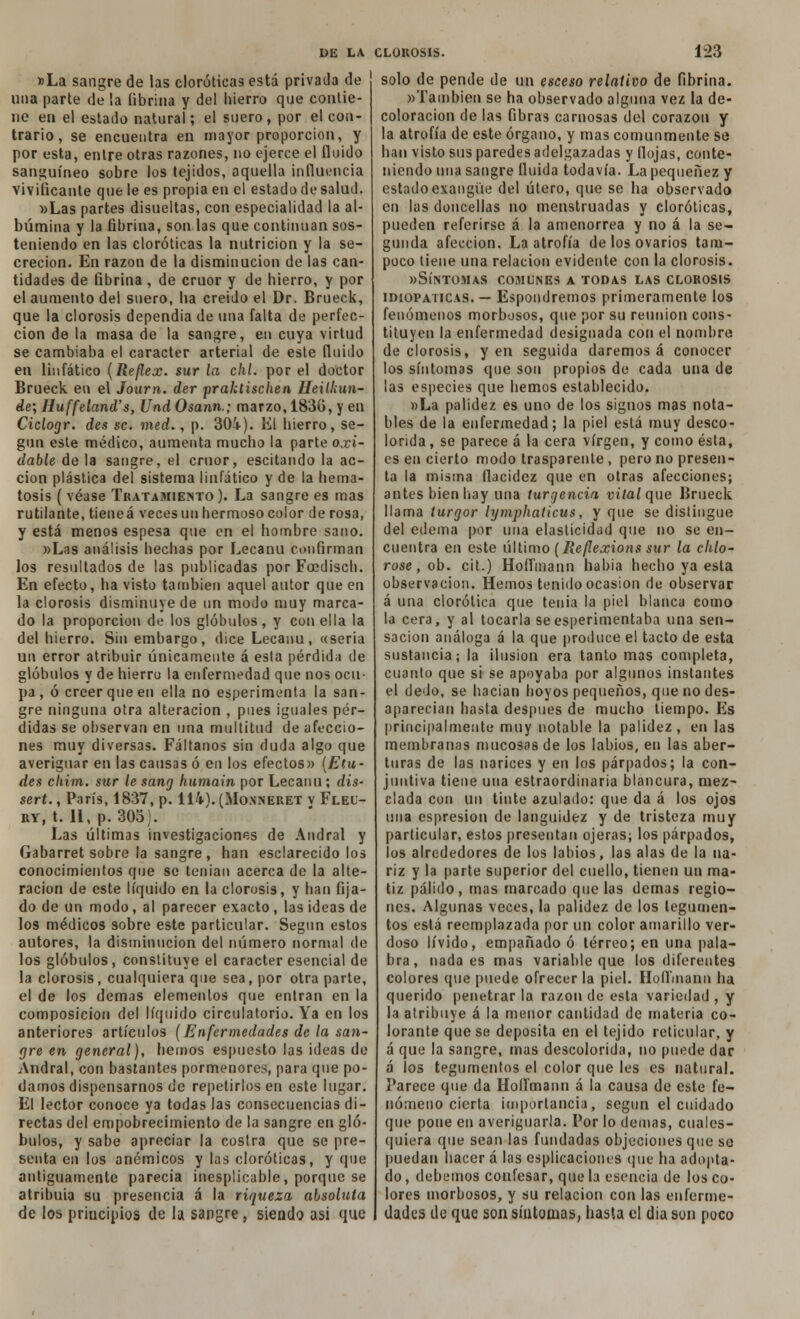 »La sangre de las clorótieas está privada de ' una parte de la fibrina y del hierro que contie- ne en el estado natural; el suero, por el con- trario, se encuentra en mayor proporción, y por esta, entre otras razones, no ejerce el fluido sanguíneo sobre los tejidos, aquella influencia vivificante que le es propia en el estado de salud. »Las partes disueltas, con especialidad la al- búmina y la fibrina, son las que continúan sos- teniendo en las clorótieas la nutrición y la se- creción. En razón de la disminución de las can- tidades de fibrina, de crúor y de hierro, y por el aumento del suero, ha creído el Dr. Brueck, que la clorosis dependía de una falta de perfec- ción de la masa de la sangre, en cuya virtud se cambiaba el carácter arterial de este fluido en linfático (Reflex. sur la chl. por el doctor Brueck en el Journ. der praktischen Heilkun- de; Huffeland's, Und Osann.; marzo, 1830, y en Ciclogr. des se. med., p. 30i). El hierro, se- gún este médico, aumenta mucho la parte oxi- dable de la sangre, el crúor, escitando la ac- ción plástica del sistema linfático y de la hema- tosís ( véase Tratamiento ). La sangre es mas rutilante, tieneá veces un hermoso color de rosa, y está menos espesa que en el hombre sano. «Las análisis hechas por Lecanu confirman los resultados de las publicadas por Foedisch. En efecto, ha visto también aquel autor que en la clorosis disminuye de un modo muy marca- do la proporción de los glóbulos, y con ella la del hierro. Sin embargo, dice Lecanu, «sería un error atribuir únicamente á esta pérdida de glóbulos y de hierro la enfermedad que nos ocu- pa , ó creer que en ella no esperimenta la san- gre ninguna otra alteración , pues iguales pér- didas se observan en una multitud de afeccio- nes muy diversas. Fáltanos sin duda algo que averiguar en las causas ó en los efectos» {Elu- des cliim. sur le sang humain por Lecanu; dis- sert., París, 1837, p. 114). (Monneret v Flei- ry, t. 11, p. 30oi. Las últimas investigaciones de Andral y Gabarret sobre la sangre, han esclarecido los conocimientos que se tenían acerca de la alte- ración de este líquido en la clorosis, y han fija- do de un modo, al parecer exacto, las ideas de los médicos sobre este particular. Según estos autores, la disminución del número normal de los glóbulos, constituye el carácter esencial de la clorosis, cualquiera que sea, por otra parte, el de los demás elementos que entran en la composición del líquido circulatorio. Ya en los anteriores artículos (Enfermedades de la san- gre en general), hemos espuesto las ideas de Andral, con bastantes pormenores, para que po- damos dispensarnos de repetirlos en este lugar. El lector conoce ya todas las consecuencias di- rectas del empobrecimiento de la sangre en gló- bulos, y sabe apreciar la costra que se pre- senta en los anémicos y las clorótieas, y que antiguamente parecía inesplicable, porque se atribuía su presencia á la riqueza absoluta de los principios de la sangre , siendo asi que solo de pende de un esceso relativo de fibrina. «También se ha observado alguna vez la de- coloración de las fibras carnosas del corazón y la atrofia de este órgano, y mas comunmente se han visto sus paredes adelgazadas y flojas, conte- niendo una sangre fluida todavía. La pequenez y estado exangüe del útero, que se ha observado en las doncellas no menstruadas y clorótieas, pueden referirse á la amenorrea y no á la se- gunda afección. La atrofia de los ovarios tam- poco tiene una relación evidente con la clorosis. «Síntomas comunes a todas las clorosis idiopaticas. — Espondremos primeramente los fenómenos morbosos, que por su reunión cons- tituyen la enfermedad designada con el nombre de clorosis, y en seguida daremos á conocer los síntomas que son propíos de cada una de las especies que hemos establecido. »La palidez es uno de los signos mas nota- bles de la enfermedad; la piel está muy desco- lorida, se parece á la cera virgen, y como ésta, es en cierto modo trasparente , pero no presen- ta la misma fiacidez que en otras afecciones; antes bien hay una turgencia vital que Brueck llama turgor lymphaticus, y que se distingue del edema por una elasticidad que no se en- cuentra en este último (Reflexions sur la chlo- rose, ob. cit.) Hoflmann habia hecho ya esta observación. Hemos tenido ocasión de observar á una clorótica que tenia la piel blanca como la cera, y al tocarla seesperimentaba una sen- sación análoga á la que produce el tacto de esta sustancia; la ilusión era tanto mas completa, cuanto que si se apoyaba por algunos instantes el dedo, se hacían hoyos pequeños, que no des- aparecían hasta después de mucho tiempo. Es principalmente muy notable la palidez, en las membranas mucosas de los labios, en las aber- turas de las narices y en los párpados; la con- juntiva tiene una estraordinaria blancura, mez- clada con un tinte azulado: que da á los ojos una espresion de languidez y de tristeza muy particular, estos presentan ojeras; los párpados, los alrededores de los labios, las alas de la na- riz y la parte superior del cuello, tienen un ma- tiz pálido, mas marcado que las demás regio- nes. Algunas veces, la palidez de los tegumen- tos está reemplazada por un color amarillo ver- doso lívido, empañado ó terreo; en una pala- bra, nada es mas variable que los diferentes colores que puede ofrecer la piel. Hofíínann ha querido penetrar la razón de esta variedad , y la atribuye á la menor cantidad de materia co- lorante que se deposita en el tejido reticular, y á que la sangre, mas descolorida, no puede dar á ¡os tegumentos el color que les es natural. Parece que da Hoflmann á la causa de este fe- nómeno cierta importancia, según el cuidado que pone en averiguarla. Por lo demás, cuales- quiera que sean las fundadas objeciones que se puedan hacer á las esplicaciones que ha adopta- do, debemos confesar, que la esencia de los co- lores morbosos, y su relación con las enferme- dades de que son síntomas, hasta el dia son poco