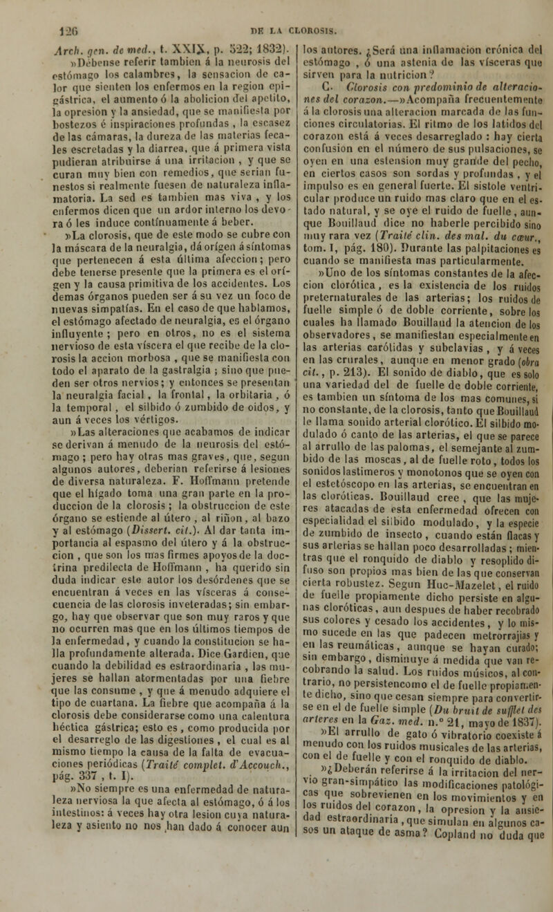 Arch. gen. de med., t. XXI*, p. 5-22; 1832). »D¿bense referir también á la neurosis del estómago los calambres, la sensación de ca- lor que sienten los enfermos en la región epi- gástrica, el aumento ó la abolición del apetito, la opresión y la ansiedad, que se manifiesta por bostezos é inspiraciones profundas , la escasez de las cámaras, la dureza de las materias feca- les escretadas y la diarrea, que á primera vista pudieran atribuirse á una irritación , y que se curan muy bien con remedios, que serian fu- nestos si realmente fuesen de naturaleza infla- matoria. La sed es también mas viva , y los enfermos dicen que un ardor interno los devo- ra ó les induce continuamente á beber. »La clorosis, que de este modo se cubre con la máscara de la neuralgia, dá origen ásíntomas que pertenecen á esta última afección; pero debe tenerse presente que la primera es el orí- gen y la causa primitiva de los accidentes. Los demás órganos pueden ser á su vez un foco de nuevas simpatías. En el caso de que hablamos, el estómago afectado de neuralgia, es el órgano influyente; pero en otros, no es el sistema nervioso de esta viscera el que recibe de la clo- rosis la acción morbosa , que se manifiesta con todo el aparato de la gastralgia ; sino que pue- den ser otros nervios; y entonces se presentan la neuralgia facial , la frontal, la orbitaria , ó la temporal , el silbido ó zumbido de oidos, y aun á veces los vértigos. »Las alteraciones que acabamos de indicar se derivan á menudo de la neurosis del estó- mago ; pero hay otras mas graves, que, según algunos autores, deberían referirse á lesiones de diversa naturaleza. F. Hoffmann pretende que el hígado toma una gran parte en la pro- ducción de la clorosis ; la obstrucción de este órgano se estiende al útero , al riñon, al bazo y al estómago (Dissert. cit.). Al dar tanta im- portancia al espasmo del útero y á la obstruc- ción , que son los mas firmes apoyos de la doc- irina predilecta de Hofirnann , ha querido sin duda indicar este autor los desórdenes que se encuentran á veces en las visceras á conse- cuencia de las clorosis inveteradas; sin embar- go, hay que observar que son muy raros y que no ocurren mas que en los últimos tiempos de la enfermedad, y cuando la constitución se ha- lla profundamente alterada. Dice Gardien, que cuando la debilidad es estraordmaria , las mu- jeres se hallan atormentadas por una fiebre que las consume , y que á menudo adquiere el tipo de cuartana. La fiebre que acompaña á la clorosis debe considerarse como una calentura héctica gástrica; esto es, como producida por el desarreglo de las digestiones , el cual es al mismo tiempo la causa de la falta de evacua- ciones periódicas (Traite complet. d'Accouch., pág. 337 , t. I). »No siempre es una enfermedad de natura- leza nerviosa la que afecta al estómago, ó á los intestinos: á veces hay otra lesión cuya natura- leza y asiento no nos Jian dado á conocer aun los autores. ¿Será una inflamación crónica do| estómago , ó una astenia de las visceras que sirven para la nutrición? G- Clorosis con predominio de alteracio- nes del corazón.—«Acompaña frecuentemente á la clorosis una alteración marcada de las fun- ciones circulatorias. El ritmo de los latidos del corazón está á veces desarreglado : hay cierta confusión en el número de sus pulsaciones, se oyen en una estension muy graride del pedio, en ciertos casos son sordas y profundas , y el impulso es en general fuerte. El sístole venlri- cular produce un ruido mas claro que en el es- tado natural, y se oye el ruido de fuelle, aun- que Bouillaud dice no haberle percibido sino muy rara vez (Traite' clin, des mal. du cecur. tom. I, pág. 180). Durante las palpitaciones es cuando se manifiesta mas particularmente. »Uno de los síntomas constantes de la afec- ción clorótica, es la existencia de los ruidos preternaturales de las arterias; los ruidos de fuelle simple ó de doble corriente, sóbrelos cuales ha llamado Bouillaud la atención de los observadores, se manifiestan especialmente en las arterias carótidas y subclavias , y á veces en las crurales, aunque en menor grado (obra cit., p. 213). El sonido de diablo, que es solo una variedad del de fuelle de doble corriente, es también un síntoma de los mas comunes, si no constante, de la clorosis, tanto que Bouillaud le llama sonido arterial clorótico. El silbido mo- dulado ó canto de las arterias, el que se parece al arrullo de las palomas, el semejante al zum- bido de las moscas, al de fuelle roto, todos los sonidos lastimeros y monótonos que se oyen con el estetóscopo en las arterias, se encuentran en las cloróticas. Bouillaud cree , que las muje- res atacadas de esta enfermedad ofrecen con especialidad el silbido modulado, y la especie de zumbido de insecto, cuando están flacas y sus arterias se hallan poco desarrolladas ; mien- tras que el ronquido de diablo y resoplido di- fuso son propios mas bien de lasque conservan cierta robustez. Según Huc-Mazelet, el ruido de fuelle propiamente dicho persiste en algu- nas cloróticas, aun después de haber recobrado sus colores y cesado los accidentes, y lo mis- mo sucede en las que padecen metrorrajias y en las reumáticas, aunque se hayan curado; sin embargo, disminuye á medida que van re- cobrando la salud. Los ruidos músicos, al con- trario, no persistencomo el de fuelle propiamen- te dicho, sino que cesan siempre para convertir- se en el de fuelle simple (Du brmt de sufllct des arteres en la Gaz. med. n.° 21, mayo de 1837). »EI arrullo de gato ó vibratorio coexiste á menudo con los ruidos musicales de las arterias, con el de fuelle y con el ronquido de diablo. »¿Deberán referirse á la irritación de! ner- vio gran-simpático las modificaciones patológi- cas que sobrevienen en los movimientos y en los ruidos del corazón, la opresión y la ansie- dad estraordmaria , que simulan en algunos ca- sos un ataque de asma? Copland no duda que