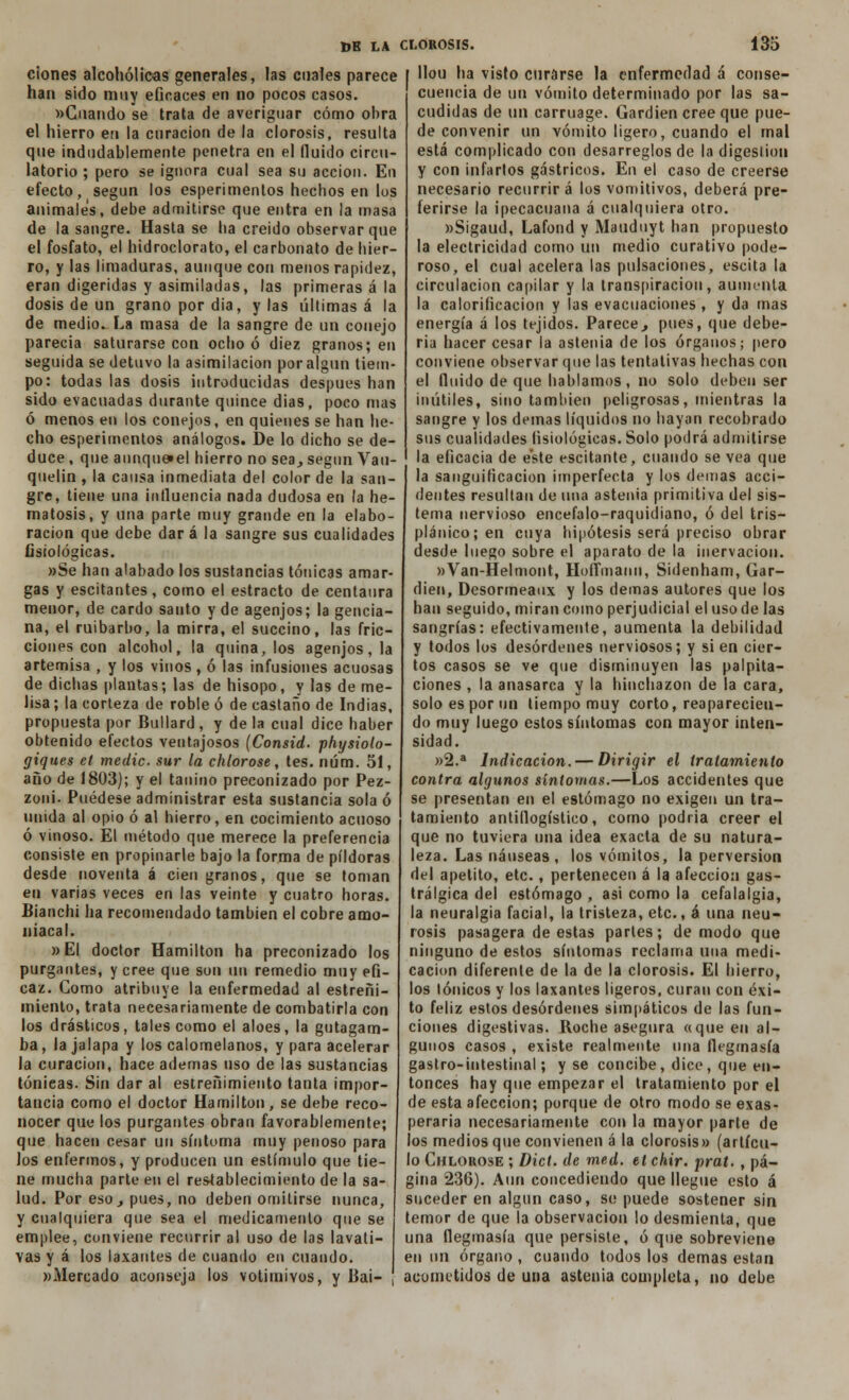 ciones alcohólicas generales, las cuales parece han sido muy eficaces en no pocos casos. «Guando se traía de averiguar cómo obra el hierro eti la curación de la clorosis, resulta que indudablemente penetra en el (luido circu- latorio ; pero se ignora cual sea su acción. En efecto, según los esperimenlos hechos en los animales, debe admitirse que entra en la masa de la sangre. Hasta se ha creido observar que el fosfato, el hidroclorato, el carbonato de hier- ro, y las limaduras, aunque con menos rapidez, eran digeridas y asimiladas, las primeras á la dosis de un grano por dia, y las últimas á la de medio. La masa de la sangre de un conejo parecía saturarse con ocho ó diez granos; en seguida se detuvo la asimilación por algún tiem- po: todas las dosis introducidas después han sido evacuadas durante quince dias, poco mas ó menos en los conejos, en quienes se han he- cho esperimenlos análogos. De lo dicho se de- duce , que aunque»el hierro no sea., según Vau- quelin , la causa inmediata del color de la san- gre, tiene una influencia nada dudosa en la he- matosis, y una parte muy grande en la elabo- ración que debe dará la sangre sus cualidades fisiológicas. »Se han alabado los sustancias tónicas amar- gas y escitantes, como el estrado de centaura menor, de cardo santo y de agenjos; la gencia- na, el ruibarbo, la mirra, el succino, las fric- ciones con alcohol, la quina, los agenjos, la artemisa , y los vinos , ó las infusiones acuosas de dichas plantas; las de hisopo, y las de me- lisa ; la corteza de roble ó de castaño de Indias, propuesta por Bullard, y de la cual dice haber obtenido efectos ventajosos (Consid. physiolo- giques et medie sur la chlorose, tes. num. 51, año de 1803); y el tanino preconizado por Pez- zoni. Puédese administrar esta sustancia sola ó unida al opio ó al hierro, en cocimiento acuoso ó vinoso. El método que merece la preferencia consiste en propinarle bajo la forma de pildoras desde noventa á cien granos, que se toman en varias veces en las veinte y cuatro horas. Bianchi ha recomendado también el cobre amo- niacal. »EI doclor Hamilton ha preconizado los purgantes, y cree que son un remedio muy efi- caz. Gomo atribuye la enfermedad al estreñi- miento, trata necesariamente de combatirla con los drásticos, tales como el aloes, la gutagam- ba, la jalapa y los calomelanos, y para acelerar la curación, hace ademas uso de las sustancias tónieas. Sin dar al estreñimiento tanta impor- tancia como el doctor Hamilton, se debe reco- nocer que los purgantes obran favorablemente; que hacen cesar un síntoma muy penoso para los enfermos, y producen un estímulo que tie- ne mucha parte en el restablecimiento de la sa- lud. Por eso¿ pues, no deben omitirse nunca, y cualquiera que sea el medicamento que se emplee, conviene recurrir al uso de las lavati- vas y á los laxantes de cuando en cuando. «Mercado aconseja los votimivos, y Bai- llou ha visto curarse la enfermedad á conse- cuencia de un vómito determinado por las sa- cudidas de un carruage. Gardien cree que pue- de convenir un vómito ligero, cuando el mal está complicado con desarreglos de la digestión y con infartos gástricos. En el caso de creerse necesario recurrirá los vomitivos, deberá pre- ferirse la ipecacuana á cualquiera otro. «Sigaud, Lafond y Mauduyt han propuesto la electricidad como un medio curativo pode- roso, el cual acelera las pulsaciones, escita la circulación capilar y la transpiración, aumenta la calorificación y las evacuaciones , y da mas energía á los tejidos. Parece., pues, que debe- ría hacer cesar la astenia de los órganos; pero conviene observar que las tentativas hechas con el fluido de que hablamos, no solo deben ser inútiles, sino también peligrosas, mientras la sangre y los demás líquidos no hayan recobrado sus cualidades fisiológicas. Solo podrá admitirse la eficacia de este escitante, cuando se vea que la sanguificacion imperfecta y los demás acci- dentes resultan de una astenia primitiva del sis- tema nervioso encéfalo-raquidiano, ó del tris— plánico;en cuya hipótesis será preciso obrar desde luego sobre el aparato de la inervación. »Van-Helmont, Hoffmann, Sidenham, Gar- dien, Desormeaux y los demás autores que los han seguido, miran como perjudicial el uso de las sangrías: efectivamente, aumenta la debilidad y todos los desórdenes nerviosos; y si en cier- tos casos se ve que disminuyen las palpita- ciones , la anasarca y la hinchazón de la cara, solo es por un liempo muy corto, reaparecien- do muy luego estos síntomas con mayor inten- sidad. »2.a Indicación. — Dirigir el tratamiento contra algunos síntomas.—Los accidentes que se presentan en el estómago no exigen un tra- tamiento antiflogístico, como podría creer el que no tuviera una ¡dea exacta de su natura- leza. Las náuseas, los vómitos, la perversión del apetito, etc., pertenecen á la afección gas- trálgica del estómago , asi como la cefalalgia, la neuralgia facial, la tristeza, etc., á una neu- rosis pasagera de estas parles; de modo que ninguno de estos síntomas reclama una medi- cación diferente de la de la clorosis. El hierro, los Iónicos y los laxantes ligeros, curan con éxi- to feliz estos desórdenes simpáticos de las fun- ciones digestivas. Boche asegura «que en al- gunos casos , existe realmente una flegmasía gastro-intestinal; y se concibe, dice, que en- tonces hay que empezar el tratamiento por el de esta afección; porque de otro modo se exas- peraría necesariamente con la mayor parte de los medios que convienen á la clorosis» (artícu- lo Chlorose ; Dict. de med. et chir. prat. , pá- gina 236). Aun concediendo que llegue esto á suceder en algún caso, so puede sostener sin temor de que la observación lo desmienta, que una flegmasía que persiste, ó que sobreviene en un órgano , cuando todos los demás están acometidos de una astenia completa, no debe