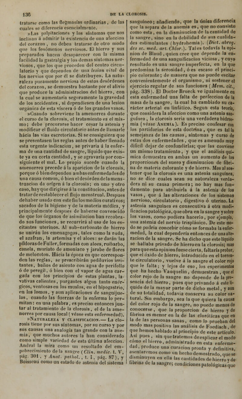 tratarse como las flegmasías ordinarias , de las cuales se diferencia esencialmente. «Las palpitaciones y los síntomas que nos inclinan á admitir la existencia de una afección del corazón , no deben tratarse de otro modo que los fenómenos nerviosos. El hierro y sus preparados hacen desaparecer con la misma facilidad la gastralgia y los demás síntomas ner- viosos, que los que proceden del centro circu- latorio y que dependen de una lesión vital de los nervios que por él se distribuyen. La natu- raleza puramente nerviosa de estos desórdenes del corazón, se demuestra bastante por el alivio que produce la administración del hierro, con la cual se aumentaría seguramente la gravedad de los accidentes , si dependiesen de una lesión orgánica de esta viscera ó de los grandes vasos. «Cuando sobreviene la amenorrea durante el curso de la clorosis, el tratamiento es el mis- mo; debe procurarse hacer cesar la astenia y modificar el fluido circulatorio antes de llamarle hacia las vias escretorias. Si se consiguiera que se presentasen las reglas antes de haber llenado esta urgente indicación, se privaría á la enfer- ma de una cantidad de sangre, líquido que exis- te ya en corta cantidad, y se agravaría por con- siguiente el mal. Lo propio sucede cuando la amenorrea precede á la aparición de la clorosis, porque ó biendependen arnbasenfermedadesde una causa común, ó bieneldesórdendelamens- truacion da origen á la clorosis; en uno y otro caso, hayque dirigirse á la constitución,antesde tratarde restablecer el flujo menstrual. Después dehaber usado con este fin los medios curativos; sacados de la higiene y de la materia médica, y principalmente después de haberse convencido de que los órganos de asimilación han recobra- do sus funciones, se recurrirá al uso de los es- citantes uterinos. Al sub-carbonato de hierro se unirán los emenagogos, tales como la ruda, el azafrán, la artemisa y el aloes: se darán las píldorasdeFuller,formadas con aloes, ruibarbo, canela, muriato de amoniaco y jarabe de flores de melocotón. Hacia la época en que correspon- den las reglas, se prescribirán pediluvios irri- tantes, baños de asiento con agua de perifollo ó de peregil, ó bien con el vapor de agua car- gada con los principios de estas plantas, la- vativas calientes, purgantes algún tanto enér- gicos, ventosas en los muslos, en el hipogastrio, en los lomos, y aun aplicaciones de sanguijue- las, cuando las fuerzas de la enferma lo per- mitan : en una palabra, es preciso entonces jun- tar al tratamiento de la clorosis, el de la ame- norrea por causa loeal ( véase esta enfermedad). «Naturaleza y clasificación.— La clo- rosis tiene por sus síntomas, por su curso y por sus causas una analogía tan grande con la ane- mia, que muchos autores la han considerado como simple variedad de esta última afección. Andral la mira como un resultado del em- pobrecimiento de la sangre (Clin, medie t. V, pág. 301, y Annt. pathol. , t. I, pág. 87), y Boisseau corno un estado de astenia del sistema sanguíneo; añadiendo, que la úniea diferencia que la separa de la anemia es, que no consisto como esta , en la disminución de la cantidad de la sangre, sino en la debilidad de sus cualida- des estimulantes (hydrohemia). (Diet. abreg. des se. med. art. Chlor.). Tales todavía la opi- nión de Blaud , quien cree que depende la en- fermedad de una sanguificacion viciosa , y cuyo resultado es una sangre imperfecta, en laque predomina la serosidad, oes escaso el princi- pio colorante; de manera que no puede escitar convenientemente el organismo, ni sostener el ejercicio regular de sus funciones {Mem. cit., pág. 338). El Doctor Brueck ve igualmente en esta enfermedad una falta de perfección de la masa de la sangre, la cual ha cambiado su ca- rácter arterial en linfático. Según esta teoría, que considera la afección como una astenia san- guínea , la clorosis seria una verdadera hidroe- mia (véase Anemia). Es preciso confesar con los partidarios de esta doctrina , que es tal la semejanza de las causas, síntomas y curso de estas dos enfermedades , que es amenudo muy difícil dejar de confundirlas; que las conviene un mismo tratamiento, y que el análisis quí- mica demuestra en ambas un aumento de las proporciones del suero y disminución de fibri- na de materia colorante y de hierro. Mas al sos- tener que la clorosis es una astenia sanguínea, no se dice cuales sean su naturaleza verda- dera ni su causa primera; no hay mas fun- damento para atribuirla á la astenia de los vasos, que á las alteraciones de los sistemas nervioso, circulatorio, digestivo ó uterino.La astenia sanguínea es consecutiva á otra modi- ficación patológica, que obra en la sangre y sobre los vasos, como pudiera hacerlo, por ejemplo, una astenia del nervio trispláuico. De este mo- do se podría concebir cómo se formaba la enfer- medad, la cual dependería entonces de una alte» ración de la sangre. Se ha dicho que este líquido se hallaba privado de hierroen la clorosis; mas para que esta opinión fuese cierta, faltaría probar, que el óxido de hierro, introducido en el torren- te circulatorio, vuelve á la sangre el color rojo que le falta; y lejos de eso, los esperimentog que ha hecho Vauquelin , demuestran , que el color rojo de la sangre no depende de la pre- sencia del hierro, pues que privando á este lí- quido de la mayor parte de dicho metal, y aun de su totalidad, todavía conserva su color na- tural. Sin embargo, sea la que quiera la causa del color rojo de la sangre, no puede menos de conocerse , que la proporción de hierro y de fibrina es menor en la de las cloróticas que en la de las personas sanas, como lo prueban del modo mas positivo las análisis de Foedisch , de que hemos hablado al principio de este artículo. Así pues, smquetratemosdeesplicarel modo como el hierro, administrado en esta enferme- dad, produce una curación pronta y definitiva, asentaremos como un hecho demostrado que se disminuyen en ella las cantidades de hierro y de tibr.na de la sangre; condiciones patológicas que