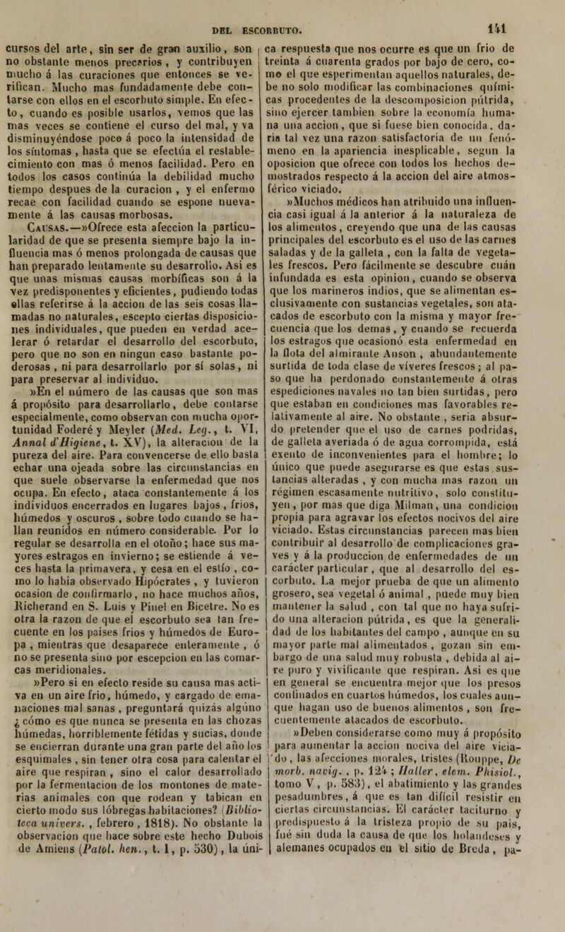 cursos del arte, sin ser de gran auxilio, son no obstante menos precarios , y contribuyen mucho á las curaciones que entonces se ve- rifican. Mucho mas fundadamente debe con- tarse con ellos en el escorbuto simple. En efec- to, cuando es posible usarlos, vemos que las mas veces se contiene el curso del mal, y va disminuyéndose poco á poco la intensidad de los síntomas , hasta que se efectúa el restable- cimiento con mas ó menos facilidad. Pero en todos los casos continúa la debilidad mucho tiempo después de la curación , y el enfermo recae con facilidad cuando se espone nueva- mente á las causas morbosas. Causas.—«Ofrece esta afección la particu- laridad de que se presenta siempre bajo la in- fluencia mas ó menos prolongada de causas que han preparado lentamente su desarrollo. Asi es que unas mismas causas morbíficas son á la vez predisponentes y eficientes, pudiendo todas «Has referirse á la acción de las seis cosas lla- madas no naturales, escepto ciertas disposicio- nes individuales, que pueden en verdad ace- lerar ó retardar el desarrollo del escorbuto, pero que no son en ningún caso bastante po- derosas , ni para desarrollarlo por sí solas, ni para preservar al individuo. »En el número de las causas que son mas á propósito para desarrollarlo, debe contarse especialmente, como observan con mucha opor- tunidad Foderé y Meyler (Med. Leg., t. VI, Annal <£Higiene, t. XV), la alteración de la pureza del aire. Para convencerse de ello basta echar una ojeada sobre las circunstancias en que suele observarse la enfermedad que nos ocupa. En efecto, ataca constantemente á los individuos encerrados en lugares bajos , frios, húmedos y oscuros , sobre todo cuando se ha- llan reunidos en número considerable. Por lo regular se desarrolla en el otoño; hace sus ma- yores estragos en invierno; se estiende á ve- ces hasta la primavera, y cesa en el estío , co- mo lo habia observado Hipócrates , y tuvieron ocasión de confirmarlo, no hace muchos años, Richerand en S. Luis y Pinel en Bicetre. No es otra la razón de que el escorbuto sea tan fre- cuente en los países frios y húmedos de Euro- pa , mientras que desaparece enteramente , ó no se presenta sino por escepcion en las comar- cas meridionales. »Pero si en efecto reside su causa mas acti- va en un aire frió, húmedo, y cargado de ema- naciones mal sanas , preguntará quizás alguno ¿cómo es que nunca se presenta en las chozas húmedas, horriblemente fétidas y sucias, donde se encierran durante una gran parte del año los esquimales , sin tener otra cosa para calentar el aire que respiran , sino el calor desarrollado por la fermentación de los montones de mate- rias animales con que rodean y tabican en cierto modo sus lóbregas habitaciones? I Biblio- teca univers. , febrero, 1818). No obstante la observación que hace sobre este hecho Dubois de Arniens (Palol. hen., t. 1, p. 530), la úni- ca respuesta que nos ocurre es que un frió de treinta á cuarenta grados por bajo de cero, co- mo el que esperimentan aquellos naturales, de- be no solo modificar las combinaciones quími- cas procedentes de la descomposición pútrida, sino ejercer también sobre la economía huma- na una acción, que si fuese bien conocida, da- ría tal vez una razón satisfactoria de un fenó- meno en la apariencia inesplicable, según la oposición que ofrece con todos los hechos de- mostrados respecto á la acción del aire atmos- férico viciado. »Muchos médicos han atribuido una influen- cia casi igual á la anterior á la naturaleza de los alimentos, creyendo que una de las causas principales del escorbuto es el uso de las carnes saladas y de la galleta , con la falta de vegeta- les frescos. Pero fácilmente se descubre cuan infundada es esta opinión, cuando se observa que los marineros indios, que se alimentan es- clusivamente con sustancias vegetales, son ata- cados de escorbuto con la misma y mayor fre- cuencia que los demás, y cuando se recuerda los estragos que ocasionó esta enfermedad en la flota del almirante Anson , abundantemente surtida de toda clase de víveres frescos ; al pa- so que ha perdonado constantemente á otras espediciones navales no tan bien surtidas, pero que estaban en condiciones mas favorables re- lativamente al aire. No obstante , seria absur- do pretender que el uso de carnes podridas, de galleta averiada ó de agua corrompida, está exento de inconvenientes para el hombre; lo único que puede asegurarse es que estas sus- tancias alteradas , y con mucha mas razón un régimen escasamente nutritivo, solo constitu- yen, por mas que diga Milman, una condición propia para agravar los efectos nocivos del aire viciado. Estas circunstancias parecen mas bien contribuir al desarrollo de complicaciones gra- ves y á la producción de enfermedades de un carácter particular, que al desarrollo del es- corbuto. La mejor prueba de que un alimento grosero, sea vegetal ó animal , puede muy bien mantener la salud , con tal que no baya sufri- do una alteración pútrida, es que la generali- dad de los habitantes del campo , aunque en su mayor parte mal alimentados , gozan sin em- bargo de una salud muy robusta , debida al ai- re puro y vivificante que respiran. Asi es que en general se encuentra mejor que los presos confinados en cuartos húmedos, los cuales aun- que hagan uso de buenos alimentos , son fre- cuentemente atacados de escorbuto. «Deben considerarse como muy á propósito para aumentar la acción nociva del aire vicia- 'do, las afecciones morales, tristes (Rouppe, De morb. navig. , p. 124-; Haller, elem. Phisiol., tomo V, p. 583), el abatimiento y las grandes pesadumbres, á que es tan difícil resistir en ciertas circunstancias. El carácter taciturno y predispuesto á la tristeza propio de su país, fué sin duda la causa de que los holandeses y alemanes ocupados en el sitio de Breda, pa-