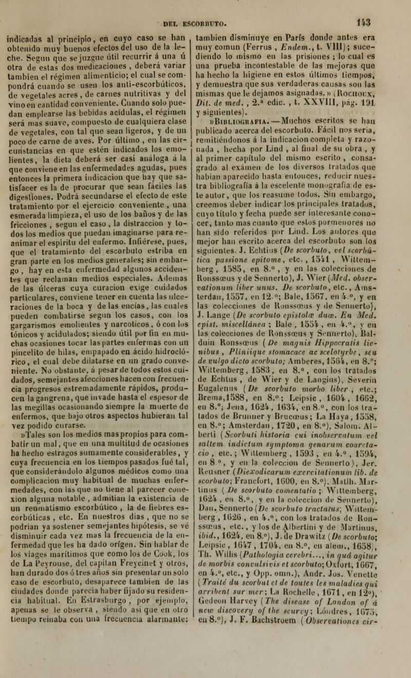 indicadas al principio, en cuyo caso se han obtenido muy buenos efectos del uso de la le- che. Según que se juzgue útil recurrir á una ú otra de estas dos medicaciones , deberá variar también el régimen alimenticio; el cual se com- pondrá cuando se usen los anti-escorbúticos, de vegetales acres , de carnes nutritivas y del vino en cantidad conveniente. Cuando solo pue- dan emplearse las bebidas acídulas, el régimen será mas suave, compuesto de cualquiera clase de vegetales, con tal que sean ligeros, y de un poco de carne de aves. Por último , en las cir- cunstancias en que estén indicados los emo- i lientes, la dieta deberá ser casi análoga á la que conviene en las enfermedades agudas, pues entonces la primera indicación que hay que sa- tisfacer es la de procurar que sean fáciles las digestiones. Podrá secundarse el efecto de este tratamiento por el ejercicio conveniente , una esmerada limpieza, el uso de los baños y de las fricciones , según el caso, la distracción y to- dos los medios que puedan imaginarse para re- animar el espíritu del enfermo. Infiérese, pues, que el tratamiento del escorbuto estriba en gran parte en los medios generales; sin embar- go, hay en esta enfermedad algunos acciden- tes que reclaman medios especiales. Ademas de las úlceras cuya curación exige cuidados particulares, conviene tener en cuenta las ulce- raciones de la boca y de las encías, las cuales pueden combatirse segun los casos, con los gargarismos emolientes y narcóticos, ó con los tónicos y acidulados; siendo útil por fin en mu- chas ocasiones tocar las partes enfermas con un pincelito de hilas, empapado en ácido hidrocló- rico, el cual debe dilatarse en un grado conve- niente. No obstante, á pesar de todos estos cui- dados, semejantes afecciones hacen con frecuen- cia progresos estremadamente rápidos, produ- cen la gangrena, que invade hasta el espesor de las megillas ocasionando siempre la muerte de enfermos, que bajo otros aspectos hubieran tal vez podido curarse. «Tales son los medios mas propios para com- batir un mal, que en una multitud de ocasiones ha hecho estragos sumamente considerables, y cuya frecuencia en los tiempos pasados fué tal, que considerándolo algunos médicus como una complicación muy habitual de muchas enfer- medades, con lasque no tiene al parecer cone- xión alguna notable, admitían la existencia de un reumatismo escorbútico , la de fiebres es- corbúticas , etc. En nuestros dias , que no se podrían ya sostener semejantes hipótesis, se vé disminuir cada vez mas la frecuencia de la en- fermedad que les ha dado origen. Sin hablar de los viages marítimos que como los de Gook, los de La Peyrouse, del capitán Freycinet y otros, han durado dos ó tres años sin presentar un solo caso de escorbuto, desaparece también de las ciudades donde parecía haber fijado su residen- cia habitual. En Estrasburgo, por ejemplo, apenas se le observa , siendo asi que en otro tiempo reinaba con una frecuencia alarmante: también disminuye en París donde antes era muy común (Ferrus , Endem., t. VIH); suce- diendo lo mismo en las prisiones ; lo cual es una prueba incontestable de las mejoras que ha hecho la higiene en estos últimos tiempos, y demuestra que sus verdaderas causas son las mismas que le dejamos asignadas.» ( Rochoux, Dit. de med. , 2.a edic. , t. XXVIII, pág. 191 y siguientes). «Bibliografía. — Muchos escritos se han publicado acerca del escorbuto. Fácil nos seria, remitiéndonos á la indicación completa y razo- nada , hecha por Lind , al final de su obra , y al primer capítulo del mismo escrito , consa- grado al examen de los diversos tratados que habían aparecido hasta entonces, reducir nues- tra bibliografía á la escelente monografía de es- te autor, que los reasume todos. Sin embargo, creemos deber indicar los principales tratados, cuyo título y fecha puede ser interesante cono- cer, tanto mas cuanto que estos pormenores no han sido referidos por Lind. Los autores que mejor han escrito acerca del escorbuto son los siguientes. J. Echtius (De scorbuto, vel scorbú- íica passione epitome, etc. , 1541 , YVittem- berg , 1585, en 8.°, y en las colecciones de Ronssacus y de Sennerto), J. Wier {Med. obser- vationum líber unus. De scorbuto, etc., Ams- terdan, 1557, en 12°; Bale, 1567, en 4.°, y en las colecciones de llonssoeus y de Sennerto), J. Lange (De scorbuto epístola; duce. En Med. epist. miscellánea ; Bale, 1554, en 4.°, y en las colecciones de RonssoDiis y Sennerto), Bal- duin Bonssceus ( De magnis líippocraiis lie- nibus , Plíniique stomacace ac scelotyrbc , seu de vulgo dicto scorbuto; Amberes, 15(34, en 8.°; Wittemberg, 1583, en 8.°, con los tratados de Echtus , de Wier y de Langius), Severin Eugalenus {De scorbuto morbo liber , etc.; Brema,1588, en 8.°; Leipsic , 1604, 16fi2, en 8.°; Jeua, 1624, 1634, en 8o, con los tra- tados de Brunner y Brucoeus; La Haya, 1558, en 8.°; Amsterdan, 1720, en 8.°), Salom. Al- berli {Scorbuti historia cui inobservatum vel saltem indictum sgmptoma genarum coarcta- cio , etc.; Wittemberg , 1593 , en 4.° , 1594, en 8.°, y en la colección de Sennerto), Jer. Beusner (Diexodicarum excrcitalionum lib. de scorbuto; Francfort, 1600, en 8.°), Matlh. Mar- tiuus {De scorbuto comentado ; Wittemberg, 1624, en 8.°, y en la colección de Sennerto), Dan. Sennerto (Z)c scorbuto tractatus; Wittem- berg , 1626 , en 4.°, con los tratados de Bon- ssodus, etc., y los de Albertini y de ftlartinus, ibid., 1624, en 8.°), J.deDrawitz (De scorbuto; Leipsic, 1647, 1704, en 8.°, en alem., 1658), Th. VVillis (Palliologia cerebri..., in qud agilur de morbis conculsivis el scorbuto;0\íort, 1667, en 4.°, etc., y Opp. omn.}, Andr. Jos. Venette (Traite du scorbul el de toules les maladies Qüi arribent sur mcr; La Rochelle, 1671, en 12°), Gedeon Harvey (The disease of London of á new discovery ofthe scurvy; Londres, 1675, en 8.°), J. F. Bachstroem ( Observationes cir-