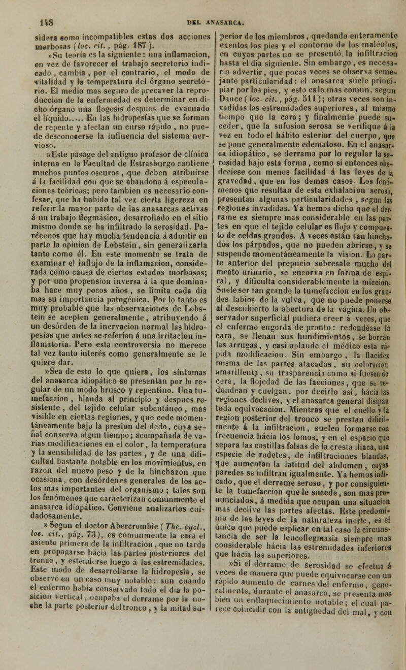 sidcra «orno incompatibles estas dos acciones morbosas (loe. cit., pág. 187 ). »Su teoría es la siguiente: una inflamación, en vez de favorecer el trabajo secretorio indi- cado , cambia , por el contrario, el modo de ■vitalidad y la temperatura del órgano secreto- rio. El medio mas seguro de precaver la repro- ducción de la enfermedad es determinar en di- cho órgano una flogosis después de evacuado el líquido En las hidropesías que se forman de repente y afectan un curso rápido , no pue- de desconoaerse la influencia del sistema ner- vioso. »Este pasage del antiguo profesor de clínica interna en la Facultad de Estrasburgo contiene muchos puntos oscuros , que deben atribuirse á la facilidad con que se abandona á especula- ciones teóricas; pero también es necesario con- fesar, que ha habido tal vez cierta ligereza en referir la mayor parte de las anasarcas activas á un trabajo flegmásico, desarrollado en el sitio mismo donde se ha infiltrado la serosidad. Pa- récenos que hay mucha tendencia á admitir en parte la opinión de Lobstein, sin generalizarla tanto como él. En este momento se trata de examinar el influjo de la inflamación, conside- rada como causa de ciertos estados morbosos; y por una propensión inversa á la que domina- ba hace muy pocos años , se limita cada día mas su importancia patogénica. Por lo tanto es muy probable que las observaciones de Lobs- tein se acepten generalmente, atribuyendo á un desorden de la inervación normal las hidro- pesías que antes se referían á una irritación in- ilamatoria. Pero esta controversia no merece tal vez tanto interés como generalmente se le quiere dar. »Sea de esto lo que quiera, los síntomas del anasarca idiopático se presentan por lo re- gular de un modo brusco y repentino. Una tu- mefacción , blanda al principio y después re- sistente , del tejido celular subcutáneo , mas visible en ciertas regiones, y que cede momen- táneamente bajo la presión del dedo, cuya se- ñal conserva algún tiempo; acompañada de va- rias modificaciones en el color, la temperatura y la sensibilidad de las partes , y de una difi- cultad bastante notable en los movimientos, en razón del nuevo peso y de la hinchazón que ocasiona, con desórdenes generales de los ac- tos mas importantes del organismo ; tales son los fenómenos que caracterizan comunmente el anasarca idiopático. Conviene analizarlos cui- dadosamente. » Según el doctor Abercrombie (The. cycl., loe. cit., pág. 73), es comunmente la cara el asiento primero de la infiltración , que no tarda en propagarse hacia las partes posteriores del tronco, y estenderse luego á las estremidades. Este modo de desarrollarse la hidropesía, se observó en un caso muy notable: aun cuando el enfermo habia conservado todo el dia la po- sición vertical, ocupaba el derrame por la no- «he la parte posterior del tronco , y k mitad su- perior de los miembros , quedando enteramente exentos los pies y el contorno de los maléolos, en cuyas partes no se presentó, la infiltración hasta el dia siguiente. Sin embargo , es necesa- rio advertir, que pocas veces se observa seme- jante particularidad : el anasarca suele princi- piar por los pies, y esto es lo mas común, segun Dance (loe- cit. , pág. 511); otras veces son in- vadidas las estremidades superiores, al mismo tiempo que la cara; y finalmente puede su- ceder, que la sufusion serosa se verifique á la vez en todo el hábito esterior del cuerpo, que se pone generalmente edematoso. En el anasar- ca idiopático, se derrama por lo regular la se- rosidad bajo esta forma, como si entonces obe- deciese con metios facilidad á las leyes de la gravedad , que en los demás casos. Los fenó- menos que resultan de esta exhalación serosa, presentan algunas particularidades , según las regiones invadidas. Ya hemos dicho que el der- rame es siempre mas considerable en las par- tes en que el tejido celular es flojo y compues- to de celdas grandes. A veces están tan hincha- dos los párpados, que no pueden abrirse, y se suspende momentáneamente la visión. La par- te anterior del prepucio sobresale mucho del meato urinario, se encorva en forma de espi- ral , y dificulta considerablemente la micción. Suele ser tan grande la tumefacción en los gran- des labios de la vulva, que no puede ponerse al descubierto la abertura de la vagina. Un ob- servador superficial pudiera creer á veces, que el enfermo engorda de pronto: redondéase la cara, se llenan sus hundimientos, se borran las arrugas, y casi aplaude el médico esta rá- pida modificación. Sin embargo , la llacidez misma de las partes atacadas , su coloración amarillenta, su trasparencia como si fuesen de cera, la flojedad de las facciones, que st re- dondean y cuelgan, por decirlo asi, hacia las regiones declives, y el anasarca general disipan toda equivocación. Mientras que el cuello y la región posterior del tronco se prestan difícil- mente á la infiltración, suelen formarse con frecuencia hacia los lomos, y en el espacio que separa las costillas falsas de la cresta iliaca, una especie de rodetes, de infiltraciones blandas, que aumentan la latitud del abdomen, cuyas paredes se infiltran igualmente. Ya hemos min- eado , que el derrame seroso, y por consiguien- te la tumefacción que le sucede, son mas pro- nunciados , á medida que ocupan una situación mas declive las partes afectas. Este predomi- nio de las leyes de la naturaleza inerte, es el único que puede esplicar en tal caso la circuns- tancia de ser la leueoflegmasia siempre mas considerable hacia las estremidades inferiores que hacia las superiores. »Si el derrame de serosidad se efectúa á veces de manera que puede equivocarse con un rápido aumento de carnes del enfermo, gene- ralmente, durante el anasarca, se presenta mas bien un enflaquecimiento notable; el cual |>a- lece coincidir con la antigüedad del mal, v con