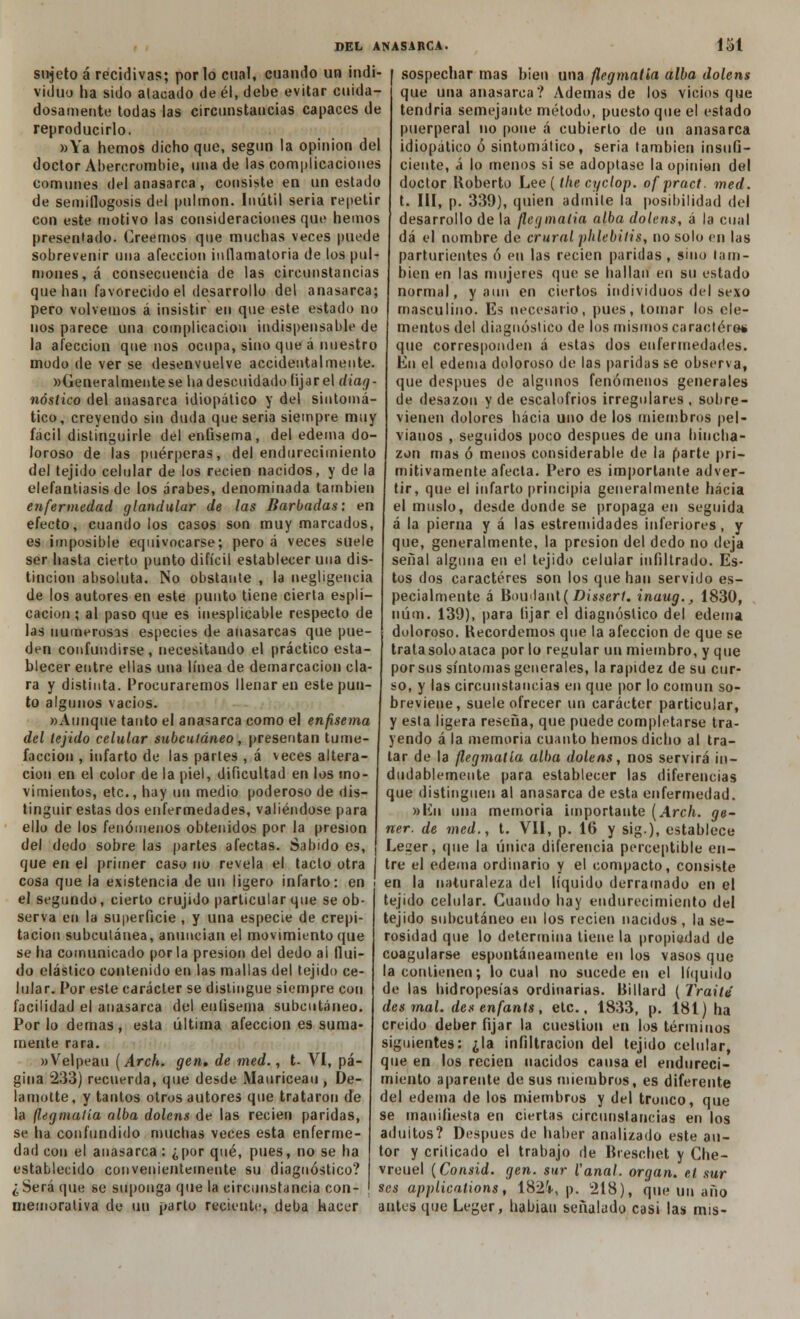 sujeto á recidivas; por lo cual, cuando un indi- viduo ha sido atacado de él, debe evitar cuida- dosamente todas las circunstancias capaces de reproducirlo. »Ya hemos dicho que, según la opinión del doctor Abercrombie, una de las complicaciones comunes del anasarca , consiste en un estado de semillogosis del pulmón. Inútil seria repetir con este motivo las consideraciones que hemos presentado. Creemos que muchas veces puede sobrevenir una afección inflamatoria de los pul- mones, á consecuencia de las circunstancias que han favorecido el desarrollo del anasarca; pero volvemos á insistir en que este estado no nos parece una complicación indispensable de la afección que nos ocupa, sino que á nuestro modo de ver se desenvuelve accidentalmente. »(¿eneralmentese ha descuidado fijar el diag- nóstico del anasarca idiopático y del sintomá- tico, creyendo sin duda quesería siempre muy fácil distinguirle del enfisema, del edema do- loroso de las puérperas, del endurecimiento del tejido celular de los recien nacidos, y de la elefantiasis de los árabes, denominada también enfermedad glandular de las Barbadas: en efecto, cuando los casos son muy marcados, es imposible equivocarse; pero á veces suele ser hasta cierto punto difícil establecer una dis- tinción absoluta. No obstante , la negligencia de los autores en este punto tiene cierta espli- cacion ; al paso que es inesplicable respecto de las numerosas especies de anasarcas que pue- den confundirse, necesitando el práctico esta- blecer entre ellas una línea de demarcación cla- ra y distinta. Procuraremos llenaren este pun- to algunos vacíos. «Aunque tanto el anasarca como el enfisema del tejido celular subcutáneo, presentan tume- facción , infarto de las partes , á veces altera- ción en el color de la piel, dificultad en los mo- vimientos, etc., hay un medio poderoso de dis- tinguir estas dos enfermedades, valiéndose para ello de los fenómenos obtenidos por la presión del dedo sobre las partes afectas. Sabido es, que en el primer caso no revela el tacto otra cosa que la existencia de un ligero infarto: en el segundo, cierto crujido particular que se ob- serva en la superficie , y una especie de crepi- tación subcutánea, anuncian el movimiento que se ha comunicado por la presión del dedo al flui- do elástico contenido en las mallas del tejido ce- lular. Por este carácter se distingue siempre con facilidad el anasarca del enfisema subcutáneo. Por lo demás, esta última afección es suma- mente rara. «Velpeau (Arch. gen, de med., t- VI, pá- gina 233) recuerda, que desde Mauriceau , De- lamotte, y tantos otros autores que trataron de la flegmatia alba dolens de las recien paridas, se ha confundido muchas veces esta enferme- dad con el anasarca: ¿por qué, pues, no se ha establecido convenientemente su diagnóstico? ¿ Será que se suponga que la circunstancia con- memorativa de un parto reciente, deba hacer sospechar mas bien una flegmatia alba dolens que una anasarca? Ademas de los vicios que tendría semejante método, puesto que el estado puerperal no pone á cubierto de un anasarca idiopático ó sintomático, sería también insufi- ciente, á lo menos si se adoptase la opinión del doctor Roberto Lee (the cyclop. ofpract. med. t. III, p. 339), quien admite la posibilidad del desarrollo de la flegmatia alba dolens, á la cual dá el nombre de crural phlebilis, no solo en las parturientes ó en las recien paridas, sino tam- bién en las mujeres que se hallan en su estado normal, y aun en ciertos individuos del sexo masculino. Es necesario, pues, tomar los ele- mentos del diagnóstico de los mismos carácter©* que corresponden á estas dos enfermedades. En el edema doloroso de las paridas se observa, que después de algunos fenómenos generales de desazón y de escalofríos irregulares, sobre- vienen dolores hacia uno de los miembros pel- vianos , seguidos poco después de una hincha- zón mas ó menos considerable de la parte pri- mitivamente afecta. Pero es importante adver- tir, que el infarto principia generalmente hacia el muslo, desde donde se propaga en seguida á la pierna y á las estremidades inferiores, y que, generalmente, la presión del dedo no deja señal alguna en el tejido celular infiltrado. Es- tos dos caracteres son los que han servido es- pecialmente á Bou'lant ( Dissert. inaug., 1830, núm. 139), para lijar el diagnóstico del edema doloroso. Recordemos que la afección de que se tratasoloataca por lo regular un miembro, y que por sus síntomas generales, la rapidez de su cur- so, y las circunstancias en que por lo común so- breviene, suele ofrecer un carácter particular, y esta ligera reseña, que puede completarse tra- yendo á la memoria cuanto hemos dicho al tra- tar de la flegmatia alba dolens, nos servirá in- dudablemente para establecer las diferencias que distinguen al anasarca de esta enfermedad. »líii una memoria importante (Arch. ge- ner. de med., t. Vil, p. 16 y sig.), establece Leger, (pie la única diferencia perceptible en- tre el edema ordinario y el compacto, consiste en la naturaleza del líquido derramado en el tejido celular. Cuando hay endurecimiento del tejido subcutáneo en los recien nacidos, la se- rosidad que lo determina tiene la propiedad de coagularse espontáneamente en los vasos que la contienen; lo cual no sucede en el líquido de las hidropesías ordinarias. Billard ( Traite des mal. den en fanís, etc., 1833, p. 181) ha creído deber fijar la cuestión en los términos siguientes: ¿la infiltración del tejido celular, que en los recien nacidos causa el endureci- miento aparente de sus miembros, es diferente del edema de los miembros y del tronco, que se manifiesta en ciertas circunstancias en los aduitos? Después de haber analizado este au- tor y criticado el trabajo de Breschet y Che- vreuel (Consid. gen. sur Vanal. organ. et sur $es applications, 182'»., p. 218), que un año antes que Leger, habían señalado casi las mis-