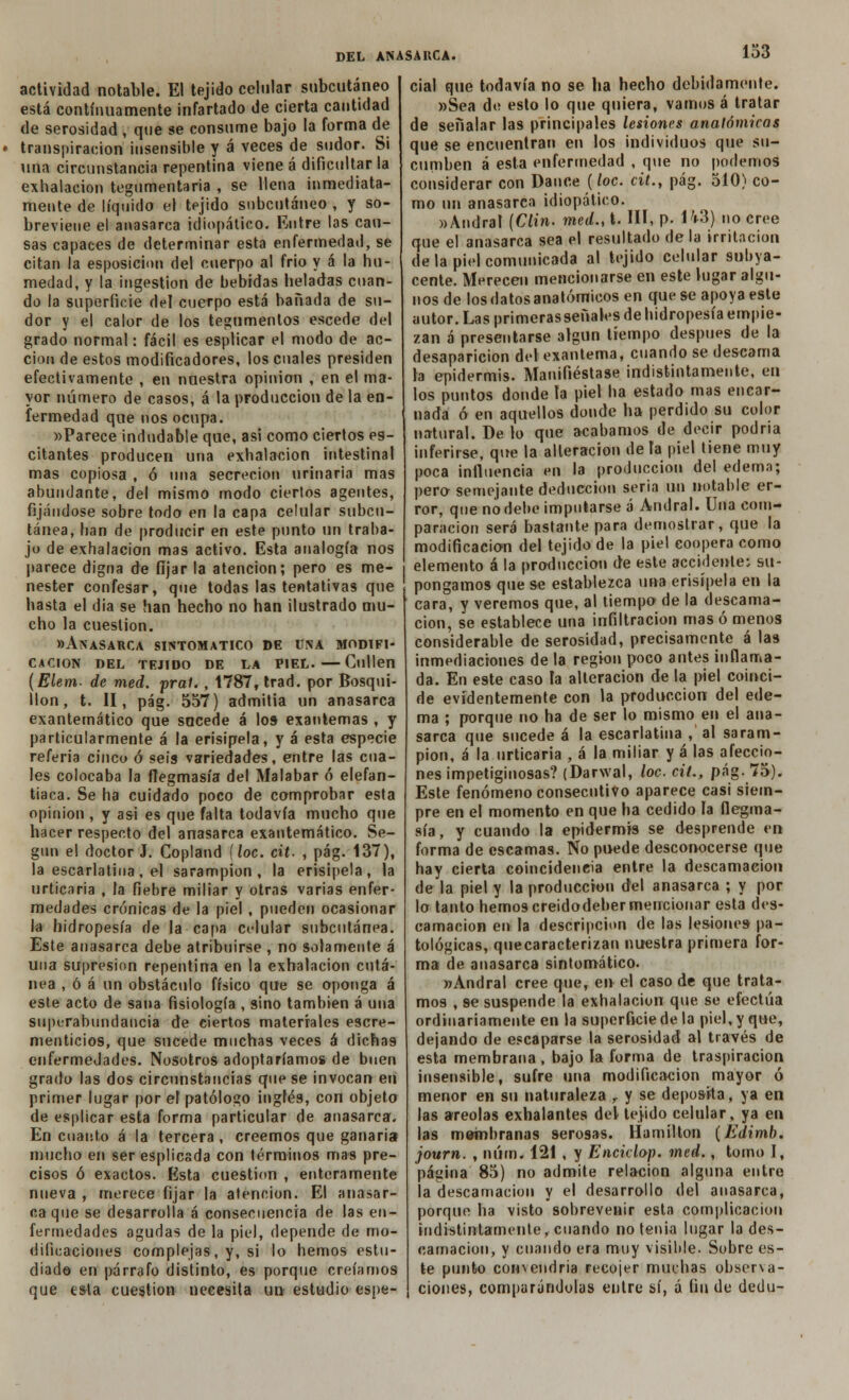 actividad notable. El tejido celular subcutáneo está continuamente infartado de cierta cantidad de serosidad , que se consume bajo la forma de transpiración insensible y á veces de sudor. Si una circunstancia repentina viene á dificultar la exhalación tegumentaria , se llena inmediata- mente de líquido el tejido subcutáneo , y so- breviene el anasarca idiopático. Entre las cau- sas capaces de determinar esta enfermedad, se citan la esposicion del cuerpo al frió y á la hu- medad, y la ingestión de bebidas heladas cuan- do la superficie del cuerpo está bañada de su- dor y el calor de los tegumentos escede del grado normal: fácil es esplicar el modo de ac- ción de estos modificadores, los cuales presiden efectivamente , en naestra opinión , en el ma- yor número de casos, á la producción de la en- fermedad que nos ocupa. »Parece indudable que, asi como ciertos es- citantes producen una exhalación intestinal mas copiosa , ó una secreción urinaria mas abundante, del mismo modo ciertos agentes, fijándose sobre todo en la capa celular subcu- tánea, han de producir en este punto un traba- jo de exhalación mas activo. Esta analogía nos parece digna de fijar la atención; pero es me- nester confesar, que todas las tentativas que hasta el dia se han hecho no han ilustrado mu- cho la cuestión. «Anasarca sintomático de una modifi- cación del tejido de la piel.—Gullen (Elem- de med. prat. , 1787, trad. por Bosqui- llon, t. II, pág. 557) admitía un anasarca exantemático que sucede á los exantemas , y particularmente á la erisipela, y á esta especie referia cinco ó seis variedades, entre las cua- les colocaba la flegmasía del Malabar ó elefan- tiaca. Se ha cuidado poco de comprobar esta opinión , y asi es que falta todavía mucho que hacer respecto del anasarca exantemático. Se- gún el doctor J. Copland (loe. cit. , pág. 137), la escarlatina, el sarampión, la erisipela, la urticaria , la fiebre miliar y otras varias enfer- medades crónicas de la piel , pueden ocasionar la hidropesía de la capa ci-lular subcutánea. Este anasarca debe atribuirse , no solamente á una supresión repentina en la exhalación cutá- nea , ó á un obstáculo físico que se oponga á este acto de sana fisiología , sino también á una superabundancia de ciertos materiales escre- menticios, que sucede muchas veces á dichas enfermedades. Nosotros adoptaríamos de buen grado las dos circunstancias que se invocan en primer lugar por el patólogo inglés, con objeto de esplicar esta forma particular de anasarca. En cuanto á la tercera , creemos que ganaría mucho en ser esplicada con términos mas pre- cisos ó exactos. Esta cuestión , enteramente nueva , merece fijar la atención. El anasar- ca que se desarrolla á consecuencia de las en- fermedades agudas de la piel, depende de mo- dificaciones complejas, y, si lo hemos estu- diado en párrafo distinto, es porque creíamos que esta cuestión necesita un estudio espe- cial que todavía no se ha hecho debidamente. »Sea de esto lo que quiera, vamos á tratar de señalar las principales lesiones anatómicas que se encuentran en los individuos que su- cumben á esta enfermedad , que no podemos considerar con Dance (loe. cit., pág. 510) co- mo un anasarca idiopático. «Andral {Clin, med., i. III, p. H3) no cree que el anasarca sea el resultado de la irritación de la piel comunicada al tejido celular subya- cente. Merecen mencionarse en este lugar algu- nos de los datos anatómicos en que se apoya este autor. Las primeras señales de hidropesía empie- zan á presentarse algún tiempo después de la desaparición d(>l exantema, cuando se descama la epidermis. Manifiéstase indistintamente, en los puntos donde ta piel ha estado mas encar- nada ó en aquellos donde ha perdido su color natural. De lo que acabamos de decir podría inferirse, que la alteración déte piel tiene muy poca influencia en la producción del edema; pero semejante deducción seria un notable er- ror, que no debe imputarse á Andral. Una com- paración será bastante para demostrar, que la modificación del tejido de la piel coopera como elemento á la producción de este accidente: su- pongamos que se establezca una erisipela en la cara, y veremos que, al tiempo de la descama- ción, se establece una infiltración mas ó menos considerable de serosidad, precisamente á las inmediaciones de la región poco antes inflama- da. En este caso la alteración de la piel coinci- de evidentemente con la producción del ede- ma ; porque no ha de ser lo mismo en el ana- sarca que sucede á la escarlatina , al saram- pión, á la urticaria , á la miliar y á las afeccio- nes impetigínosas? (Darwal, loe. cit., pág. 75). Este fenómeno consecutivo aparece casi siem- pre en el momento en que ha cedido la flegma- sía, y cuando la epidermis se desprende en forma de escamas. Ño puede desconocerse que hay cierta coincidencia entre la descamación de la piel y la producción del anasarca ; y por lo tanto hemos creidodeber mencionar esta des- camación en la descripción de las lesiones pa- tológicas, quecaracterizan nuestra primera for- ma de anasarca sintomático. »Andral cree que, en el caso de que trata- mos , 9e suspende la exhalación que se efectúa ordinariamente en la superficie de la piel, y que, dejando de escaparse la serosidad al través de esta membrana , bajo la forma de traspiración insensible, sufre una modificación mayor ó menor en su naturaleza , y se deposita, ya en las areolas exhalantes del tejido celular, ya en las membranas serosas. Hamilton {Edimb. journ. , núm. 121 , y Enckíop. med., tomo I, página 85) no admite relación alguna entre la descamación y el desarrollo del anasarca, porque ha visto sobrevenir esta complicación indistintamente, cuando no tenia lugar la des- camación, y cuando era muy visible. Sobre es- te punto convendría recojer muchas observa- ciones, comparándolas entre sí, á linde dedu-