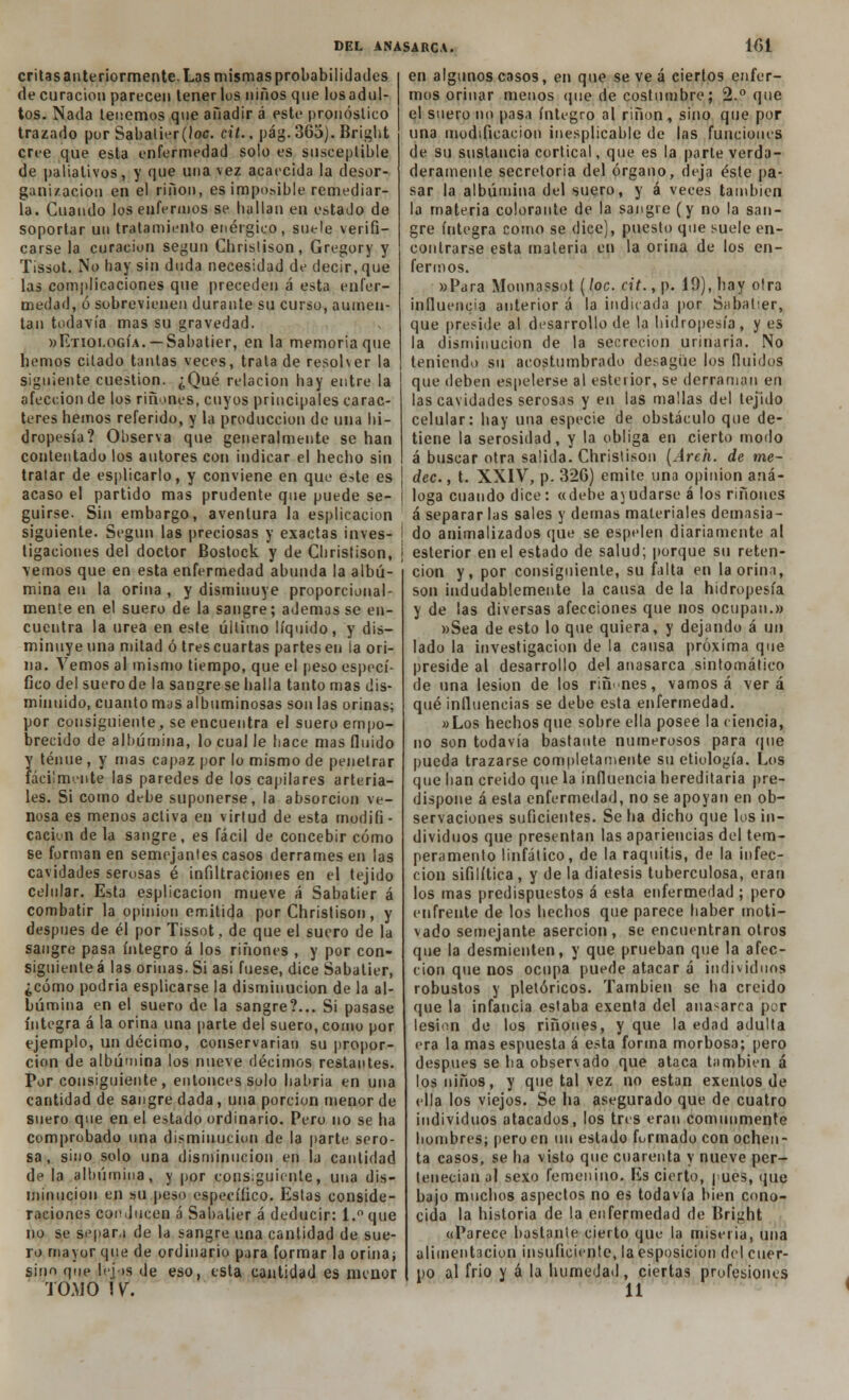 critas anteriormente. Las mismas probabilidades de curación parecen tenerlos niños que los adul- tos. Nada leñemos que añadir á este pronóstico trazado por Sabatier(loc. cit., pág.365). Bright cree que esta enfermedad solo es susceptible de paliativos, y que una vez acaecida la desor- ganización en el riñon, es imponible remediar- la. Cuando los enfermos se hallan en estado de soportar un tratamiento enérgico, suele verifi- carse la curación según Cbristison, Gregory y Tissot. No hay sin duda necesidad de decir, que las complicaciones que preceden á esta enfer- medad, ó sobrevienen durante su curso, aumen- tan todavía mas su gravedad. «Etiología. — Sabatier, en la memoria que liemos cilado tantas veces, trata de resol ver la siguiente cuestión. ¿Qué relación hay entre la afección de los ríñones, cuyos principales carac- teres hemos referido, y la producción de una hi- dropesía? Observa que generalmente se han contentado los autores con indicar el hecho sin tratar de esplicarlo, y conviene en que este es acaso el partido mas prudente que puede se- guirse. Sin embargo, aventura la esplicacion siguiente. Según las preciosas y exactas inves- I tigaciones del doctor Bostock y de Chrislison, \ vemos que en esta enfermedad abunda la albú- mina en la orina , y disminuye proporcíonal- mente en el suero de la sangre; ademas se en- cuentra la urea en este último líquido, y dis- minuye una mitad ó trescuartas partes en la ori- na. Vemos al mismo tiempo, que el peso especí- fico del suero de la sangre se halla tanto mas dis- minuido, cuanto mus albuminosas son las orinas; por consiguiente, se encuentra el suero empo- brecido de albúmina, lo cual le hace mas fluido y tenue, y mas capaz por lo mismo de penetrar fácilmente las paredes de los capilares arteria- les. Si como dfbe suponerse, la absorción ve- nosa es menos activa en virtud de esta modifi- cación de la sangre, es fácil de concebir cómo se forman en semejantes casos derrames en las cavidades serosas é infiltraciones en el tejido celular. Esta esplicacion mueve á Sabatier á combatir la opinión emitida por Christison, y después de él por Tissot, de que el suero de la sangre pasa íntegro á los ríñones , y por con- siguiente á las orinas. Si asi fuese, dice Sabatier, ¿cómo podría esplicarse la disminución de la al- búmina en el suero de la sangre?... Si pasase íntegra á la orina una parte del suero, como por ejemplo, un décimo, conservarían su propor- ción de albúmina los nueve décimos restantes. Por consiguiente, entonces solo habría en una cantidad de sangre dada, una porción menor de suero que en el estado ordinario. Pero no se ha comprobado una disminución de la parte sero- sa , sino solo una disminución en la cantidad de la albúmina, y por consiguiente, una dis- minución en su peso específico. Estas conside- raciones conducen á Sabatier á deducir: l.°que no se separa de la sangre una cantidad de sue- ro mayor que de ordinario para formar la orina; sino que lelos de eso, esta cantidad es menor TOMO !y. en algunos casos, en que se ve á ciertos enfer- mos orinar menos (pie de costumbre; 2.° que el suero no pasa íntegro al riñon, sino que por una modificación inesplicable de las funciones de su sustancia cortical, que es la parte verda- deramente secretoria del órgano, deja éste pa- sar la albúmina del suero, y á veces también la materia colorante de la sangre (y no la san- gre íntegra como se dice), puesto que suele en- contrarse esta materia en la orina de los en- fermos. »Para Monnassot (loe. cit., p. 19), hay otra influencia anterior á la indicada por Sabatier, que preside al desarrollo de la hidropesía, y es la disminución de la secreción urinaria. No teniendo su acostumbrado desagüe los fluidos que deben espelerse al estertor, se derraman en las cavidades serosas y en las mallas del tejido celular: hay una especie de obstáculo que de- tiene la serosidad, y la obliga en cierto modo á buscar otra salida. Christison (Aren, de me- dec., t. XXIV, p. 326) emite una opinión aná- loga cuando dice: «debe avudarse á los ríñones á separar las sales y demás materiales demasia- do animalizados que se espelen diariamente al esterior en el estado de salud; porque su reten- ción y, por consiguiente, su falta en la orina, son indudablemente la causa de la hidropesía y de las diversas afecciones que nos ocupan.» »Sea de esto lo que quiera, y dejando á un lado la investigación de la causa próxima que preside al desarrollo del anasarca sintomático de una lesión de los ríñones, vamos á verá qué influencias se debe esta enfermedad. «Los hechos que sobre ella posee la ciencia, no son todavía bastante numerosos para que pueda trazarse completamente su etiología. Los que han creído que la influencia hereditaria pre- dispone á esta enfermedad, no se apoyan en ob- servaciones suficientes. Se ha dicho que los in- dividuos que presentan las apariencias del tem- peramento linfático, de la raquitis, de la infec- ción sifilítica , y de la diátesis tuberculosa, eran los mas predispuestos á esta enfermedad ; pero enfrente de los hechos que parece haber moti- vado semejante aserción, se encuentran otros que la desmienten, y que prueban que la afec- ción que nos ocupa puede atacar á individuos robustos y pletóricos. También se ha creído que la infancia estaba exenta del anasarca por lesión de los ríñones, y que la edad adulta era la mas espuesta á esta forma morbosa; pero después se ha observado que ataca también á los niños, y que tal vez no están exentos de ella los viejos. Se ha asegurado que de cuatro individuos atacados, los tres eran comunmente hombres; pero en un estado formado con ochen- ta casos, se ha visto que cuarenta y nueve per- tenecían al sexo femenino. Es cierto, pues, que bajo muchos aspectos no es todavía bien cono- cida la historia de la enfermedad de Bright «Parece bastante cierto que la miseria, una alimentación insuficiente, la esposicion del cuer- po al frío y á la humedad, ciertas profesiones 11