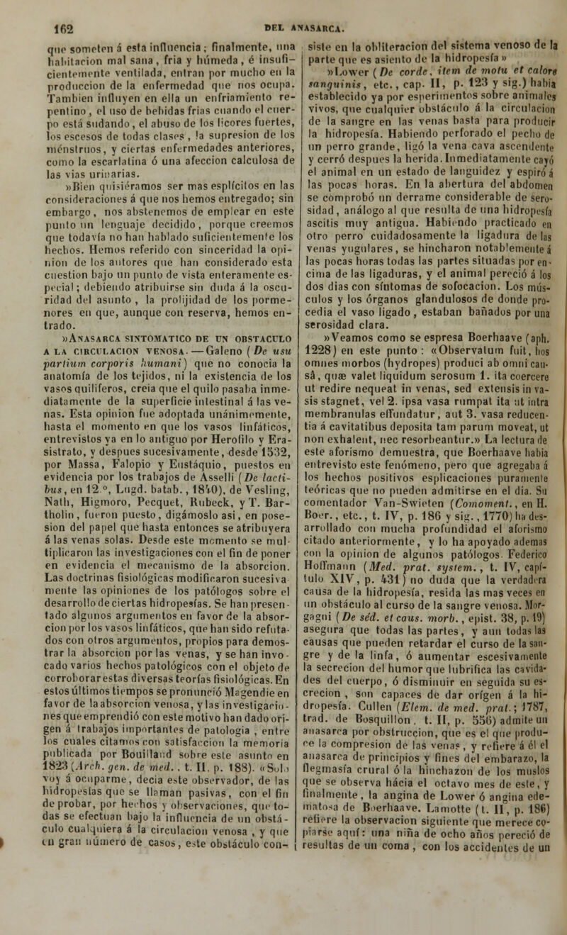 lf>2 que someten á esta influencia ¡ finalmente, una habitación mal sana, fría y húmeda, é insufi- cientemente ventilada, entran por mucho en la producción de la enfermedad que nos ocupa. También influyen en ella un enfriamiento re- pentino , el uso de bebidas frías cuando el cuer- po está sudando, el abuso de los licores fuertes, los escesos de todas clases , !a supresión de los menstruos, y ciertas enfermedades anteriores, como la escarlatina ó una afección calculosa de las vias urinarias. «Bien quisiéramos ser mas esplícitos en las consideraciones á que nos hemos entregado; sin embargo, nos abstenemos de emplear en este punto un lenguaje decidido, porque creemos que todavía no han hablado suficientemente los hechos. Hemos referido con sinceridad la opi- nión de los autores que han considerado esta cuestión bajo un punto de vista enteramente es- pecial ; debiendo atribuirse sin duda á la oscu- ridad del asunto , la prolijidad de los porme- nores en que, aunque con reserva, hemos en- trado. «Anasarca sintomático de un obstáculo ala circulación venosa.—Galeno (De usu •pariium corporis humani) que no conocía la anatomía de los tejidos, ni la existencia de los vasos quiliferos, creia que el quilo pasaba inme- diatamente de la superficie intestinal á las ve- nas. Esta opinión fue adoptada unánimemente, hasta el momento en que los vasos linfáticos, entrevistos ya en lo antiguo por Heroíilo y Era- sistrato, y después sucesivamente, desde 1532, por Massa, Falopio y Eustaquio, puestos en evidencia por los trabajos de Asselli (De lacti- bus, en 12°, Lugd. batab., 18'+0), de Vesling, Nath, Higmoro, Pecquet, Rubeck, y T. Bar- tholin, fueron puesto, digámoslo asi, en pose- sión del papel que hasta entonces se atribuyera á las venas solas. Desde este momento se mul- tiplicaron las investigaciones con el fin de poner en evidencia el mecanismo de la absorción. Las doctrinas fisiológicas modificaron sucesiva mente las opiniones de los patólogos sobre el desarrollo deciertas hidropesías. Se han presen- tado algunos argumentos en favor de la absor- ción por los vasos linfáticos, que han sido refuta- dos con otros argumentos, propios para demos- trar la absorción por las venas, y se han invo- cado varios hechos patológicos con el objeto de corroborar estas diversas teorías fisiológicas. En estos últimos tiempos se pronunció Magendie en favor de laabsorcion venosa, y las investigacio- nes que emprendió con este motivo han dado ori- gen á trabajos importantes de patología , entre los cuales citamos con satisfacción la memoria publicada por Bouillaud sobre este asunto en 1828'{A.fhh. gen. de med.. t. II, p. 188). ftSbl.j voy á ocuparme, decia este observador, de las hidropesías que se llaman pasivas, con el fin de probar, por hechos y observaciones, que to- das se efectúan bajo la influencia de un obstá- culo cualquiera á la circulación venosa , y que ni gran número de casos, e.te obstáculo con- del anasarca. siste en la obliteración del sistema venoso de la parte que es asiento de la hidropesía » «Lower ( De corde, ítem de motu et calore sanguinis, etc., cap. II, P- 123 y sig.) hahia establecido ya por esperimentos sobre animales vivos, que cualquier obstáculo á la circulación de la sangre en las venas basta para producir la hidropesía. Habiendo perforado el pecho de un perro grande, ligó la vena cava ascendente y cerró después la herida.Inmediatamente cayó el animal en un estado de languidez y espiró á las pocas horas. En la abertura del abdomen se comprobó un derrame considerable de sero- sidad , análogo al que resulta de una hidropesía ascitis muy antigua. Habiendo practicado en otro perro cuidadosamente la ligadura de las venas yugulares, se hincharon notablementeá las pocas horas todas las partes situadas por en- cima de las ligaduras, y el animal pereció á los dos dias con síntomas de sofocación. Los mús- culos y los órganos glandulosos de donde pro- cedía el vaso ligado, estaban bañados por una serosidad clara. «Veamos como se espresa Boerhaave (aph. 1228) en este punto: «Observalum fuit, hos omnes morbos (hydropes) produci ab omni cau- sa, quae valet liquidum serosum 1. ita coerceré ut rediré nequeat in venas, sed extensis in va- sis stagnet, vel 2. ipsa vasa rumpat ita ;it intra membranulas effundatur, aut 3. vasa reducen- tía á cavitatibus deposita tam parum moveat, ut non exhalent, nec resorbeantur.» La lectura de este aforismo demuestra, que Boerhaave liabia entrevisto este fenómeno, pero que agregaba á los hechos positivos esplicaciones puramente teóricas que no pueden admitirse en el dia. Su comentador Van-Swieten (Comoment., en H. Boer., etc., t. IV, p. 186 y sig., 1770) ha des- arrollado con mucha profundidad el aforismo citado anteriormente, y lo ha apoyado ademas con la opinión de algunos patólogos- Federico HoíTmann (Med. prat. sysiem., t. IV, capí- tulo XIV, p. 431) no duda que la verdadera causa de la hidropesía, resida las mas veces en un obstáculo al curso de la sangre venosa. Mor- gagni (De sed. et caus. morb., epist. 38, p. 19) asegura que todas las partes, y aun todas las causas que pueden retardar el curso de la san- gre y de la linfa, ó aumentar escesivamente la secreción del humor que lubrifica las cavida- des del cuerpo, ó disminuir en seguida su es- crecion , son capaces de dar origen á la hi- dropesía. Cullen (Elem. de med. prat.; J787, trad. de Bosquillon , t. II, p. 556) admite un anasarca por obstrucción, que es el que produ- ee la compresión de las venas, y refiere á él el anasarca de principios y fines del embarazo, la flegmasía crural ó la hinchazón de los muslos que se observa hacia el octavo mes de este, y finalmente, la angina de Lower ó angina ede- matosa de Boerhaave. Lamotte (t. II, p. 186) refiere la observación siguiente que merece co- piarse aquí: una niña de ocho años pereció de resultas de un coma , con los accidentes de un