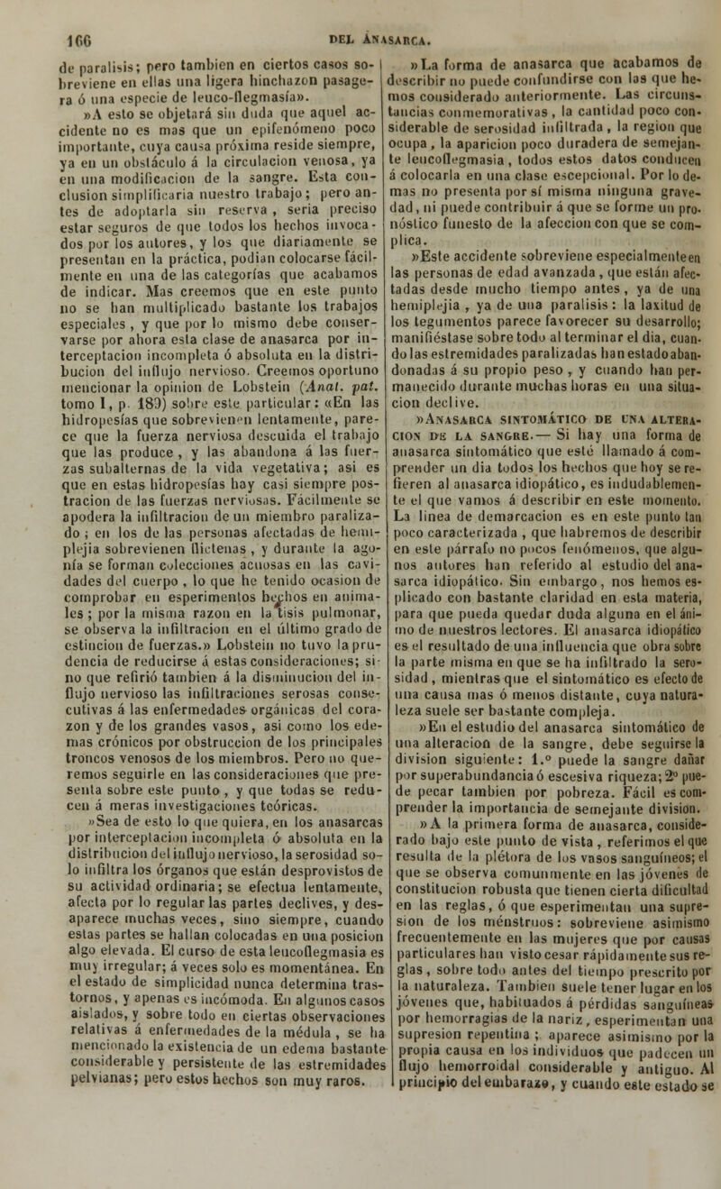 de parálisis; pero también en ciertos casos so- breviene en ellas una ligera hinchazón pasage- ra ó una especie de leuco-llegmasía». »A esto se objetará sin duda que aquel ac- cidente no es mas que un epifenómeno poco importante, cuya causa próxima reside siempre, ya en un obstáculo á la circulación venosa, ya en una modificación de la sangre. Esta con- clusión simplificaría nuestro trabajo; pero an- tes de adoptarla sin reserva , seria preciso estar seguros de que todos los hechos invoca- dos por los autores, y los que diariamente se presentan en la práctica, podían colocarse fácil- mente en una de las categorías que acabamos de indicar. Mas creemos que en este punto no se han multiplicado bastante los trabajos especiales , y que por lo mismo debe conser- varse por ahora esta clase de anasarca por in- terceptación incompleta ó absoluta en la distri- bución del influjo nervioso. Creemos oportuno mencionar la opinión de Lobstein {Anal. pat. tomo I, p. 189) sobre este particular: «En las hidropesías que sobrevienen lentamente, pare- ce que la fuerza nerviosa descuida el trabajo que las produce , y las abandona á las fuer- zas subalternas de la vida vegetativa; asi es que en estas hidropesías hay casi siempre pos- tración de las fuerzas nerviosas. Fácilmente se apodera la infiltración de un miembro paraliza- do ; en los de las personas afectadas de hemi- plejía sobrevienen flictenas , y durante la ago- nía se forman colecciones acuosas en las cavi- dades del cuerpo , lo que he tenido ocasión de comprobar en esperimentos hechos en anima- les ; por la misma razón en la tisis pulmonar, se observa la infiltración en el último grado de estincion de fuerzas.» Lobstein no tuvo la pru- dencia de reducirse á estas consideraciones; si- no que refirió también á la disminución del in- flujo nervioso las infiltraciones serosas conse- cutivas á las enfermedades orgánicas del cora- zón y de los grandes vasos, asi como los ede- mas crónicos por obstrucción de los principales troncos venosos de los miembros. Pero no que- remos seguirle en las consideraciones que pre- senta sobre este punto , y que todas se redu- cen á meras investigaciones teóricas. »Sea de esto lo que quiera, en los anasarcas por interceptación incompleta 6 absoluta en la distribución del influjo nervioso, la serosidad so- lo infiltra los órganos que están desprovistos de su actividad ordinaria; se efectúa lentamente, afecta por lo regularlas partes declives, y des- aparece muchas veces, sino siempre, cuando estas partes se hallan colocadas en una posición algo elevada. El curso de esta leucoflegmasia es muy irregular; á veces solo es momentánea. En el estado de simplicidad nunca determina tras- tornos, y apenas es incómoda. En algunos casos aislados, y sobre todo en ciertas observaciones relativas á enfermedades de la médula , se ha mencionado la existencia de un edema bastante considerable y persistente de las estremidades pelvianas; pero estos hechos son muy raros. »La forma de anasarca que acabamos da describir no puede confundirse con las que he- mos considerado anteriormente. Las circuns- tancias conmemorativas , la cantidad poco con- siderable de serosidad infiltrada, la región que ocupa , la aparición poco duradera de semejan- te leucoflegmasia, todos estos datos conducen á colocarla en una clase escepoional. Por lo de- mas no presenta por sí misma ninguna grave- dad , ni puede contribuir á que se forme un pro- nóstico funesto de la afección con que se com- plica. )>Este accidente sobreviene especialmenteen las personas de edad avanzada , que están afec- tadas desde mucho tiempo antes, ya de una hemiplejía r ya de una parálisis : la laxitud de los tegumentos parece favorecer su desarrollo; manifiéstase sobre todo al terminar el dia, cuan- do las estremidades paralizadas han estadoaban- donadas á su propio peso , y cuando han per- manecido durante muchas horas en una situa- ción declive. «Anasarca sintomático de una altera- ción de la sangre.— Si hay una forma de anasarca sintomático que esté llamado á com- prender un dia todos los hechos que hoy se re- fieren al anasarca idiopático, es indudablemen- te el que vamos á describir en este momento. La linea de demarcación es en este punto tan poco caracterizada , que habremos de describir en este párrafo no pocos fenómenos, que algu- nos autores han referido al estudio del ana- sarca idiopático. Sin embargo, nos hemos es- plicado con bastante claridad en esta materia, para que pueda quedar duda alguna en el áni- mo de nuestros lectores. El anasarca idiopático es el resultado de una influencia que obra sobre la parte misma en que se ha infiltrado la sero- sidad , mientras que el sintomático es efecto de una causa mas ó menos distante, cuya natura- leza suele ser bastante compleja. »Eu el estudio del anasarca sintomático de una alteración de la sangre, debe seguírsela división siguiente: 1.° puede la sangre dañar por superabundancia ó escesiva riqueza; 2o pue- de pecar también por pobreza. Fácil es com- prender la importancia de semejante división. »A la primera forma de anasarca, conside- rado bajo este punto de vista , referimos el que resulta de la plétora de los vasos sanguíneos; el que se observa comunmente en las jóvenes (le constitución robusta que tienen cierta dificultad en las reglas, ó que esperimentan una supre- sión de los menstruos: sobreviene asimismo frecuentemente en las mujeres que por causas particulares han visto cesar rápidamente sus re- glas, sobre todo antes del tiempo prescrito por la naturaleza. También suele tener lugar en los jóvenes que, habituados á pérdidas sanguíneas por hemorragias de la nariz, esperimentan una supresión repentina ; aparece asimismo por la propia causa en los individuos que padecen un flujo hemorroidal considerable y antiguo. Al principio del embaraza, y cuando este estado se