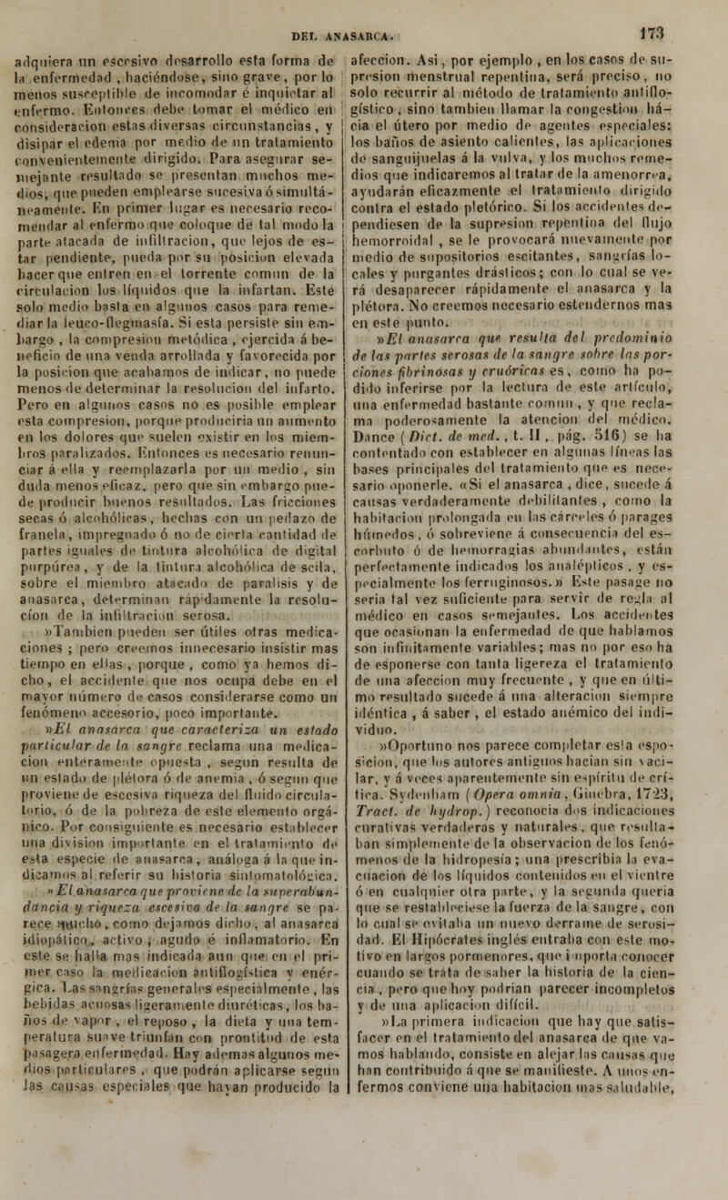 adquiera un esccsivo desarrollo esta forma de la enfermedad , haciéndose, sino grave, por lo menos susceptible de incomodar é inquietar a! enfermo. Entonces debe tomar el médico en consideración estas diversas circunstancias, y disipar el edema por medio de nn tratamiento convenientemente dirigido. Para asegurar se- mejante resultado se presentan muchos me- dios, que pueden emplearse sucesiva ó simultá- neamente. Kn primer lugar es necesario reco- mendar al enfermo que coloque de tal modo la parte atacada de infiltración, que lejos de es- tar pendiente, pueda por su posición elevada hacer que entren en el torrente común de la circulación los líquidos que la infartan. Este solo medio basta en algunos casos para reme- diar la leuco-flegmasía. Si esta persiste sin em- hargo , la compresión metódica , ejercida á be- neficio de una venda arrollada y favorecida por la posición que acabamos de indicar, no puede menos de determinar la resolución del infarto. Pero en algunos casos no es posible emplear esta compresión, porque produciría un aumento en los dolores que suelen existir en los miem- bros paralizados. [íntonces es necesario renun- ciar á ella y reemplazarla por un medio , sin duda menos eficaz, pero que sin embargo pue- de producir buenos resultados. Las fricciones secas ó alcohólicas, hechas con un pedazo de franela, impregnado ó no de cierta cantidad de partes iguales de tintura alcohólica de digital purpúrea, y de la tintura alcohólica de seila, sobre el miembro atacado de parálisis y de anasarca, determinan ráp'damente la resolu- ción de la infiltración serosa. «También pueden ser útiles otras medica- ciones ; pero creemos innecesario insistir mas tiempo en ellas , porque , como ya hemos di- cho, el accidente que nos ocupa debe en el mayor número de casos considerarse como un fenómeno accesorio, poco importante. »£7 anasarca que caracteriza un estado particular de la sangre reclama una medica- ción enteramente opuesta , según resulta de nn estado de plétora ó de anemia , ó según que proviene de escesiva riqueza del fluido circula- torio, ó de la pobreza de este elemento orgá- nico. Por consiguiente es necesario establecer nna división importante en el tratamiento de esta especie de anasarca, análoga á la que in- dicamos al referir su historia siulpmatolócittO. » El anasarca que proviene de la superabun- dancia y riqueza escesiva de la sangre se pa- rece ipclio, como dejamos dicho, al anasarca idiopático, activo ¿ agudo é inflamatorio. Kn este se halla mas indicada aun que en el pri- mer caso la medicación antiflogística y enér- gica. Las sangrías generales especialmente , las bebidas acuosas ligeramente diuréticas, los ba- ños de vapor , el reposo , la dieta y una tem- peratura suave triunfan con prontitud de esta pasagera enfermedad. Hay ademas algunos me- dios particulares . que podrán aplicarse según las causas especiales que hayan producido la DEL ANASARCA. 17.3 afección. Asi, por ejemplo , en los casos de su- presión menstrual repentina, será preciso, no solo recurrir al método de tratamiento antiflo- gístico, sino también llamar la congestión ha- cia el útero por medio de agentes especiales: los baños de asiento calientes, las aplicaciones de sanguijuelas á la vulva, y los muchos reme- dios que indicaremos al tratar de la amenorrea, ayudarán eficazmente el tratamiento dirigido contra el estado pletórico. Si los accidentes de- pendiesen de la supresión repentina del flujo hemorroidal , se le provocará nuevamente por medio de supositorios escitantes, sanarías lo- cales y purgantes drásticos; con lo cual se ve- rá desaparecer rápidamente el anasarca y la plétora. No creemos necesario estendernos mas en este punto. »£7 anasarca que resulta del predominio de las partes serosas de la sangre sohrc las por- ciones fbrinosas y cruóricas es, como ha po- dido inferirse por la lectura de este artículo, una enfermedad bastante común , y que recla- ma poderosamente la atención del médico. Dance ( Dict. de med. , t. II , pág. 516) se ha contentado con establecer en algunas líneas las bases principales del tratamiento que es nece- sario oponerle. «Si el anasarca , dice, sucede á causas verdaderamente debilitantes , como la habitación prolongada en las cárceles ó parages húmedos, ó sobreviene á consecuencia del es- corbuto ó de hemorragias abundantes, están perfectamente indicados los analépticos , y es- pecialmente los ferruginosos.» Este pasage no seria tal vez suficiente para servir de regla al médico en casos semejantes. Los accidentes que ocasionan la enfermedad de que hablamos son infinitamente variables; mas no por eso ha de esponerse con tanta ligereza el tratamiento de una afección muy frecuente , y que en últi- mo resultado sucede á una alteración siempre idéntica , á saber, el estado anémico del indi- viduo. «Oportuno nos parece completar es!a espo- S'cion, que los autores antiguos hacían sin \aci- lar, y á veces aparentemente sin espíritu de crí- tica. Sydonham (Opera omnia , Ginebra, 1723, Tract. de hydrop.) reconocía dos indicaciones curativas verdaderas y naturales, que resulta- ban simplemente de la observación de los fenó- menos de la hidropesía; una prescribía la eva- cuación de los líquidos contenidos eu el vientre ó en cualquier otra parte, y la secunda quería que se restableciese la fuerza de la sangre, con lo cual se evitaba un nuevo derrame de serosi- dad. El Hipócrates inglés entraba con este mo- tivo en largos pormenores, que importa conocer cuando se trata de saber la historia de la cien- cia , pero que hoy podrían parecer incompletos y de una aplicación difícil. »La primera indicación que hay que satis- facer en el tratamiento del anasarca de que va- mos hablando, consiste en alejar las causas que han contribuido á que se manifieste. A unos en- fermos conviene una habitación mas saludable,