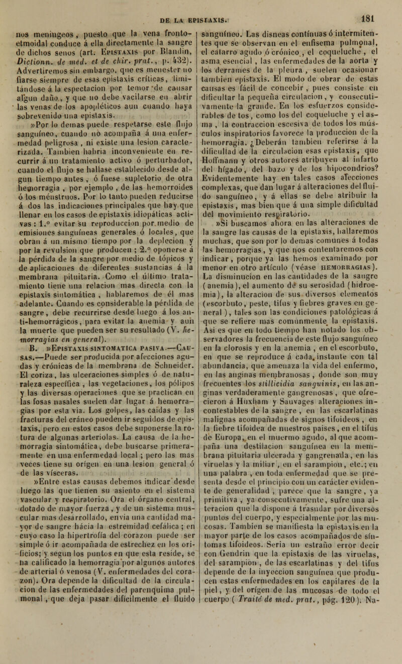 nos meníngeos , pueslo que la vena fronto- etmoidal conduce á ella directamente la sangre de dichos senos (art. Epistaxis por Blandin, Dictionn. de mcd. el de chir. prat., p. 432). Advertiremos sin embargo, que es menester uo fiarse siempre de esas epistaxis críticas, limi- tándose á la espectacion por temor-de causar algún daño , y que no debe vacilarse en abrir las venas de los apopléticos aun cuando haya sobrevenido una epistaxis. »Por lo demás puede respetarse este flujo sanguíneo, cuando no acompaña á una enfer- medad peligrosa , ni existe una lesión caracte- rizada. También habría inconveniente en re- currir á un tratamiento activo ó perturbador, cuando el flujo se hallase establecido desde al- gún tiempo antes , ó fuese supletorio de otra hemorragia , por ejemplo , de las hemorroides ó los menstruos. Por lo tanto pueden reducirse á dos las indicaciones principales que hay.que llenar en los casos de epistaxis idiopáticas acti- vas:!.0 evitar su reproducción por.medio de emisiones sanguíneas generales ó locales, que obran á un mismo tiempo por la deplecion y por la revulsión que producen ; 2.° oponerse á la pérdida de la sangre por medio de tópicos y de aplicaciones de diferentes sustancias á la membrana pituitaria. Como el último trata- miento tiene una relación mas directa con la epistaxis sintomática , hablaremos de él mas adelante. Cuando es considerable la pérdida de sangre, debe recurrirse desde luego á los an- ti-hemorrágicos, para evitar la anemia y auh la muerte que pueden ser su resultado (V. he- morragias en general). B. «Epistaxis sintomática pasiva.—Cau- sas.—Puede ser producida por afecciones agu- das y crónicas de la membrana de Schneider. El coriza, las ulceraciones simples ó de natu- raleza específica , las vegetaciones, los pólipos y las diversas operaciones que se practican en las fosas nasales suelen dar lugar á hemorra- gias por esla via. Los golpes, las caidas y las fracturas del cráneo pueden ir seguidos de epis- taxis, pero en estos casos debe suponerse la ro- tura de algunas arteriolas. La causa de la he- morragia sintomática, debe buscarse primera- mente en una enfermedad local ; pero las mas veces tiene su origen en una lesión general ó de las visceras. »Entre estas causas debemos indicar desde luego las que tienen su asiento en el sistema vascular y respiratorio. Ora el órgano central, dotado de mayor fuerza , y de un sistema mus- cular mas desarrollado, envia una cantidad ma- yor de sangre hacia la estremídad cefálica ; en cuyo caso la hipertrofia del corazón puede ser simple ó ir acompañada de estrechez en los ori- ficios; y según los puntos en que esta reside, se na calificado la hemorragia'por algunos autores de arterial ó venosa (V. enfermedades del cora- zón). Ora depende la dificultad de la circula- ción de las enfermedades del parenquima pul- mona! , que deja pasar difícilmente el fluido sanguíneo. Las disneas continuas ó intermiten- tes que se observan en el enfisema pulmpnal, el catarro agudo ó crónico , el coqueluche, el asma, esencial , las enfermedades de la aorta y los derrames de la pleura , suelen ocasionar también epistaxis. El modo de obrar dt; estas causas es fácil de concebir , pues consiste en dificultar la pequeña circulación, y consecuti- vamente la grande. En los esfuerzos conside- rables de tos , como los del coqueluche y el as- ma , la contracción escesiva de todos los mús- culos inspiratorios favorece la producción de la hemorragia. ¿Deberán también referirse á la dificultad de la circulación esas epistaxis, que HofTmann y otros autores atribuyen al infarto del hígado, del bazo y de los hipocondrios? Evidentemente hay en tales casos alecciones complexas, que dan lugar á alteraciones del flui- do sanguíneo, y á ellas se debe atribuir la epistaxis, mas bien que á una simple dificultad del movimiento respiratorio. »Si buscamos ahora en las alteraciones de la sangre las causas de la epistaxis, hallaremos muchas, que son por lo demás comunes á todas las hemorragias, y que nos contentaremos con indicar, porque ya las hemos examinado por menor en otro artículo (véase ueiworbagias). La disminución en las cantidades de la sangre (anemia), el aumento dé su serosidad (hidroe- mia), la alteración de sus diversos elementos (escorbuto, peste, tifus y fiebres graves en ge- neral ), tales son las condiciones patológicas á que se refiere mas comunmente la epistaxis. Asi es que en todo tiempo han notado los ob- servadores la frecuencia de este flujo sanguíneo en la clorosis y en la anemia , en el escorbuto, en que se reproduce á cada, instante con tal abundancia, que amenaza la vida del enfermo, en las anginas membranosas , donde son muy frecuentes los slillicidia sangvinis, en las an- ginas verdaderamente gangrenosas , que ofre- cieron á Huxham y Sauvages alteraciones in- contestables de la sangre , en las escarlatinas malignas acompañadas de signos tifoideos , en la fiebre tifoidea de nuestros países, en el tifus de Europa,, en el muermo agudo, al que acom- paña una destilación sanguínea en la mem- brana pituitaria ulcerada y gangrena'da, en las viruelas y la miliar, en el sarampión, etc.; en una palabra , en toda enfermedad que se pre- senta desde el principio con un carácter eviden- te de generalidad , parece que la sangre, ya primitiva , ya consecutivamente, sufre una al- teración que la dispone á trasudar por diversos puntos del cuerpo, y especialmente por las mu- cosas. También se manifiesta la epistaxis en la mayor parte de los casos acompañados de sín- tomas tifoideos. Seria un estraño error decir con Gendrin que la epistaxis de las viruelas, del sarampión , de las escarlatinas y del tifus depende de la inyección sanguínea que produ- cen estas enfermedades en los capilares de la piel, y del origen de las mucosas de todo el cuerpo ( Traite de med. prat., pág. 120). Na-