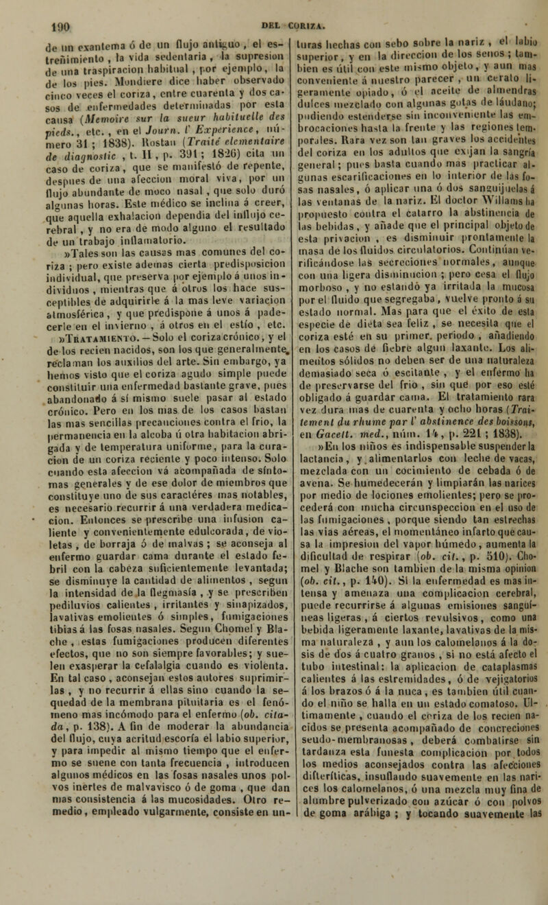 de nn exantema ó de un flujo anticuo , el es- treñimiento , la vida sedentaria , la supresión de mía traspiración habitual , por ejemplo, la de los pies. Mondiere dice haber observado cinco veces el coriza, entre cuarenta y dos ca- sos de enfermedades determinadas por esta cansa (Memoire sur la sueur habiluelle des pieds., etc. , en el Joum. C Experience, nú- mero 31 ; 1838). Hostan {Traite elementaire de diagnostic , t. 11, p. 391; 182Ü) cita un caso de coriza, que se manifestó de repente, después de una afección moral viva, por un flujo abundante de moco nasal , que solo duró algunas horas. Este médico se inclina a creer, que aquella exhalación dependía del influjo ce- rebral , y no era de modo alguno el resultado de un trabajo inflamatorio. »Talesson las causas mas comunes del co- riza ; pero existe ademas cierta predisposición individual, que preserva por ejemplo á unos in- dividuos , mientras que á otros los hace sus- ceptibles de adquirirle á la mas leve variación atmosférica , y que predispone á unos á pade- cerle en el invierno , á otros en el estío , etc. «Tratamiento. — Solo el coriza crónico, y el de los recien nacidos, son los que generalmente, reclaman los auxilios del arte. Sin embargo, ya hemos visto que el coriza agudo simple puede constituir una enfermedad bastante grave, pues abandonado á sí mismo suele pasar al estado crónico. Pero en los mas de los casos bastan las mas sencillas precauciones contra el frió, la permanencia en la alcoba ú otra habitación abri- gada y de temperatura uniforme, para la cura- ción de un coriza reciente y poco intenso. Solo cuando esta afección vá acompañada de sínto- mas generales y de ese dolor de miembros que constituye uno de sus caracteres mas notables, es necesario recurrir á una verdadera medica- ción. Entonces se prescribe una infusión ca- liente y convenientemente edulcorada, de vio- letas , de borraja ó de malvas ; se aconseja al enfermo guardar cama durante el estado fe- bril con la cabeza suficientemente levantada; se disminuye la cantidad de alimentos , según la intensidad de la flegmasía , y se prescriben pediluvios calientes , irritantes y sinapizados, lavativas emolientes ó simples, fumigaciones tibias á las fosas nasales. Según Chomel y Bla- che , estas fumigaciones producen diferentes efectos, que no son siempre favorables; y sue- len exasperar la cefalalgia cuando es violenta. En tal caso , aconsejan estos autores suprimir- las , y no recurrir á ellas sino cuando la se- quedad de la membrana pituitaria es el fenó- meno mas incómodo para el enfermo [ob. cita- da, p. 138). A fin de moderar la abundancia del flujo, cuya acritud escoria el labio superior, y para impedir al mismo tiempo que el enfer- mo se suene con tanta frecuencia , introducen algunos médicos en las fosas nasales unos pol- vos inertes de malvavisco ó de goma , que dan mas consistencia á las mucosidades. Otro re- medio , empleado vulgarmente, consiste en un- turas hechas con sebo sobre la nariz , el labio superior, y en la dirección de los senos ; tam- bién es útil con este mismo objeto, y aun mas conveniente á nuestro parecer , UO c.eíato li- geramente opiado, ó el aceite de almendras dulces mezclado con algunas gotas de láudano; podiendo estenderse sin inconveniente las em- brocaciones hasla la frente y las regiones tem- porales. Rara vez son tan graves los accidentes del coriza en los adultos que exijan la sangría general; pues basta cuando mas practicar al- gunas escarificaciones en lo interior de las fo- sas nasales, ó aplicar una ó dos sanguijuelas á las ventanas de la nariz. El doctor Willams ha propuesto contra el catarro la abstinencia de las bebidas, y añade que el principal objeto de esta privación , es disminuir prontamente la masa de los fluidos circulatorios. Continúan ve- rificándose las secreciones normales, aunque con una ligera disminución ; pero cesa el flujo morboso , y no estando ya irritada la mucosa por el fluido que segregaba , vuelve pronto á su estado normal. Mas para que el éxito de esta especie de dieta sea feliz , se necesila que el coriza esté en su primer, periodo , añadiendo en los casos de fiebre algún laxante. Los ali- mentos sólidos no deben ser de una naturaleza demasiado seca ó escitante , y el enfermo ha de preservarse del frió , sin qué por eso esté obligado á guardar cama. El tratamiento rara vez dura mas de cuarenta y ocho horas (Trai- tement da rhume par V abstinence des boitsoni, en Gacelt. med., núm. H, p. 221 ; 1838). »En los niños es indispensable suspenderla lactancia, y. alimentarlos con leche de vacas, mezclada con un cocimiento de cebada ó de avena- Se humedecerán y limpiarán las narices por medio de lociones emolientes; pero se pro- cederá con mucha circunspección en el uso de las fumigaciones , porque siendo tan estrechas las vias aéreas, el momentáneo infarto que cau- sa la impresión del vapor húmedo, aumenta la dificultad de respirar [ob. cit., p. 510). Cho- mel y Blache son también de la misma opinión (ob. cit., p. Ü0). Si la enfermedad es mas in- tensa y amenaza una complicación cerebral, puede recurrirse á algunas emisiones sanguí- neas ligeras , á ciertos revulsivos, como una bebida ligeramente laxante, lavativas de la mis- ma naturaleza , y aun los calomelanos á la do- sis de dos á cuatro granos , si no está afecto el tubo intestinal: la aplicación de cataplasmas calientes á las estremidades, ó de vejigatorios á los brazos ó á la nuca, es también útil cuan- do el niño se halla en un estado comatoso. Úl- timamente , cuando el coriza de los recién na- cidos se presenta acompañado de concreciones seudo-membranosas , deberá combatirse sin tardanza esta funesta complicación por todos los medios aconsejados contra las afecciones difterílicas, insuflando suavemente en las nari- ces los calomelanos, ó una mezcla muy fina de alumbre pulverizado con azúcar ó con polvos de goma arábiga ; y tocando suavemente las