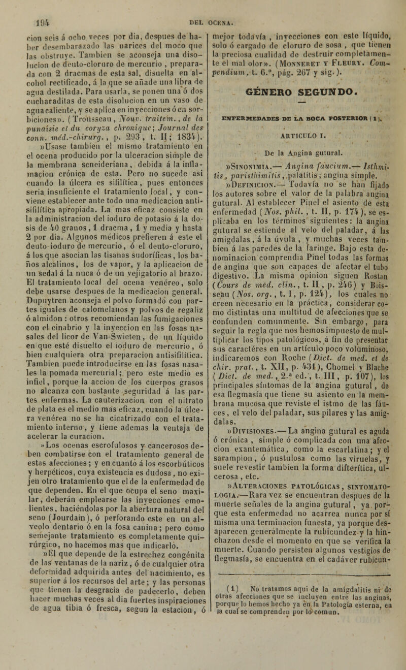 rion sois á ocho voces por dia, después de ha- ber desembarazado las narices del moco que las obstruye. También se aconseja una diso- lución de deiito-clornro de mercurio , prepara- da con 2 dracmas de esta sal, disuelta en al- cohol rectificado, á la que se añade una libra de agua destilada. Para usarla, se ponen una ó dos ciícharaditas de esta disolución en un vaso de aguacaliente, y se aplica en inyecciones ó en sor- biciones». (Tro'iisseau, Nomo, iraitem., de la punaísie el du coryza ehronique; Journal des conn. mc'd.-chirurg. , p. 293, t. II; 1831). «Usase también el mismo tratamiento en el ocena producido por la ulceración simple de la membrana seneideriana, debida á la infla- mación crónica de est3. Pero no sucede asi cuando la úlcera es sifilítica , pues entonces seria insuficiente el tratamiento local, y con- viene establecer ante todo una medicación anti- sifilítica apropiada. La mas eficaz consiste en la administración del ioduro de potasio á la do- sis de 10 granos , 1 dracma , 1 y media y hasta 2 por dia. Algunos médicos prefieren á este el deuto ioduro de mercurio, ó el deuto-cloruro, á los que asocian las tisanas sudoríficas, los ba- ños alcalinos, los de vapor, y la aplicación de un sedal á la nuca ó de un vejigatorio al brazo. El tratamiento local del ocena venéreo, solo debe usarse después de la medicación general. Dupuytren aconseja el polvo formado con par- tes iguales de calomelanos y polvos de regaliz ó almidón : otros recomiendan las fumigaciones con el cinabrio y la inyección en las fosas na- sales del licor de Van-Swieten, de un líquido en que esté disuelto el ioduro de mercurio, ó bien cualquiera otra preparación antisifilítica. También puede introducirse en las fosas nasa- les la pomada mercurial; pero este medio es infiel, porque la acción de los cuerpos grasos no alcanza con bastante seguridad á las par- tes enfermas. La cauterización con el nitrato de plata es el medio mas eficaz, cuando la úlce- ra venérea no se ha cicatrizado con el trata- miento interno, y tiene ademas la ventaja de acelerar la curación. »Los ocenas escrofulosos y cancerosos de- ben combatirse con el tratamiento general de estas afecciones ; y en cuanto á los escorbúticos y herpéticos, cuya existencia es dudosa, no exi- jen otro tratamiento que el de la enfermedad de que dependen. En el que ocupa el seno maxi- lar, deberán emplearse las inyecciones emo- lientes, haciéndolas por la abertura natural del seno (Jourdain), ó perforando este en un al- veolo dentario ó en la fosa canina; pero como semejante tratamiento es completamente qui- rúrgico, no hacemos mas que indicarlo. »rü que depende de la estrechez congénita de las ventanas de la nariz, ó de cualquier otra deformidad adquirida antes del nacimiento, es superior á los recursos del arte; y las personas que tienen la desgracia de padecerlo, deben hacer muchas veces al dia fuertes inspiraciones de agua tibia ó fresca, según la estación, ó mejor todavía , inyecciones eon este líquido, solo ó cargado de cloruro de sosa , que tienen la preciosa cualidad de destruir completamen- te el mal olor». (Monneret y Fleury. Com- pendium, t. G.°, pág. 207 y sig-). GÉNERO SEGUNDO. ENFERMEDADES DE LA BOCA POSTERIOR I 1 |. ARTICULO I. De la Angina gutural. «Sinonimia.— Angina faucium.— hlhmi- tis, pansí/utn i'í¿s,.palatitis; angina simple. «Definición.— Todavía no se han fijado los autores sobre el valor de la palabra angina gutural. Al establecer Pinel el asiento de esta enfermedad (Nos. phil. , t. II, p. 174), se es- plicaba en los términos siguientes: la angina gutural se estiende al velo del paladar, á las amígdalas, á la úvula , y muchas veces tam- bién á las paredes de la faringe. Bajo esta de- nominación 'comprendía Pinel todas las formas de angina que son capaces de afectar el tubo digestivo. La misma opinión siguen Rostan (Cours de med. clin., t. II , p. 216) y Bois- seau (Nos. org., t. 1, p. 121), los cuales no creen necesario en la práctica, considerar co- mo distintas una multitud de afecciones que se confunden comunmente. Sin embargo, para seguir la regla que nos hemos impuesto de mul- tiplicar los tipos patológicos, a fin de presentar sus caracteres en un artículo poco voluminoso, indicaremos con Roche (D,ict. de med. el de chir. prat., t. XII, p. 131), Ghomel y Blache ( Dicl. de med. ,2.a ed., t. III, p. 107), los principales síntomas de la angina gutural, de esa flegmasía que tiene su asiento en la mem- brana mucosa que reviste el istmo de las fau- ces , el velo del paladar, sus pilares y las amíg- dalas. «Divisiones.— La angina gutural es aguda ó crónica , simple ó complicada con una afec- ción exantemática, como la escarlatina; y el sarampión, ó pustulosa como las viruelas, y suele revestir también la forma difterítica, ul- cerosa , etc. «Alteraciones patológicas , sintomato- logia.—Rara vez se encuentran después de la muerte señales de la angina gutural, ya por- que esta enfermedad no acarrea nunca por sí misma una terminación funesta, ya porque des- aparecen generalmente la rubicundez y la hin- chazón desde el momento en que se verifica la muerte. Guando persisten algunos vestigios de flegmasía, se encuentra en el cadáver rubicun- (1) No tratamos aqui de la amigdalitis ni de otras afecciones que se incluyen entre las anginas, porque lo liemos hecho ya én la Patología esterna, ea 1 Ja cual se comprenden por lo común.