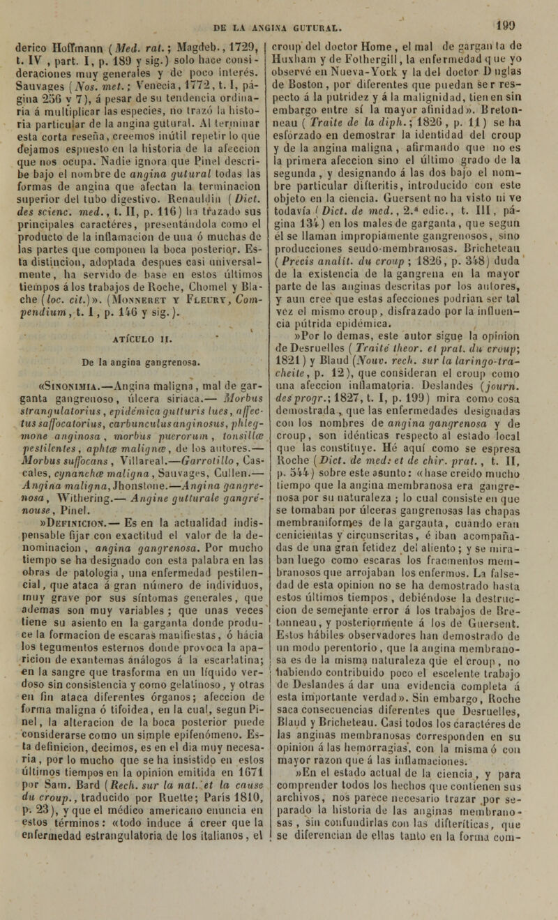 190 derico Hoffmann (Med. ral.; Magdeb., 1729, t. IV , part. I, p. 189 y stig.) solo hace consi- deraciones muy generales y de poco interés. Sauvages [Nos. met.; Y'eneeia, 1772,1.1, pá- gina 256 y 7), á pesar de su tendencia ordina- ria á multiplicar las especies, no trazó la histo- ria particular de la angina gutural. Al terminar esta corta reseña, creemos inútil repetir lo que dejamos espuesto en la historia de la afección que nos ocupa. Nadie ignora que Pinel descri- be bajo el nombre de angina gutural todas las formas de angina que afectan la terminación superior del tubo digestivo. Renauldin [Dict. des scienc. med., t. II, p. 116) bo trazado sus principales caracteres, presentándola como el producto de la inflamación de una ó muchas de las partes que componen la boca posterior. Es- ta distinción, adoptada después casi universal- mente, ha servido de base en estos últimos tiempos á los trabajos de Roche, Chomel y Bla- che [loe. ci/.)». (Monneret Y Fleiry, Com- pendium, t. 1, p. Ü6 y sig.). ATÍCULO II. De la angina gangrenosa. «Sinonimia.—Angina maligna, mal de gar- ganta gangrenoso, úlcera siriaca.— Morbus slrangulatorius , epidémica gutturis lúes, nffec- tussaffocatorius, carbunculusanginosas, phleg- mone anginosa , morbus pucrorum , tonsilUe pestilentes , aphta? maligna , de los autores.— Morbus suffocans , Villareal.—Garrotillo, Cas- cales, cynanchce maligna , Sauvages, Cullen.— Angina maligna, Jhonstone.—Angina gangre- nosa , Withering.— Angine gutturale gangré- nouse, Pinel. »Definicion.— Es en la actualidad indis- pensable fijar con exactitud el valor de la de- nominación , angina gangrenosa. Por mucho tiempo se ha designado con esta palabra en las obras de patología , una enfermedad pestilen- cial, que ataca á gran número de individuos, muy grave por sus síntomas generales, que ademas son muy variables ; que unas veces tiene su asiento en la garganta donde produ- ce la formación de escaras manifiestas, ó hacia los tegumentos estemos donde provoca la apa- rición de exantemas análogos á la escarlatina; en la sangre que trasforma en un líquido ver- doso sin consistencia y como gelatinoso, y otras en fin ataca diferentes órganos; afección de forma maligna ó tifoidea, en la cual, según Pi- nel, la alteración de la boca posterior puede considerarse como un simple epifenómeno. Es- ta definición, decimos, es en el día muy necesa- ria, por lo mucho que se ha insistido en estos últimos tiempos en la opinión emitida en 1671 por Sam. Bard [Reck. sur la nal. et la cause du croup., traducido por Ruette; París 1810, p. 23), y que el médico americano enuncia en estos términos: «todo induce á creer que la enfermedad estrangulatoria de los italianos, el croup del doctor Home , el mal de gargan ta de Huxham y de Fothergill, la enfermedad q ue yo observé en Nueva-Yock y la del doctor D nglas de Boston, por diferentes que puedan ser res- pecto á la putridez y á la malignidad, tienen sin embargo entre sí la mayor afinidad». Breton- neau ( Traite de la diph.; 1826 , p. 11) se ha esforzado en demostrar la identidad del croup y de la angina maligna, afirmando que no es la primera afección sino el último grado de la segunda , y designando á las dos bajo el nom- bre particular difteritis, introducido con este objeto en la ciencia. Guersent no ha visto ni ve todavía ( Dict. de med., 2.a edic., t. III, pá- gina 13i) en los males de garganta , que según él se llaman impropiamente gangrenosos, sino producciones seudo-membranosas. Bricheteau ( Precis analít. du croup ; 1826, p. 3-Í8) duda de la existencia de la gangrena en la mayor parte de las anginas descritas por los autores, y aun cree que estas afecciones podrían ser tal vez el mismo croup, disfrazado por la influen- cia pútrida epidémica. «Por lo demás, este autor sigue la opinión deDesruelles ( Traite theor. et prat. du croup; 1821) y Blaud (Nouv. rech. sur la laringo-tra- iheile, p. 12), que consideran el croup como una afección inflamatoria. Deslandes (journ. desprogr.', 1827, t. I, p. 199) mira como cosa demostrada , que las enfermedades designadas con los nombres de angina gangrenosa y de croup, son idénticas respecto al estado local que las constituye. Hé aquí como se espresa Roche [Dict. de med: et de chir. prat., t. II, p. 5Vi) sobre este asunto: «liase creido mucho tiempo que la angina membranosa era gangre- nosa por su naturaleza ; lo cual consiste en que se tomaban por úlceras gangrenosas las chapas membrauiformes déla garganta, cuando eran cenicientas y circunscritas, é iban acompaña- das de una gran fetidez de! aliento; y se mira- ban luego como escaras los fracmentos mem- branosos que arrojaban los enfermos. La false- dad de esta opinión no se ha demostrado hasta estos últimos tiempos , debiéndose la destruc- ción de semejante error á los trabajos de Bre- t.mneau,y posteriormente á los de Guersent. Estos hábiles observadores han demostrado de un modo perentorio, que la angina membrano- sa es de la misma naturaleza que el croup , no habiendo contribuido poco el escelente trabajo de Deslandes á dar una evidencia completa á esta importante verdad». Sin embargo, Roche saca consecuencias diferentes que Desruelles, Blaud y Bricheteau. Casi todos los caracteres de las anginas membranosas Corresponden en su opinión á las hemorragias', con la misma ó con mayor razón que á las inflamaciones. »En el estado actual de la ciencia, y para comprender todos los hechos que contienen sus archivos, nos parece necesario trazar .por se- parado la historiado las anginas membrano- sas, sin confundirlas con las dífteríticas, que se diferencian de ellas tanto en la forma com-