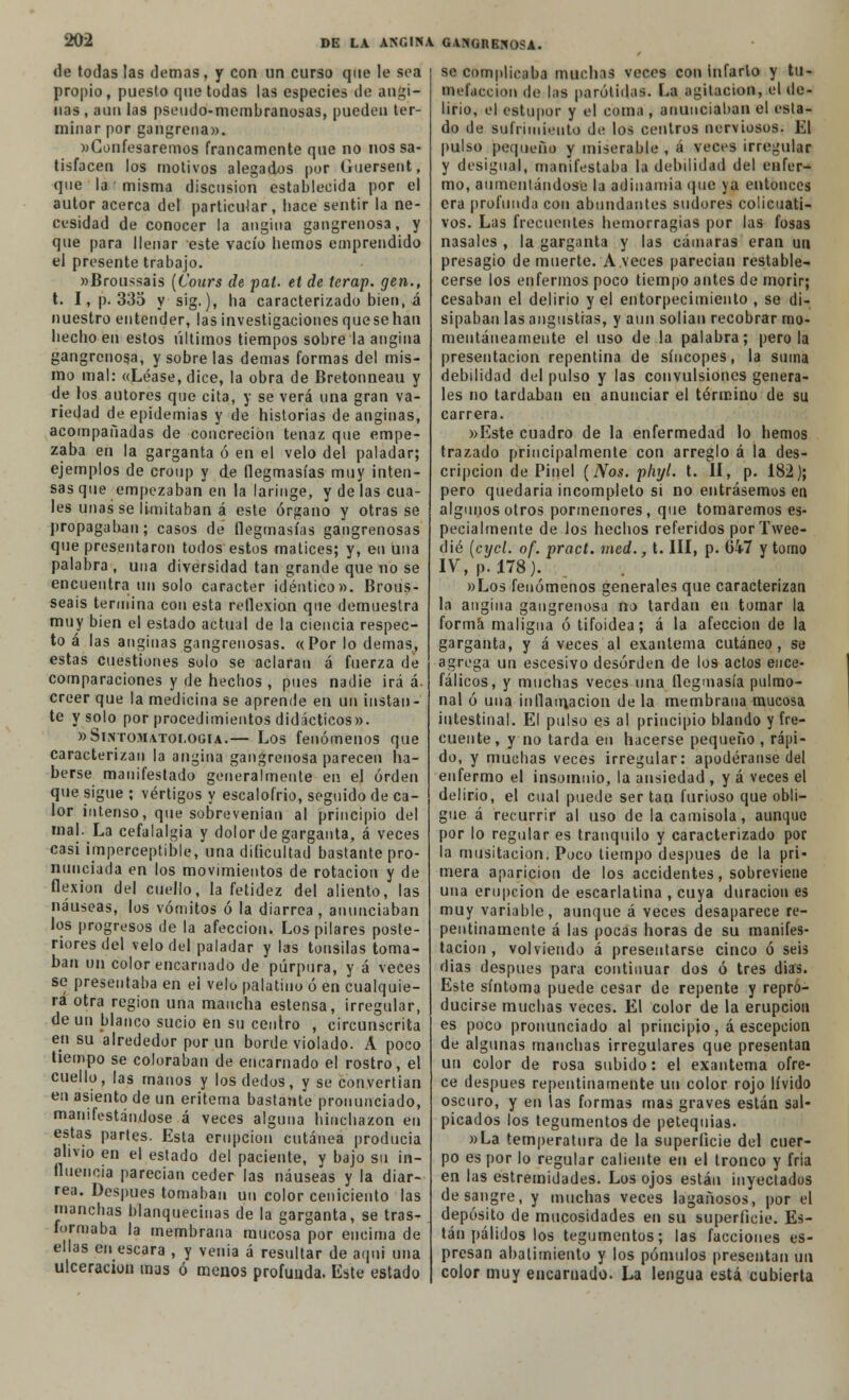 de todas las demás, y con un curso que le sea propio, puesto que todas las especies de angi- nas , aun las pseudo-membranosas, pueden ter- minar por gangrena». «Confesaremos francamente que no nos sa- tisfacen los motivos alegados por (iuersent, que la misma disensión establecida por el autor acerca del particular, hace sentir la ne- cesidad de conocer la angina gangrenosa, y que para llenar este vacío hemos emprendido el presente trabajo. »Broussais (Cours de pal. et de terap. gen., t. I, p. 335 y sig.), ha caracterizado bien, á nuestro entender, las investigaciones quese han hecho en estos últimos tiempos sobre la angina gangrenosa, y sobre las demás formas del mis- mo mal: «Léase, dice, la obra de Bretonneau y de los autores que cita, y se verá una gran va- riedad de epidemias y de historias de anginas, acompañadas de concreción tenaz que empe- zaba en la garganta ó en el velo del paladar; ejemplos de croup y de flegmasías muy inten- sas que empezaban en la laringe, y de las cua- les unas se limitaban á este órgano y otras se propagaban; casos de flegmasías gangrenosas que presentaron todos estos matices; y, en una palabra , una diversidad tan grande que no se encuentra un solo carácter idéntico». Brous- seais termina con esta reflexión que demuestra muy bien el estado actual de la ciencia respec- to á las anginas gangrenosas. «Por lo demás, estas cuestiones solo se aclaran á fuerza dé comparaciones y de hechos , pues nadie irá á. creer que la medicina se aprende en un instan- te y solo por procedimientos didácticos». »Sintomatologia.— Los fenómenos que caracterizan la angina gangrenosa parecen ha- berse manifestado generalmente en el orden que sigue ; vértigos y escalofrió, seguido de ca- lor intenso, que sobrevenían al principio del mal. La cefalalgia y dolor de garganta, á veces casi imperceptible, una dificultad bastante pro- nunciada en los movimientos de rotación y de flexión del cuello, la fetidez del aliento, las náuseas, los vómitos ó la diarrea, anunciaban los progresos de la afección. Los pilares poste- riores del velo del paladar y las tonsilas toma- ban un color encarnado de púrpura, y á veces se presentaba en el velo palatino ó en cualquie- ra otra región una mancha estensa, irregular, de un blanco sucio en su centro , circunscrita en su alrededor por un borde violado. A poco tiempo se coloraban de encarnado el rostro, el cuello, las manos y los dedos, y se convertían en asiento de un eritema bastante pronunciado, manifestándose á veces alguna hinchazón en estas partes. Esta erupción cutánea producía alivio en el estado del paciente, y bajo su in- fluencia parecían ceder las náuseas y la diar- rea. Después tomaban un color ceniciento las manchas blanquecinas de la garganta, se tras- formaba la membrana mucosa por encima de ellas en escara , y venia á resultar de aqni una ulceración mus ó menos profuuda. Este estado se complicaba muchas veces con infarto y tu- mefacción de las parótidas. La agitación, el de- lirio, el estupor y el coma , anunciaban el esta- do de sufrimiento de los centros nerviosos. El pulso pequeña y miserable , á veces irregular y desigual, manifestaba la debilidad del enfer- mo, aumentándose la adinamia que ya entonces era profunda con abundantes sudores colicuati- vos. Las frecuentes hemorragias por las fosas nasales , la garganta y las cámaras eran un presagio de muerte. Aveces parecían restable- cerse los enfermos poco tiempo antes de morir; cesaban el delirio y el entorpecimiento , se di- sipaban las angustias, y aun solían recobrar mo- mentáneamente el uso de la palabra; pero la presentación repentina de síncopes, la suma debilidad del pulso y las convulsiones genera- les no tardaban en anunciar el término de su carrera. »Este cuadro de la enfermedad lo hemos trazado principalmente con arreglo á la des- cripción de Pinel (Nos. phyl. t. II, p. 182); pero quedaría incompleto si no entrásemos en algunos otros pormenores, que tomaremos es- pecialmente de los hechos referidos por Twee- dié [cxjcl. of. pract. med., t. III, p. G4-7 y tomo IV, p. 178). »Los fenómenos generales que caracterizan la angina gangrenosa no tardan en tomar la forma maligna ó tifoidea; á la afección de la garganta, y á veces al exantema cutáneo, se agrega un escesivo desorden de los actos ence- fálicos, y muchas veces una flegmasía pulmo- nal ó una inflamación de la membrana mucosa intestinal. El pulso es al principio blando y fre- cuente, y no tarda en hacerse pequeño , rápi- do, y muchas veces irregular: apodéranse del enfermo el insomnio, la ansiedad , y á veces el delirio, el cual puede ser tan furioso que obli- gue á recurrir al uso de la camisola, aunque por lo regular es tranquilo y caracterizado por la musitación. Poco tiempo después de la pri- mera aparición de los accidentes, sobreviene una erupción de escarlatina , cuya duración es muy variable, aunque á veces desaparece re- pentinamente á las pocas horas de su manifes- tación , volviendo á presentarse cinco ó seis dias después para continuar dos ó tres dias. Este síntoma puede cesar de repente y repro- ducirse muchas veces. El color de la erupción es poco pronunciado al principio, á escepcion de algunas manchas irregulares que presentan un color de rosa subido: el exantema ofre- ce después repentinamente un color rojo lívido oscuro, y en las formas mas graves están sal- picados los tegumentos de petequias. »La temperatura de la superficie del cuer- po es por lo regular caliente en el tronco y fría en las estremidades. Los ojos están inyectados desangre, y muchas veces lagañosos, por el depósito de mucosidades en su superficie. Es- tán pálidos los tegumentos; las facciones es- presan abatimiento y los pómulos presentan un color muy encamado. La lengua está cubierta