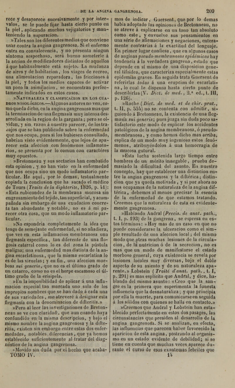 rece y desaparece sucesivamente y por inter- valos, se le puede fijar hasta cierto punto en la piel, aplicando muchos vejigatorios y man- teniendo la supuración. »Tales son los diferentes medios que conviene usar contra la angina gangrenosa. Si el enfermo entra en convalecencia, y no presenta ningún síntoma sospechoso, será hueno someterle á la acción de modificadores distintos de aquellos á que habitualmente está sujeto. La mudanza de aires y de habitación, los viages de recreo, una alimentación reparadora , las fricciones á la piel, y todos los medios capaces de activar un poco la asimilación, se encuentran perfec- tamente indicados en estos casos. «Naturaleza y clasificación en los cua- dros nosológicos.—Algunos autores no ven, co- mo queda dicho, en la angina gangrenosa mas que la terminación de una flegmasía muy intensa des- arrollada en la región de la garganta; pero se ol- vidan, y sin razón á nuestro parecer, de los tra- bajos que se han publicado sobre la enfermedad que nos ocupa, pues si los hubiesen consultado, habrían visto evidentemente, que lejos de apa- recer esta afección con fenómenos inflamato- rios, se presenta por lo común con caracteres muy opuestos. »Bretonneau y sus sectarios han combatido esta opinión , y no han visto en la enfermedad que nos ocupa sino un modo inflamatorio par- ticular. He aquí, por lo demás, testualmente copiada la conclusión que ha sacado el médico de Tours (Traite de la diphterite, 1826, p. 41): «Esta rubicundez de la membrana mucosa sin engrosamientodel tejido, tan superficial, y acom- pañada sin embargo de una exudación concre- ta tan abundante y notable, no es á mi pa- recer otra cosa, que un modo inflamatorio par- ticular. »No espondria completamente la idea que tengo de semejante enfermedad, si no añadiera, que veo en esta inflamación membranosa una flegmasía específica, tan diferente de una flo- gosis catarral como lo es del zona la pústula maligna; una enfermedad mas distinta de la an- gina escarlatinosa, que la misma escarlatina lo es de las viruelas; y en fin , una afección mor- bosa sui generis, que no es el último grado de un catarro, como no es el herpe escamoso el úl- timo grado de la erisipela. »En la imposibilidad de aplicar á una infla- mación especial tan marcada uno solo de los impropios nombres que se han dado á cada una de sus variedades, me atreveré á designar esta flegmasía con la denominación de difteritis.» »Pero al leer las investigaciones de Breton- neau se ve con claridad , que aun cuando haya confundido en la misma descripción, y bajo el mismo nombre la angina gangrenosa y la difte- ritis, existen sin embargo entre estas dos enfer- medades, notables diferencias , que ya hemos establecido suficientemente al tratar del diag- nóstico de la angina gangrenosa. «Movido sin duda por el hecho que acaba- TOMO IV. mos de indicar, Guersent, que por lo demás había adoptado las opiniones de Bretonneau, no se atreve á esplicarse en un tono tan absoluto como este, y envuelve sus pensamientos en una serie de afirmaciones y negaciones, entera- mente contrarias á la exactitud del lenguaje. En primer lugar confiesa, que en algunos casos de anginas pseudo-membranosas epidémicas hay tendencia á la verdadera gangrena , estado que depende en sí mismo de una disposición gene- ral tifoidea, que caracteriza especialmente estas epidemias graves. En seguida trata Guersent de referirlas todas á una erupción de escarlati- na, lo cual le dispensa hasta cierto punto de describirlas (V. Dicl. de med., 2.a ed., t. III, p.120). «Roche (Dict. de med. el de chir. prat., t. II, p. SoV) no se contenta con admitir, si- guiendo á Bretonneau, la existencia de una fleg- masía sui generis; pues juzga sin duda poco sa- tisfactorio este modo de esplicar los accidentes patológicos de la angina membranosa, ó pseudo- membranosa , y como hemos dicho mas arriba, esplica de un modo muy ingenioso estos fenó- menos, atribuyéndolos á una hemorragia de la mucosa gutural. «Esta lucha sostenida largo tiempo entre hombres de un mérito innegable , prueba de- masiado la dificultad del asunto. En nuestro concepto, hay que establecer una distinción en- tre la angina gangrenosa y la diftérica; distin- ción que ya queda motivada , y si por ahora no nos ocupamos de la naturaleza de la angina dif- térica , debemos al menos precisar la esencia de la enfermedad de que estamos tratando. Creemos que la naturaleza de esta es evidente- mente gangrenosa. «Hablando Andral (Precis. de anat. palh., t. 1, p. 193) de la gangrena, se espresa en es- tos términos: »Hay mas de un caso en que no puede considerarse la ulceración como el sim- ple resultado de una afección local; del mismo modo que otras muchas lesiones de la circula- ción, de la nutrición ó de la secreción, no es mas que un modo de manifestarse el estado morboso general, cuya existencia se revela por lesiones locales muy diversas, bajo el doble aspecto de su asiento y de su naturaleza apa- rente.» Lobstein {Traite d'anal. path., t. I, p. 291) es mas esplícito que Andral, y dice, ha- blando del mismo asunto: «Creo que la san- gre es la primera que esperimenta la funesta influencia que la desnaturaliza ; y que principia por ella la muerte, para comunicarse en seguida á los sólidos con quienes se halla en contacto.» «Creemos que Andral y Lobstein han esta- blecido perfectamente en estos dos pasages, las circunstancias que presiden al desarrollo de la angina gangrenosa. Si se analizan, en efecto, las influencias que parecen haber favorecido la aparición de esta angina, postrando al organis- mo en un estado evidente de debilidad; si se tiene en cuenta que muchas veces aparece du- rante el curso de esos exantemas febriles que 14