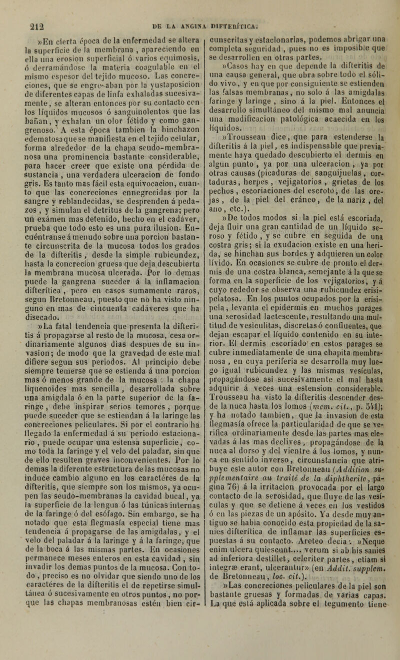 »En cierta época de la enfermedad se altera la superficie de la membrana , apareciendo en ella una erosión superficial ó varios equimosis, i) derramándose la materia coagulable en el mismo espesor del tejido mucoso. Las concre- ciones, que se engrifaban por la yustaposicion de diferentes capas de linfa exhaladas sucesiva- mente, se alteran entonces por su contacto con los líquidos mucosos ó sanguinolentos que las bañan, y exhalan un olor fétido y como gan- grenoso. A esta época también la hinchazón edematosaquese manifiesta en el tejido celular, forma alrededor de la chapa seudo-membra- nosa una prominencia bastante considerable, para hacer creer que existe una pérdida de sustancia , una verdadera ulceración de fondo gris. Es tanto mas fácil esta equivocación, cuan- to que las concreciones ennegrecidas por la sangre y reblandecidas, se desprenden á peda- zos , y simulan el detritus de la gangrena; pero un examen mas detenido, hecho en el cadáver, prueba que todo esto es una pura ilusión. En- cuéntranse á menudo sobre una porción bastan- te circunscrita de la mucosa todos los grados de la difteritis , desde la simple rubicundez, hasta la concreción gruesa que deja descubierta la membrana mucosa ulcerada. Por lo demás puede la gangrena suceder á la inflamación difterílica , pero en casos sumamente raros, según Bretonneau, puesto que no ha visto nin- guno en mas de cincuenta cadáveres que ha disecado. »La fatal tendencia que presenta la difteri- tis á propagarse al resto de la mucosa, cesa or- dinariamente algunos dias después de su in- vasión; de modo que la gravedad de este mal difiere según sus periodos. Al principio debe siempre temerse que se estienda á una porción mas ó menos grande de la mucosa : la chapa liquenoides mas sencilla , desarrollada sobre una amígdala ó en la parte superior de la fa- ringe , debe inspirar serios temores , porque puede suceder que se estiendan á la laringe las concreciones peliculares. Si por el contrario ha llegado la enfermedad á su periodo estaciona- rio , puede ocupar una estensa superficie, co- mo toda la faringe y el velo del paladar, sin que de ello resulten graves inconvenientes. Por lo demás la diferente estructura de las mucosas no induce cambio alguno en los caracteres de la difteritis, que siempre son los mismos, ya ocu- pen las seudo-membranas la cavidad bucal, ya Ja superficie de la lengua ó las túnicas internas de la faringe ó del esófago. Sin embargo, se ha notado que esta flegmasía especial tiene mas tendencia á propagarse de las amígdalas, y el velo del paladar á la laringe y á la faringe, que de la boca á las mismas partes. En ocasiones permanece meses enteros en esta cavidad , sin invadir los demás puntos de la mucosa. Con to- do , preciso es no olvidar que siendo uno de los caracteres de la difteritis el de repetirse simul- tánea ó sucesivamente en otros puntos, no por- que las chapas membranosas estén bien cir- cunscritas y estacionarias, podemos abrigar una completa seguridad , pues no es imposible que se desarrollen en otras partes. «Casos hay en que depende la difteritis de una causa general, que obra sobre todo el sóli- do vivo, y en que por consiguiente se entienden las falsas membranas, no solo á tas amígdalas faringe y laringe , sino á la piel. Entonces el desarrollo simultáneo del mismo mal anuncia una modificación patológica acaecida en los líquidos. »Trousseau dice, que para estenderse la difteritis á la piel, es indispensable que previa- mente haya quedado descubierto el dermis en algún punto , ya por una ulceración , ya por otras causas (picaduras de sanguijuelas, cor- taduras, herpes , vejigatorios, grietas de los pechos, escoriaciones del escroto, de las ore- jas , de la piel del cráneo, de la nariz , del ano, etc.). »De todos modos si la piel está escoriada, deja fluir una gran cantidad de un líquido se- roso y fétido , y se cubre en seguida de una costra gris; si la exudación existe en una heri- da, se hinchan sus bordes y adquieren un color lívido. En ocasiones se cubre de pronto el der- mis de una costra blanca, semejante á la que se forma en la superficie de los vejigatorios, y á cuyo rededor se observa una rubicundez erisi- pelatosa. En los puntos ocupados por la erisi- pela, levanta el epidermis en muchos parages una serosidad lactescente, resultando una mul- titud de vesiculitas, discretas ó confluentes, que dejan escapar el líquido contenido en su inte- rior. El dermis escoriado' en estos parages se cubre inmediatamente de una chapita membra- nosa , en cuya periferia se desarrolla muy lue- go igual rubicundez y las mismas vesículas, propagándose asi sucesivamente el mal hasta adquirir á veces una estension considerable. Trousseau ha visto la difteritis descender des- de la nuca hasta los lomos (mem. cil., p. Sil); y ha notado también, que la invasión de esta flegmasía ofrece la particularidad de que se ve- rifica ordinariamente desde las partes mas ele- vadas á las mas declives, propagándose de la nuca al dorso y del vientre á los lomos, y nun- ca en sentido inverso, circunstancia que atri- buye este autor con Bretonneau (Addition su- pplementaire au traite de la diphtherite, pá- gina 7G) á la irritación provocada por el largo contacto de la serosidad, que Huye de las vesí- culas y que se detiene á veces en los vestidos ó en las piezas de un aposito. Ya desde muy an- tiguo se habia conocido esta propiedad de la sa- nies difterítica de inflamar las superficies es- puestas á su contacto. Areteo decía-. «Ñeque enim ulcera quiescunt.... verum si ab bis sanies ad inferiora destillet, celeriter partes, etiam si integrae erant, ulceranlur» (en Addit. supplem. de Bretonneau, loe cit.). »Las concreciones peliculares de la piel son bastante gruesas y formadas de varias capas. La que está aplicada sobre el tegumento tiene