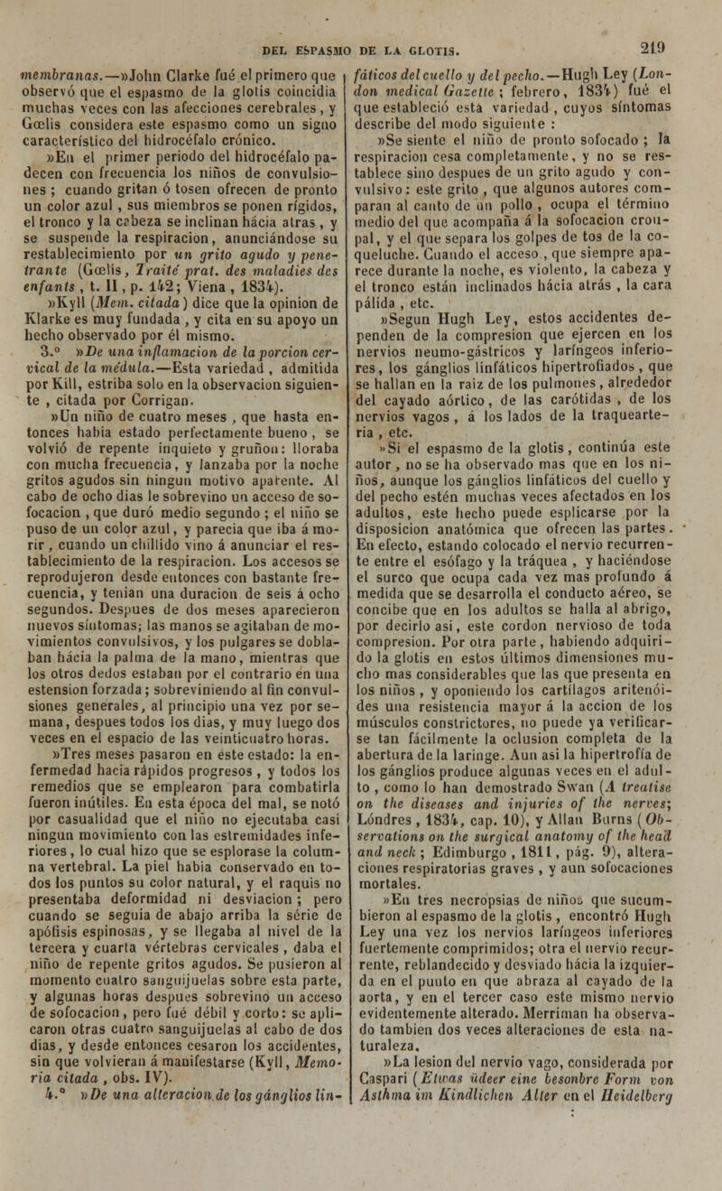 membranas.—»John Glarke fué e! primero que observó que el espasmo de la glotis coincidía muchas veces con las afecciones cerebrales, y Goelis considera este espasmo como un signo característico del hidrocéfalo crónico. »Eu el primer periodo del hidrocéfalo pa- decen con frecuencia los niños de convulsio- nes ; cuando gritan ó tosen ofrecen de pronto un color azul , sus miembros se ponen rígidos, el tronco y la c?beza se inclinan hacia atrás , y se suspende la respiración, anunciándose su restablecimiento por un grito agudo y pene- trante (Goelis, Traite prat. des maladies des enfants , t. II, p. 142; Viena , 1834). »Kyll (Mem. citada) dice que la opinión de Klarke es muy fundada , y cita en su apoyo un hecho observado por él mismo. 3.° »De una inflamación de la porción cer- vical de la médula.—Esta variedad , admitida por RUI, estriba solo en la observación siguien- te , citada por Corrigan. »Un niño de cuatro meses , que hasta en- tonces habia estado perfectamente bueno , se volvió de repente inquieto y gruñón: lloraba con mucha frecuencia, y lanzaba por la noche gritos agudos sin ningún motivo aparente. Al cabo de ocho dias le sobrevino un acceso de so- focación , que duró medio segundo ; el niño se puso de un color azul, y parecía que iba á mo- rir , cuando un chillido vino á anunciar el res- tablecimiento de la respiración. Los accesos se reprodujeron desde entonces con bastante fre- cuencia, y tenían una duración de seis á ocho segundos. Después de dos meses aparecieron nuevos síntomas; las manos se agitaban de mo- vimientos convulsivos, y los pulgares se dobla- ban hacia la palma de la mano, mientras que los otros dedos estaban por el contrario en una estension forzada; sobreviniendo al fin convul- siones generales, al principio una vez por se- mana, después todos los dias, y muy luego dos veces en el espacio de las veinticuatro horas. »Tres meses pasaron en este estado: la en- fermedad hacia rápidos progresos , y todos los remedios que se emplearon para combatirla fueron inútiles. En esta época del mal, se notó por casualidad que el niño no ejecutaba casi ningún movimiento con las estremidades infe- riores , lo cual hizo que se esplorase la colum- na vertebral. La piel habia conservado en to- dos los puntos su color natural, y el raquis no presentaba deformidad ni desviación; pero cuando se seguía de abajo arriba la serie de apófisis espinosas, y se llegaba al nivel de la tercera y cuarta vértebras cervicales , daba el niño de repente gritos agudos. Se pusieron al momento cuatro sanguijuelas sobre esta parte, y algunas horas después sobrevino un acceso de sofocación, pero fué débil y corto: se apli- caron otras cuatro sanguijuelas al cabo de dos dias, y desde entonces cesaron los accidentes, sin que volvieran á manifestarse (Kyll, Memo- ria citada , obs. IV). 4.° »De una alteracion,de los ganglios lin- fáticos del cuello y del pecho.—Hugh Ley (Lon- don medical Gazetie ; febrero, 1834) fué el que estableció esta variedad , cuyos síntomas describe del modo siguiente : »Se siente el niño de pronto sofocado ; la respiración cesa completamente, y no se res- tablece sino después de un grito agudo y con- vulsivo: este grito , que algunos autores com- paran al canto de un pollo , ocupa el término medio del que acompaña á la sofocación crou- pal, y el que separa los golpes de tos de la co- queluche. Guando el acceso , que siempre apa- rece durante la noche, es violento, la cabeza y el tronco están inclinados hacia atrás , la cara pálida , etc. »Segun Hugh Ley, estos accidentes de- penden de la compresión que ejercen en los nervios neumo-gástricos y laríngeos inferio- res, los ganglios linfáticos hipertrofiados, que se hallan en la raiz de los pulmones , alrededor del cayado aórtico, de las carótidas , de los nervios vagos , á los lados de la traquearte- ría , etc. »Si el espasmo de la glotis, continúa este autor, no se ha observado mas que en los ni- ños, aunque los ganglios linfáticos del cuello y del pecho estén muchas veces afectados en los adultos, este hecho puede esplicarse por la disposición anatómica que ofrecen las partes. En efecto, estando colocado el nervio recurren- te entre el esófago y la tráquea , y haciéndose el surco que ocupa cada vez mas profundo á medida que se desarrolla el conducto aéreo, se concibe que en los adultos se halla al abrigo, por decirlo asi, este cordón nervioso de toda compresión. Por otra parte, habiendo adquiri- do la glotis en estos últimos dimensiones mu- cho mas considerables que las que presenta en los niños , y oponiendo los cartílagos aritenói- des una resistencia mayor á la acción de los músculos constrictores, no puede ya verificar- se tan fácilmente la oclusión completa de la abertura de la laringe. Aun asi la hipertrofia de los ganglios produce algunas veces en el adul- to , como lo han demostrado Swan (A trealise on the diseases and injuries of the nerves; Londres , 1834, cap. 10), y Alian Burns ( Ol>- servations on the surgical anatomy of the heail and neck ; Edimburgo , 1811, pág. 9), altera- ciones respiratorias graves , y aun sofocaciones mortales. »Eu tres necropsias de niño:; que sucum- bieron al espasmo de la glotis , encontró Hugh Ley una vez los nervios laríngeos inferiores fuertemente comprimidos; otra el nervio recur- rente, reblandecido y desviado hacia la izquier- da en el punto en que abraza al cayado de la aorta, y en el tercer caso este mismo nervio evidentemente alterado. Merriman ha observa- do también dos veces alteraciones de esta na- turaleza. »La lesión del nervio vago, considerada por Caspar¡ (Eticas üdeer eine besonbre Form von Aslhma im Kindlichcn Alter en el lleidelberg