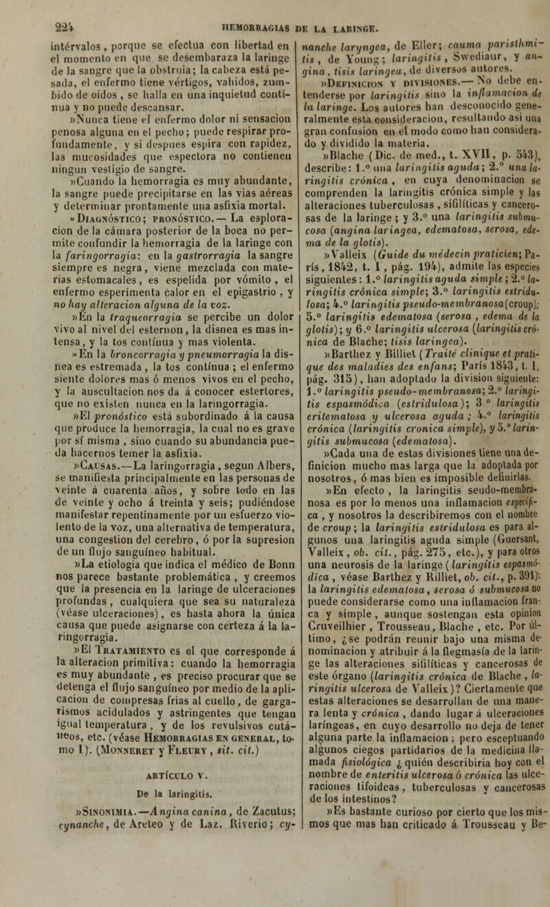 intervalos, porque se efectúa con libertad en el momento en que se desembaraza la laringe de la sangre que la obstruía; la cabeza está pe- sada, el enfermo tiene vértigos, vabidos, zum- bido de oidos , se baila en una inquietud conti- nua y no puede descansar. »Nunca tiene el enfermo dolor ni sensación penosa alguna en el pecho; puede respirar pro- fundamente, y si después espira con rapidez, las muoosidades que espectora no contienen ningún vestigio de sangre. »Cuando la hemorragia es muy abundante, la sangre puede precipitarse en las vias aéreas y determinar prontamente una asfixia mortal. Diagnóstico; pronóstico.—La esplora- cion de la cámara posterior de la boca no per- mite confundir la hemorragia de la laringe con la faringorragia: en la gastrorragia la sangre siempre es negra, viene mezclada con mate- rias estomacales, es espelida por vómito , el enfermo esperimenta calor en el epigastrio , y no hay alteración alguna de la voz. »Én la Iraqueorragia se percibe un dolor vivo al nivel del esternón, la disnea es mas in- tensa, y la tos continua y mas violenta. »En la broncorragia y pneumorragia la dis- nea es estremada , la tos continua ; el enfermo siente dolores mas ó menos vivos en el pecho, y la auscultación nos da á conocer estertores, que no existen nunca en la laringorragia. «El pronóstico está subordinado á la causa que produce la hemorragia, la cual no es grave por sí misma , sino cuando su abundancia pue- da hacernos temer la asfixia. «Causas.—La laringorragia, según Albers, se manifiesta principalmente en las personas de veinte á cuarenta años, y sobre todo en las de veinte y ocho á treinta y seis; pudiéndose manifestar repentinamente por un esfuerzo vio- lento de la voz, una alternativa de temperatura, una congestión del cerebro, ó por la supresión de un flujo sanguíneo habitual. »La etiología que indica el médico de Bonn nos parece bastante problemática , y creemos que la presencia en la laringe de ulceraciones profundas , cualquiera que sea su naturaleza (véase ulceraciones), es hasta ahora la única causa que puede asignarse con certeza á la la- ringorragia. «El Tratamiento es el que corresponde á la alteración primitiva: cuando la hemorragia es muy abundante , es preciso procurar que se detenga el flujo sanguíneo por medio de la apli- cación de compresas frias al cuello, de garga- rismos acidulados y astringentes que tengan igual temperatura , y de los revulsivos cutá- neos, etc. (véase Hemorragias en general, to- mo I). (MONNERET yFLELRY, SÜ. CÍt.) ARTÍCULO V. De la laringitis. «Sinonimia.—Angina canina, de Zacutus; cynanclie, de Areleo y de Laz. Riverio; cy- nanche laryngca, de Eller; eauma pansthmi- tis , de Young; laringitis, Swediaur, y an- gina, tisis laríngea, de diversos autores. «Definición y divisiones.— No debe en- tenderse por laringitis sino la inflamación de la laringe. Los autores han desconocido gene- ralmente esta consideración, resultando asi una gran confusión en el modo como han considera- do y dividido la materia. »Blache (Dic. de med., t. XVII, p. 543), describe: l.°una laringitis aguda; 2.° una la- ringitis crónica , en cuya denominación se comprenden la laringitis crónica simple y las alteraciones tuberculosas , sifilíticas y cancero- sas de la laringe ; y 3.° una laringitis submu- cosa (angina laríngea, edematosa, serosa, ede- ma de la glotis). «Valleix (Guide du médecinpraticíen', Pa- rís, 184-2, t. I, pág. 194), admite las especies siguientes: 1.° laringitis aguda simple; 2.° ío- ringilis crónica simple; 3.° laringitis estridu- losa; 4.° laringitis pseudo-membranosa(croüp); 5.° laringitis edematosa (serosa , edema de la glotis); y 6.° laringitis ulcerosa (laringitiseró- nica de Blache; tisis laríngea). «Barthez y Billiet (Traite clinique et prati- que des maladies des enfans; París 1843, t. 1, pág. 315), han adoptado la división siguiente: 1,° laringitis pseudo-membranosa; 2.° laringi- tis espasmódica (estridulosa); 3 o laringitis erilemalosa y ulcerosa aguda ; 4.° laringitis crónica (laringitis crónica simple), y 5.° larin- gitis submucosa (edematosa). «Cada una de estas divisiones tiene una de- finición mucho mas larga que la adoptada por nosotros, ó mas bien es imposible definirlas. «En efecto , la laringitis seudo-membra- nosa es por lo menos una inflamación especí/i- ca , y nosotros la describiremos con el nombre de croup; la laringitis estridulosa es para al- gunos una laringitis aguda simple (Guersant, Valleix, ob. cit., pág. 275, etc.), y para otros una neurosis de la laringe (laringitis espasmó- dica , véase Barthez y Billiet, ob. cit., p. 391): la laringitis edematosa, serosa ó submucosa no puede considerarse como una inflamación fran- ca y simple , aunque sostengan esta opinión Cruveilhier , Trousseau, Blache , etc. Por úl- timo, ¿se podrán reunir bajo una misma de- nominación y atribuir á la flegmasía de la larin- ge las alteraciones sifilíticas y cancerosas de este órgano (laringitis crónica de Blache , la- ringitis ulcerosa de Valleix)? Ciertamente que estas alteraciones se desarrollan de una mane- ra lenta y crónica , dando lugar á ulceraciones laríngeas, en cuyo desarrollo no deja de tener alguna parte la inflamación; pero esceptuando algunos ciegos partidarios de la medicina lla- mada fisiológica ¿ quién describiría hoy con el nombre de enteritis ulcerosa ó crónica las ulce- raciones tifoideas, tuberculosas y cancerosas de los intestinos? «Es bastante curioso por cierto que los mis- mos que mas han criticado á Trousseau y Be-
