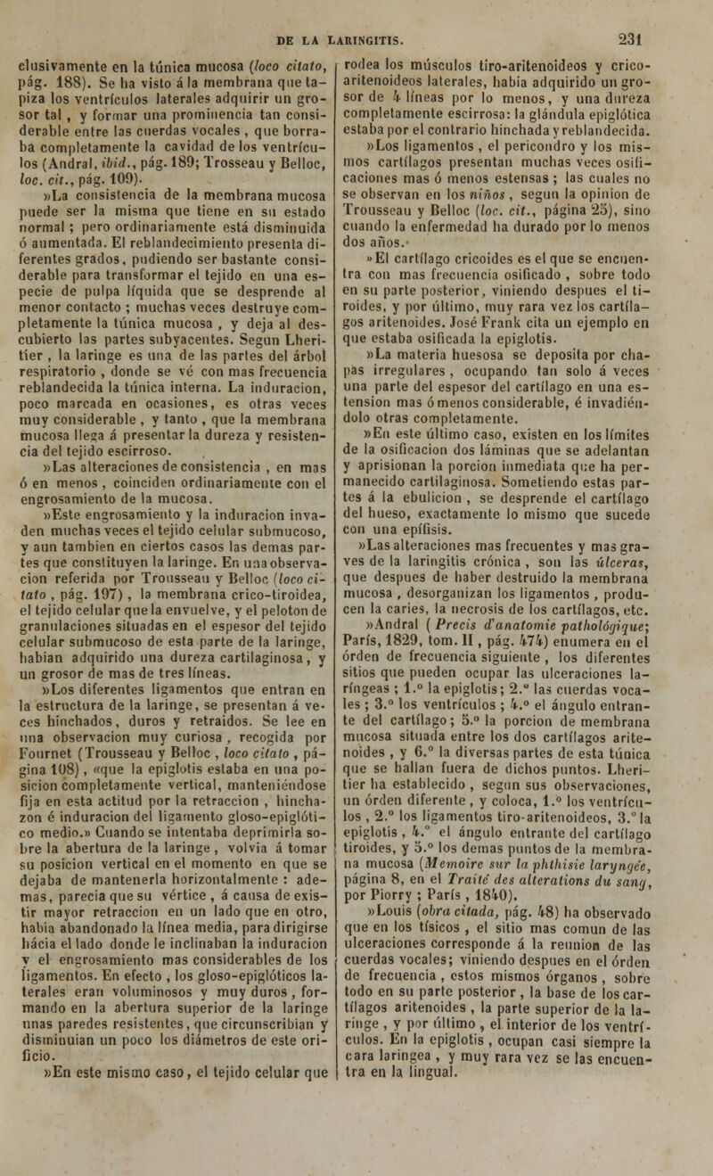 elusivamente en la túnica mucosa (loco citato, pág. 188). Se ha visto á la membrana que ta- piza los ventrículos laterales adquirir un gro- sor tal , y formar una prominencia tan consi- derable entre las cuerdas vocales , que borra- ba completamente la cavidad délos ventrícu- los (Andral, ibid., pág. 189; Trosseau y Belloc, loe. cit., pág. 109). »La consistencia de la membrana mucosa puede ser la misma que tiene en su estado normal ; pero ordinariamente está disminuida ó aumentada. El reblandecimiento presenta di- ferentes grados, podiendo ser bastante consi- derable para transformar el tejido en una es- pecie de pulpa líquida que se desprende al menor contacto ; muchas veces destruye com- pletamente la túnica mucosa , y deja al des- cubierto las partes subyacentes. Según Lheri- tier , la laringe es una de las partes del árbol respiratorio , donde se vé con mas frecuencia reblandecida la túnica interna. La induración, poco marcada en ocasiones, es otras veces muy considerable , y tanto , que la membrana mucosa llega á presentarla dureza y resisten- cia del tejido escirroso. )>Las alteraciones de consistencia , en mas ó en menos , coinciden ordinariamente con el engrosamiento de la mucosa. »Este engrosamiento y la induración inva- den muchas veces el tejido celular submucoso, y aun también en ciertos casos las demás par- tes que constituyen la laringe. En unaobserva- cion referida por Tronsseau y Belloc {loco ci- tato , pág. 197), la membrana crico-tiroidea, el tejido celular que la envuelve, y el pelotón de granulaciones situadas en el espesor del tejido celular submucoso de esta parte de la laringe, habian adquirido una dureza cartilaginosa, y un grosor de mas de tres líneas. »Los diferentes ligamentos que entran en la estructura de la laringe, se presentan á ve- ces hinchados, duros y retraídos. Se lee en una observación muy curiosa , recogida por Fournet (Trousseau y Belloc , loco citato , pá- gina 108), «que la epiglotis estaba en una po- sición completamente vertical, manteniéndose fija en esta actitud por la retracción , hincha- zón é induración del ligamento gloso-epiglóti- co medio.» Cuando se intentaba deprimirla so- bre la abertura de la laringe, volvía á tomar su posición vertical en el momento en que se dejaba de mantenerla horizontalmente : ade- mas , parecía que su vértice , á causa de exis- tir mayor retracción en un lado que en otro, habia abandonado la línea media, para dirigirse hacia el lado donde le inclinaban la induración y el engrosamiento mas considerables de los ligamentos. En efecto , los gloso-epiglóticos la- terales eran voluminosos y muy duros , for- mando en la abertura superior de la laringe unas paredes resistentes, que circunscribían y disminuían un poco los diámetros de este ori- ficio. »En este mismo caso, el tejido celular que rodea los músculos tiro-aritenoideos y crico- aritenoideos laterales, habia adquirido un gro- sor de 4 líneas por lo menos, y una dureza completamente escirrosa: la glándula epiglótíca estaba por el contrarío hinchada y reblandecida. »Los ligamentos , el pericondro y los mis- mos cartílagos presentan muchas veces osifi- caciones mas ó menos estensas ; las cuales no se observan en los niños , según la opinión de Trousseau y Belloc (loe. cit., página 25), sino cuando la enfermedad ha durado por lo menos dos años. »EI cartílago cricoides es el que se encuen- tra con mas frecuencia osificado , sobre todo en su parte posterior, viniendo después el ti- roides, y por último, muy rara vez los cartíla- gos aritenoides. José Frank cita un ejemplo en que estaba osificada la epiglotis. »La materia huesosa se deposita por cha- pas irregulares, ocupando tan solo á veces una parte del espesor del cartílago en una es- tension mas órnenos considerable, é invadién- dolo otras completamente. »En este último caso, existen en los límites de la osificación dos láminas que se adelantan y aprisionan la porción inmediata que ha per- manecido cartilaginosa. Sometiendo estas par- tes á la ebulición , se desprende el cartílago del hueso, exactamente lo mismo que sucede con una epífisis. »Las alteraciones mas frecuentes y mas gra- ves de la laringitis crónica , son las úlceras, que después de haber destruido la membrana mucosa , desorganizan los ligamentos , produ- cen la caries, la necrosis de los cartílagos, etc. »Andral ( Precis d'anatomie pathológique; París, 1829, tom. II, pág. 474) enumera en el orden de frecuencia siguiente , los diferentes sitios que pueden ocupar las ulceraciones la- ríngeas ; 1.° la epiglotis; 2. las cuerdas voca- les ; 3.° los ventrículos ; 4.° el ángulo entran- te del cartílago; 5.° la porción de membrana mucosa situada entre los dos cartílagos arite- noides , y 6.° la diversas partes de esta túnica que se hallan fuera de dichos puntos. Lheri- tier ha establecido , según sus observaciones, un orden diferente , y coloca, 1.° los ventrícu- los , 2.° los ligamentos tiro-aritenoideos, 3.°la epiglotis , 4.° el ángulo entrante del cartílago tiroides, y 5.° los demás puntos de la membra- na mucosa (Memoirc sur la phthisie laryngée, página 8, en el Traite des alteralions du sang, por Piorry ; París, 1840). »Louis (obra citada, pág. 48) ha observado que en los tísicos , el sitio mas común de las ulceraciones corresponde á la reunión de las cuerdas vocales; viniendo después en el orden de frecuencia , estos mismos órganos , sobre todo en su parte posterior, la base de los car- tílagos aritenoides , la parte superior de la la- ringe , y por último , el interior de los ventrí- culos. En la epiglotis , ocupan casi siempre la cara laríngea , y muy rara vez se las encuen- tra en la lingual.