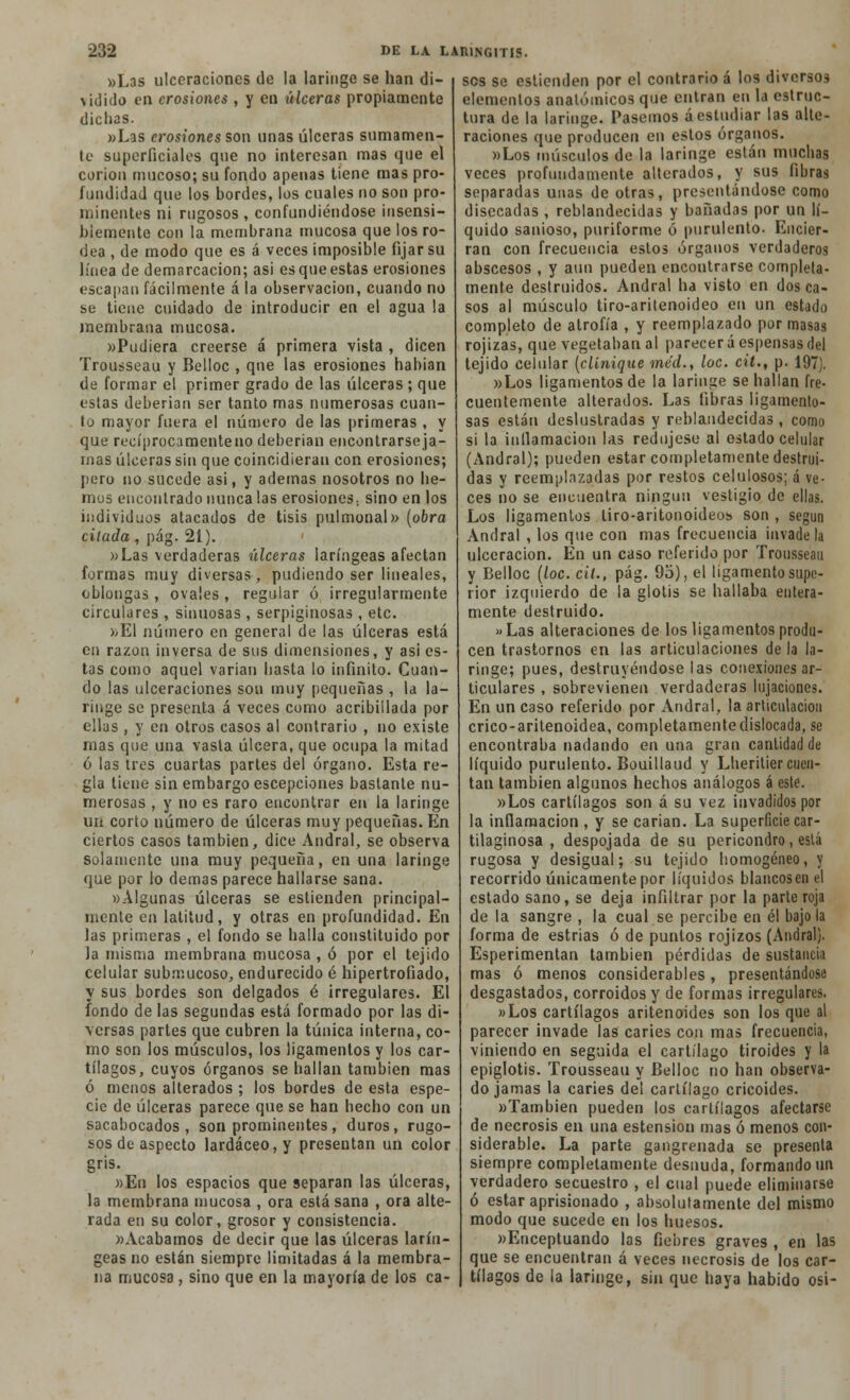 «Las ulceraciones de la laringe se han di- >idido en erosiones , y en úlceras propiamente dichas. «Las erosiones son unas úlceras sumamen- te superficiales que no interesan mas que el corion mucoso; su fondo apenas tiene mas pro- fundidad que los bordes, los cuales no son pro- minentes ni rugosos , confundiéndose insensi- blemente con la membrana mucosa que los ro- dea , de modo que es á veces imposible fijar su línea de demarcación; asi es que estas erosiones escapan fácilmente á la observación, cuando no se tiene cuidado de introducir en el agua la membrana mucosa. «Pudiera creerse á primera vista , dicen Trousseau y Belloc , que las erosiones habían de formar el primer grado de las úlceras ; que estas deberían ser tanto mas numerosas cuan- to mayor fuera el número de las primeras , y que recíprocamente no deberían encontrarse ja- mas úlceras sin que coincidieran con erosiones; pero no sucede asi, y ademas nosotros no he- mus encontrado nunca las erosiones; sino en los individuos atacados de tisis pulmonal» (obra citada, pág. 2i). «Las verdaderas úlceras laríngeas afectan formas muy diversas, pudiendo ser lineales, oblongas , ovales , regular ó irregularmente circulares , sinuosas , serpiginosas , etc. x-El número en general de las úlceras está en razón inversa de sus dimensiones, y asi es- tas como aquel variar» hasta lo infinito. Cuan- do las ulceraciones son muy pequeñas , la la- ringe se presenta á veces como acribillada por ellas , y en otros casos al contrario , no existe mas que una vasta úlcera, que ocupa la mitad ó las tres cuartas partes del órgano. Esta re- gla tiene sin embargo escepcíones bastante nu- merosas , y no es raro encontrar en la laringe un corto número de úlceras muy pequeñas. En ciertos casos también, dice Andral, se observa solamente una muy pequeña, en una laringe que por lo demás parece hallarse sana. «Algunas úlceras se estienden principal- mente en latitud, y otras en profundidad. En las primeras , el fondo se halla constituido por la misma membrana mucosa , ó por el tejido celular submucoso, endurecido é hipertrofiado, y sus bordes son delgados é irregulares. El fondo de las segundas está formado por las di- versas partes que cubren la túnica interna, co- mo son los músculos, los ligamentos y los car- tílagos, cuyos órganos se hallan también mas ó menos alterados ; los bordes de esta espe- cie de úlceras parece que se han hecho con un sacabocados, son prominentes, duros, rugo- sos de aspecto lardáceo, y presentan un color gris. »Eu los espacios que separan las úlceras, la membrana mucosa , ora está sana , ora alte- rada en su color, grosor y consistencia. «Acabamos de decir que las úlceras larín- geas no están siempre limitadas á la membra- na mucosa , sino que en la mayoría de los ca- ses se eslienden por el contrario á los diversos elementos anatómicos que entran en la estruc- tura de la laringe. Pasemos á estudiar las alte- raciones que producen en estos órganos. «Los músculos de la laringe están muchas veces profundamente alterados, y sus fibras separadas unas de otras, presentándose como disecadas , reblandecidas y bañadas por un lí- quido sanioso, puriforme ó purulento. Encier- ran con frecuencia estos órganos verdaderos abscesos , y aun pueden encontrarse completa- mente destruidos. Andral ha visto en dos ca- sos al músculo tiro-aritenoideo en un estado completo de atrofia , y reemplazado por masas rojizas, que vegetaban al parecer á espensas del tejido celular (clínique ine'd., loe. cit., p. 197). «Los ligamentos de la laringe se hallan fre- cuentemente alterados. Las fibras ligamento- sas están deslustradas y reblandecidas, como si la inflamación las redujese al estado celular (Andral); pueden estar completamente destrui- das y reemplazadas por restos celulosos; á ve- ces no se encuentra ningún vestigio de ellas. Los ligamentos liro-aritonoideos son , según Andral , los que con mas frecuencia invádela ulceración. En un caso referido por Trousseau y Belloc (loe. cit., pág. 9o), el ligamento supe- rior izquierdo de la glotis se hallaba entera- mente destruido. »Las alteraciones de los ligamentos produ- cen trastornos en las articulaciones de la la- ringe; pues, destruyéndose las conexiones ar- ticulares , sobrevienen verdaderas lujaciones. En un caso referido por Andral, la articulación crico-aritenoidea, completamente dislocada, se encontraba nadando en una gran cantidad de líquido purulento. Bouillaud y Lherilier cuen- tan también algunos hechos análogos á este. «Los cartílagos son á su vez invadidos por la inflamación, y se carian. La superficie car- tilaginosa , despojada de su pericondro, está rugosa y desigual; su tejido homogéneo, y recorrido únicamente por líquidos blancosenel estado sano, se deja infiltrar por la parte roja de la sangre , la cual se percibe en él bajóla forma de estrias ó de puntos rojizos (Andral). Esperimentan también pérdidas de sustancia mas ó menos considerables, presentándose desgastados, corroídos y de formas irregulares. «Los cartílagos aritenoides son los que al parecer invade las caries con mas frecuencia, viniendo en seguida el cartílago tiroides y la epiglotis. Trousseau y Belloc no han observa- do jamas la caries del cartílago cricoides. «También pueden los cartílagos afectarse de necrosis en una estension mas ó menos con- siderable. La parte gangrenada se presenta siempre completamente desnuda, formando un verdadero secuestro , el cual puede eliminarse ó estar aprisionado , absolutamente del mismo modo que sucede en los huesos. «Enceptuando las fiebres graves , en las que se encuentran á veces necrosis de los car- tílagos de la laringe, sin que haya habido osi-