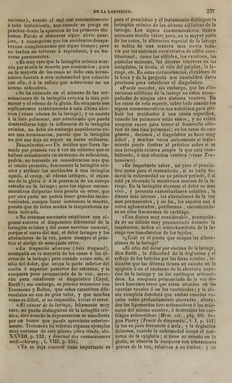caciones), resiste el mal casi constantemente á todo tratamiento, aun cuando se ponga en práctica desde la aparición de los primeros sín- tomas. Puede sí obtenerse algun alivio pasa- jero, y conseguirse que los accidentes desapa- rezcan completamente por algun tiempo; pero no tardan en volverse á reproducir, y en ha- cerse permanentes. »Es muy raro que la laringitis crónica acar- ree por sisóla la muerte por consunción , pues en la mayoría de los casos se debe esta termi- nación funesta á otra enfermedad que coincide con ella, ó á la asfixia que sobreviene en un acceso sofocativo. »Se ha colocado en el número de las ter- minaciones de la laringitis crónica la tisis pul- monar y el edema de la glotis. En otraparte nos esplicaremos relativamente á esta última afec- ción (véase edema de la laringe), y en cuanto á la tisis pulmonar, aun admitiendo que pueda desarrollarse bajo la influencia de la laringitis crónica, no debe sin embargo considerarse co- mo una terminación, puesto que la laringitis no por eso deja de seguir su curso ordinario. Diagnóstico.—» Un médico que fuera lla- mado por primera vez á ver un enfermo que se hallase actualmente en un acceso de sofocación, podria, no teniendo en consideración mas que el estado presente, desconocer la laringitis cró- nica y atribuir los accidentes á una laringitis aguda, al croup, al edema laríngeo, al espas- mo de la glotis ó á la presencia de un cuerpo estraño en la laringe; pero los signos conme- morativos disiparían bien pronto su error, que por otra parte no podria tener grandes incon- venientes, aunque fuese inminente la muerte, puesto que de todos modos la traqueotomía es- taría indicada. » No creemos necesario establecer con al- gunos autores el diagnóstico diferencial de la laringitis crónica y del asma nervioso esencial, porque el curso del mal, el dolor laríngeo y las alteraciones de la voz, ponen siempre al prác- tico al abrigo de semejante error. y>La iraqueilis ulcerosa (tisis traqueal), acompaña en la mayoría de los casos á las úl- ceras de la laringe; pero cuando existe sola, el sitio del dolor, que ocupa la parte inferior del cuello ó superior posterior del esternón, y la ronquera poco pronunciada de la voz, servi- rán para establecer el diagnóstico (Gayol, Barth); sin embargo, es preciso reconocer con Trousseau y Belloc, que estos caracteres dife- renciales no son de gran valor, y que muchas veces es difícil, si no imposible, evitar el error. »£( cáncer de la laringe, felizmente muy raro, no puede distinguirse de la laringitis cró- nica, sino cuando la degeneración se manifiesta por un tumor que puede apreciarse esterior- mente. Trousseau ha referido algunos ejemplos muy curiosos de este género (obra citada, obs. XXVIH, p. 132, y Journal des connaissances med.-chirurg., t. VIII, p. 434). »Ya se deja conocer cuan importante es para el pronóstico y el tratamiento distinguir la laringitis crónica de las úlceras sifilíticas de la laringe. Los signos conmemorativos tienen entonces mucho valor; pero, en la mayor parte de los casos, la alteración especial de la laringe se indica de una manera mas cierta toda- vía por los síntomas coexistentes de sífilis cons- titucional, como las sifilides, los exostosis, las pústulas mucosas, las úlceras venéreas en las amígdalas, la úvula, el velo del paladar, la fa- ringe, etc. En estas circunstancias, el examen de la boca y de la garganta nos suministra datos preciosos para establecer el diagnóstico. »Puede suceder, sin embargo, que las alie- raciones sifilíticas de la laringe no estén acom- pañadas de ningún otro síntoma venéreo. En los casos de esta especie, sobre todo cuando los signos conmemorativos nos autorizan para atri- buir los accidentes á una causa específica, cuando los pulmones están sanos , y no existe ninguna razón para temer el desarrollo ulte- rior de una tisis pulmonal; en los casos de este género , decimos , el diagnóstico se hace muy difícil , y muchas veces únicamente al trata- miento puede ilustrar al práctico sobre si es una laringitis crónica simple la que eslá com- batiendo, ó una afección venérea (véase Tra- tamiento). »Es importante saber, asi para el pronós- tico como para el tratamiento , si se halla to- davía la enfermedad en su primer periodo, ó si está ya ulcerada la membrana mucosa de la la- ringe. En la laringitis ulcerosa el dolor es mas vivo , y presenta exacerbaciones notables, la disnea mas intensa , las alteraciones de la voz mas permanentes , y en fin, los esputos son á veces aglomerados, puriformes , encontrándo- se en ellos fracmentos de cartílago. »Una disnea muy considerable, acompaña- da de un silbido muy pronunciado durante la inspiración, indica un estrechamiento de la la- ringe con tumefacción de los tejidos. »¿Cuál es el punto que ocupan las altera- ciones de la laringe? »EI sitio del dolor por encima de la laringe, dice Barth , la dificultad de la deglución y el reflujo de las bebidas por las fosas nasales, in- dicarán que las úlceras tienen su asiento en la epiglotis ó en el contorno de la abertura supe- rior de la laringe y en los cartílagos aritenoi- deos. La ronquera pronunciada de la voz de- berá hacernos creer que están situadas en las cuerdas vocales ó en los ventrículos; y la afo- nía completa denotará que ambas cuerdas vo- cales están profundamente ulceradas , altera- dos los ligamentos tiro-aritenoideos ó los mús- culos del mismo nombre, ó destruidos los car- tílagos aritenoides» (Mem. cit., pág. 69). Se- gún Piorry (Traitede diagnostic, t. I, p. 441) la tos es poco frecuente ó nula, y la deglución dolorosa, cuando la enfermedad ocupa el con- torno de la epiglotis ; si tiene su asiento en la glotis, se observa la ronquera con alteraciones | graves de la voz, relativas á su timbre; y en