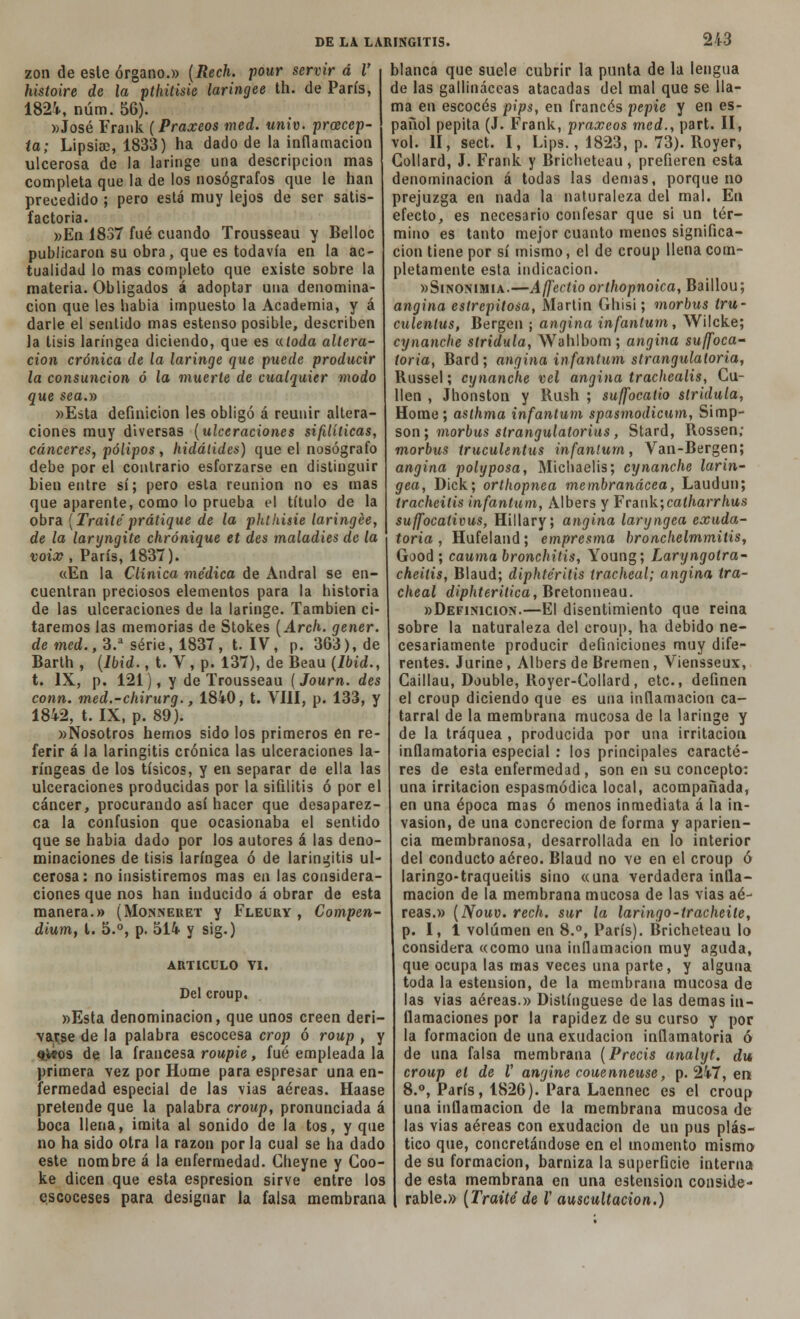 zon de este órgano.» (Rech. pour servir á V histoire de la pthitisie laringee th. de París, 1824, núm. 56). »José Frank (Praxeos med. univ. prcecep- ta; LipsiíD, 1833) ha dado de la inflamación ulcerosa de la laringe una descripción mas completa que la de los nosógrafos que le han precedido ; pero está muy lejos de ser satis- factoria. »En 1837 fué cuando Trousseau y Belloc publicaron su obra, que es todavía en la ac- tualidad lo mas completo que existe sobre la materia. Obligados á adoptar una denomina- ción que les había impuesto la Academia, y á darle el sentido mas estenso posible, describen la tisis laríngea diciendo, que es a toda altera- ción crónica de la laringe que puede producir la consunción ó la muerte de cualquier modo que sea.y> »Esta definición les obligó á reunir altera- ciones muy diversas (ulceraciones sifilíticas, cánceres, pólipos , hidálidcs) que el nosógrafo debe por el contrario esforzarse en distinguir bien entre sí; pero esta reunión no es mas que aparente, como lo prueba el título de la obra (Traite prátique de la phlhisie laringee, de la laryngite chrónique et des maladies de la voix , París, 1837). aEn la Clínica médica de Andral se en- cuentran preciosos elementos para la historia de las ulceraciones de la laringe. También ci- taremos las memorias de Stokes (Arch. gener. de med., 3.a serie, 1837, t. IV, p. 363), de Barth , (lbid., t. V, p. 137), de Beau (Ibid., t. IX, p. 121), y de Trousseau (Journ. des conn. med.-chirurg., 1840, t. VIH, p. 133, y 1842, t. IX, p. 89). «Nosotros hemos sido los primeros en re- ferir á la laringitis crónica las ulceraciones la- ríngeas de los tísicos, y en separar de ella las ulceraciones producidas por la sifilitis ó por el cáncer, procurando así hacer que desaparez- ca la confusión que ocasionaba el sentido que se habia dado por los autores á las deno- minaciones de tisis laríngea ó de laringitis ul- cerosa: no insistiremos mas en las considera- ciones que nos han inducido á obrar de esta manera.» (Monneret y Fleüry , Compen- dium, i. 5.°, p. 514 y sig.) ARTICULO TI. Del croup, »Esta denominación, que unos creen deri- varse de la palabra escocesa crop ó roup , y §,i*os de la francesa roupie, fué empleada la primera vez por Home para espresar una en- fermedad especial de las vias aéreas. Haase pretende que la palabra croup, pronunciada á boca llena, imita al sonido de la tos, y que no ha sido otra la razón por la cual se ría dado este nombre á la enfermedad. Cheyne y Goo- ke dicen que esta espresion sirve entre los escoceses para designar la falsa membrana blanca que suele cubrir la punta de la lengua de las gallináceas atacadas del mal que se lla- ma en escocés pips, en francés pepie y en es- panol pepita (J. Frank, praxeos med., part. II, vol. II, sect. I, Lips., 1823, p. 73). Boyer, Collard, J. Frank y Bricheteau , prefieren esta denominación á todas las demás, porque no prejuzga en nada la naturaleza del mal. En efecto, es necesario confesar que si un tér- mino es tanto mejor cuanto menos significa- ción tiene por sí mismo, el de croup llena com- pletamente esta indicación. «Sinonimia.—Afj'ectio orthopnoica, Baillou; angina estrepitosa, Martin Ghisi; morbus tru- culenlus, Bergen ; angina infantum, Wilcke; cynanche stridula, Wahlbom; angina suffoca- toria, Bard; angina infantum strangulatoria, Russel; cynanche vel angina trachealis, Cu- fien , Jhonston y Rush ; suffocatio stridula, Home; asthma infantum spasmodicum, Simp- son; morbus slrangulatorius, Stard, Rossen; morbus truculentus infantum, Van-Bergen; angina polyposa, Michaelis; cynanche larín- gea, Dick; orthopnea membranácea, Laudun; tracheitis infantum, Albers y Frank;caiharrhus suffocativus, Hillary; angina laryngea exuda- toria , Hufeland; empresma bronchelmmitis, Good ; caumabronchitis, Young; Laryngotra- cheitis, Blaud; diphtéritis tracheal; angina tra- cheal diphteritica, Bretonneau. »Definicion.—El disentimiento que reina sobre la naturaleza del croup, ha debido ne- cesariamente producir definiciones muy dife- rentes. Jurine, Albers de Bremen, Viensseux, Gaillau, Double, Royer-Collard, etc., definen el croup diciendo que es una inflamación ca- tarral de la membrana mucosa de la laringe y de la tráquea , producida por una irritación inflamatoria especial : los principales caracte- res de esta enfermedad , son en su concepto: una irritación espasmódica local, acompañada, en una época mas ó menos inmediata á la in- vasión, de una concreción de forma y aparien- cia membranosa, desarrollada en lo interior del conducto aéreo. Blaud no ve en el croup ó laringo-traqueitis sino «una verdadera infla- mación de la membrana mucosa de las vias aé- reas.» (Nouv. rech. sur la laringo-tracheile, p. I, 1 volumen en 8.°, París). Bricheteau lo considera «como una inflamación muy aguda, que ocupa las mas veces una parte, y alguna toda la esteusion, de la membrana mucosa de las vias aéreas.» Distingüese de las demás in- flamaciones por la rapidez de su curso y por la formación de una exudación inflamatoria ó de una falsa membrana (Precis analyt. du, croup el de V angine couenneuse, p. 247, en 8.°, París, 1826). Para Laennec es el croup una inflamación de la membrana mucosa de las Yias aéreas con exudación de un pus plás- tico que, concretándose en el momento mismo de su formación, barniza la superficie interna de esta membrana en una ostensión conside- rable.» (Traite de l auscultación.)