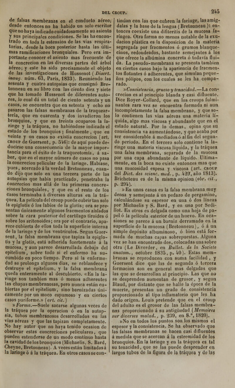 de falsas membranas en el conducto aéreo; desde entonces no ha habido un solo escritor que no haya indicado cuidadosamente su asiento y sus principales condiciones. Se las ha encon- trado en toda la estension de las vías respira- torias, desde la boca posterior hasta las últi- mas ramificaciones bronquiales. Pero era im- portante conocer el asiento mas frecuente de la concreción en las diversas partes del árbol aéreo; y este ha sido precisamente el objeto de las investigaciones de Hussenot ( Disert. inaug. núm. 63, París, 1833). Reuniendo las sesenta y cuatro autopsias que consignó Bre- tonneau en su libro con las ciento diez y siete que ha tomado Hussenot de diferentes auto- res, lo cual dá un total de ciento setenta y un casos, se encuentra que en setenta y ocho no pasaron las falsas membranas de la traquear- tena, que en cuarenta y dos invadieron los bronquios, y que en treinta ocuparon la la- ringe y la tráquea, no habiéndose indicado el estado de los bronquios ; finalmente , que en veinte y un casos no existia concreción (art. croup de Guersent, p. 5V6): de aquí puede de- ducirse una consecuencia de la mayor impor- tancia para el éxito de la traqueotomía, á sa- ber, que en el mayor número de casos no pasa la concreción pelicular de la laringe. Habíase, pues, acercado ala verdad Bretonneau, cuan- do dijo que solo en una tercera parte de las autopsias que había practicado, penetraba la concreción mas allá de las primeras concre- ciones bronquiales, y que en el resto de los casos terminaba á diversas alturas en la trá- quea. La película del croup puede cubrir tan solo la epiglotis ó los labios de la glotis; ora se pre- sentan únicamente algunos fracmentos aislados sobre la cara posterior del cartílago tiroides ó sobre los aritenoides; ora por el contrario, apa- rece cubierta de ellos toda la superficie interna de la laringe y de los ventrículos. Según Guer- sent, la falsa membrana que tapiza la epiglo- tis y la glotis, está adherida fuertemente á la mucosa, y aun parece desarrollada debajo del epitelium, sobre todo si el enfermo ha su- cumbido en poco tiempo. Pero si la enferme- dad se prolonga algunos dias, se reblandece y destruye el epitelium, y la falsa membrana queda enteramente al descubierto. «En la la- ringe son también mas ó menos adherentes las chapas membranosas, pero nunca están cu- biertas por el epitelium, sino barnizadas úni- camente por un moco espumoso y en ciertos casos puriforme.» (art. cit.) » Forma.—Suele sacarse algunas veces de la tráquea por la operación ó en la autop- sia, tubos membranosos desarrollados en las vias aéreas y que las tapizan completamente. No hay autor que no haya tenido ocasión de observar estas concreciones peliculares, que pueden estenderse de un modo continuo hasta la cavidad de los bronquios (Michaelis, S. Bard, Cheyne, Bretonneau). A veces están limitadasá la laringe ó á la tráquea. En otros casos se con- tinúan con las que cubren la faringe, las amíg- dalas y la base de la lengua (Bretonneau ): en- tonces coexiste una difiteritis de la mucosa fa- ríngea. Otra forma no menos notable de la exu- dación plástica es la disposición de la materia segregada por fracmentos ó grumos blanque- cinos, redondeados, bastante semejantes á los que ofrece la albúmina concreta ó todavía flui- da. La pseudo-membrana se presenta también en ciertos casos bajo la apariencia de fracmen- tos flotantes ó adherentes, que simulan peque- ños pólipos, con los cuales se les ha compa- rado. ^Consistencia, grueso y tenacidad.—La con- creción es al principio blanda y casi difluente. Dice Royer-Gollard, que en los croups fulmi- nantes rara vez se encuentra formada ni aun incompletamente la falsa membrana, y que so- lo contienen las vias aéreas una materia lí- quida, algo mas viscosa y abundante que en el estado natural. Por lo demás, opina que su consistencia va aumentándose, y que acaba por ser considerable á mediados ó al fin del segun- do periodo. En el tercero solo contiene la la- ringe una materia viscosa líquida, y la tráquea una falsa membrana, separada de la mucosa por una capa abundante de líquido. Ultima- mente, en la boca no existe entonces mas que una mucosidad espesa y viscosa (art. croup del Dict. des scienc. med., p. 429, año 1813). Bricheteau es de la misma opinión (o6r. cit., p. 294). »En unos casos es la falsa membrana muy densa y semejante á un pedazo de pergamino, calculándose su espesor en una ó dos líneas por Michaelis y S. Bard, y en una por Sedi- llot. En otros es delgada como una hoja de pa- pel ó la película esterior de un huevo. En oca- siones se parece á un barniz derramado en la superficie de la mucosa (Bretonneau), ó á un simple depósito albuminoso, ó bien está for- mada de muchas capas sobrepuestas. Alguna vez se han encontrado dos, colocadas una sobre otra (Le Diverder, en Bullet. de la Societe anatom., octubre 1835, p. 40). Estas mem- branas se reproducen con suma facilidad , y Guersent dice que las de segunda ó tercera formación son en general mas delgadas que las que se desarrollan al principio. Las que no se desprenden aumentan de grosor, y según Blaud, por distante que se halle la época de la muerte, presentan un grado de consistencia proporcionado al tipo inflamatorio que les ha dado origen. Louis pretende que en el croup del adulto es el grosor de las falsas membra- nas proporcionado á su antigüedad (Memoires sur diverses malad., p. 239, en 8.°, 1820). »No en todos los puntos son los mismos el espesor y la consistencia. Se ha observado que las falsas membranas se hacen casi difluentes á medida que se acercan á la estremidad de los bronquios. En la laringe y en la tráquea es tal su tenacidad, que se las puede desprender en. largos tubos de la figura de la tráquea y de las