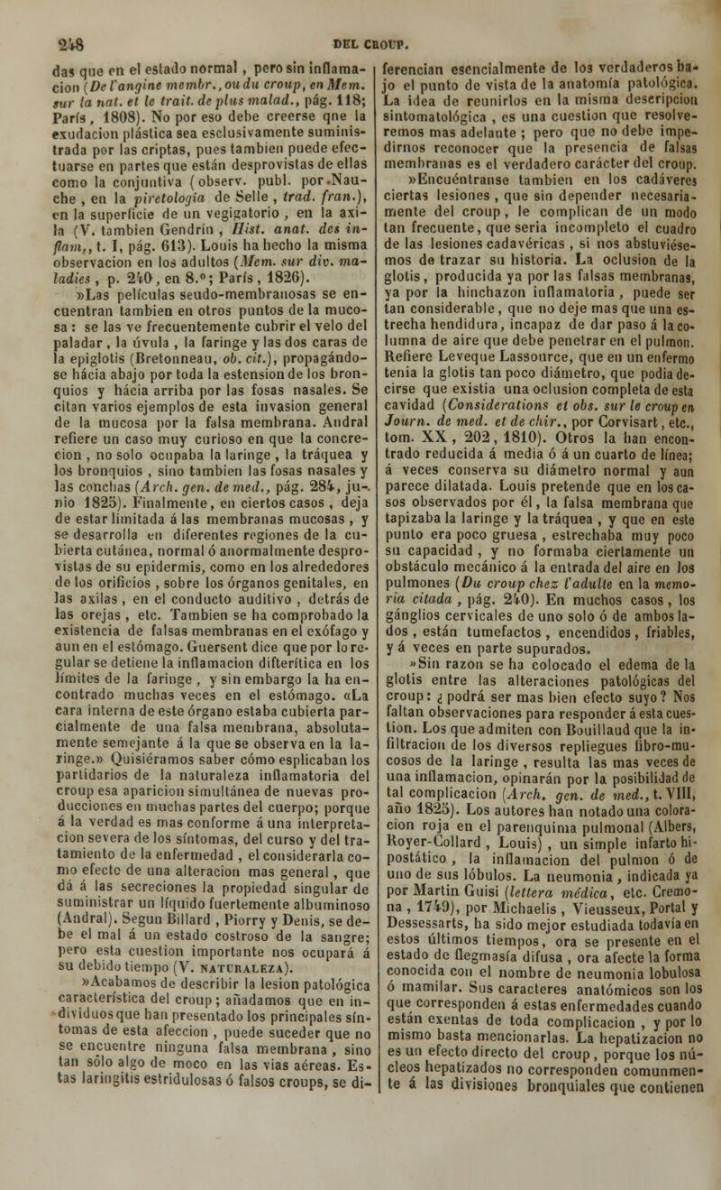 das que en el estado normal, pero sin inflama- ción {Detangirte membr.,oudu croup, enMem. sur la nat. et le trait. de plus malad., pág. 118; París, 1808). No por eso debe creerse qne la exudación plástica sea esclusivamente suminis- trada por las criptas, pues también puede efec- tuarse en partes que están desprovistas de ellas como la conjuntiva (observ. publ. por.Nau- che , en la piretología de Selle , trad. fran.), en la superficie de nn vegigatorio , en la axi- la (V. también Gendrin , Hist. anat. des in- flam., t. I, pág. 613). Louis ha hecho la misma observación en los adultos (Mem. sur div. ma- ladies , p. 2M>, en 8.°; París , 1826). »Las películas seudo-membranosas se en- cuentran también en otros puntos de la muco- sa : se las ve frecuentemente cubrir el velo del paladar , la úvula , la faringe y las dos caras de la epiglotis (Bretonneau, ob.cit.), propagándo- se hacia abajo por toda la estension de los bron- quios y hacia arriba por las fosas nasales. Se citan varios ejemplos de esta invasión general de la mucosa por la falsa membrana. Andral refiere un caso muy curioso en que la concre- ción , no solo ocupaba la laringe , la tráquea y los bronquios , sino también las fosas nasales y las conchas (Arch. gen. de med., pág. 284, ju-. nio 1825). Finalmente, en ciertos casos , deja de estar limitada á las membranas mucosas , y se desarrolla en diferentes regiones de la cu- bierta cutánea, normal ó anormalmente despro- vistas de su epidermis, como en los alrededores de los orificios , sobre los órganos genitales, en las axilas , en el conducto auditivo , detrás de las orejas , etc. También se ha comprobado la existencia de falsas membranas en el exófago y aun en el estómago. Guersent dice que por lo re- gular se detiene la inflamación difterítica en los límites de la faringe , y sin embargo la ha en- contrado muchas veces en el estómago. «La cara interna de este órgano estaba cubierta par- cialmente de una falsa membrana, absoluta- mente semejante á la que se observa en la la- ringe.» Quisiéramos saber cómo esplicaban los partidarios de la naturaleza inflamatoria del croup esa aparición simultánea de nuevas pro- ducciones en muchas partes del cuerpo; porque á la verdades mas conforme auna interpreta- ción severa de los síntomas, del curso y del tra- tamiento de la enfermedad , el considerarla co- mo efecto de una alteración mas general, que dá á las secreciones la propiedad singular de suministrar un líquido fuertemente albuminoso (Andral). Según Billard , Piorry y Denis, se de- be el mal á un estado costroso de la sangre; pero esta cuestión importante nos ocupará á su debido tiempo (V. naturaleza). «Acabamos de describir la lesión patológica característica del croup; añadamos que en in- dividuos que han presentado los principales sín- tomas de esta afección , puede suceder que no se encuentre ninguna falsa membrana , sino tan sólo algo de moco en las vias aéreas. Es- tas laringitis estridulosas ó falsos croups, se di- ferencian esencialmente de loa verdaderos ba- jo el punto de vista de la anatomía patológica. La idea de reunirlos en la misma descripción sintomatológica , es una cuestión que resolve- remos mas adelante ; pero que no debe impe- dirnos reconocer que la presencia de falsas membranas es el verdadero carácter del croup. »Encuéntranse también en los cadáveres ciertas lesiones , que sin depender necesaria- mente del croup, le complican de un modo tan frecuente, que seria incompleto el cuadro de las lesiones cadavéricas , si nos abstuviése- mos de trazar su historia. La oclusión de la glotis, producida ya por las falsas membranas, ya por la hinchazón inflamatoria , puede ser tan considerable, que no deje mas que una es- trecha hendidura, incapaz de dar paso á la co- lumna de aire que debe penetrar en el pulmón. Refiere Leveque Lassource, que en un enfermo tenia la glotis tan poco diámetro, que podia de- cirse que existia una oclusión completa de esta cavidad (Considerations el obs. sur le croup en Journ. de med. et de chir., por Corvisart, etc., tom. XX , 202, 1810). Otros la han encon- trado reducida á media ó á un cuarto de línea; á veces conserva su diámetro normal y aun parece dilatada. Louis pretende que en los ca- sos observados por él, la falsa membrana que tapizábala laringe y la tráquea , y que en este punto era poco gruesa , estrechaba muy poco su capacidad , y no formaba ciertamente un obstáculo mecánico á la entrada del aire en los pulmones (Du croup chez Vadulle en la memo- ria citada, pág. 2i0). En muchos casos, los ganglios cervicales de uno solo ó de ambos la- dos , están tumefactos , encendidos , friables, y á veces en parte supurados, »Sin razón se ha colocado el edema de la glotis entre las alteraciones patológicas del croup: ¿ podrá ser mas bien efecto suyo? Nos faltan observaciones para responder á esta cues- tión. Los que admiten con Bouillaud que la in- filtración de los diversos repliegues libro-mu- cosos de la laringe , resulta las mas veces de una inflamación, opinarán por la posibilidad de tal compjicacion (Arch. gen. de med., t. VIII, año 1825). Los autores han notado una colora- ción roja en el parenquima pulmonal (Albers, Royer-Collard , Louis) , un simple infarto hi- postático , la inflamación del pulmón ó de uno de sus lóbulos. La neumonía , indicada ya por Martin Guisi (lettera médica, etc. Cremo- na , 1749), por Michaelis , Vieusseux, Portal y Dessessarts, ha sido mejor estudiada todavía en estos últimos tiempos, ora se presente en el estado de flegmasía difusa , ora afecte la forma conocida con el nombre de neumonía lobulosa ó mamilar. Sus caracteres anatómicos son los que corresponden á estas enfermedades cuando están exentas de toda complicación , y por lo mismo basta mencionarlas. La hepatizacion no es un efecto directo del croup, porque los nú- cleos hepatizados no corresponden comunmen- te á las divisiones bronquiales que contienen