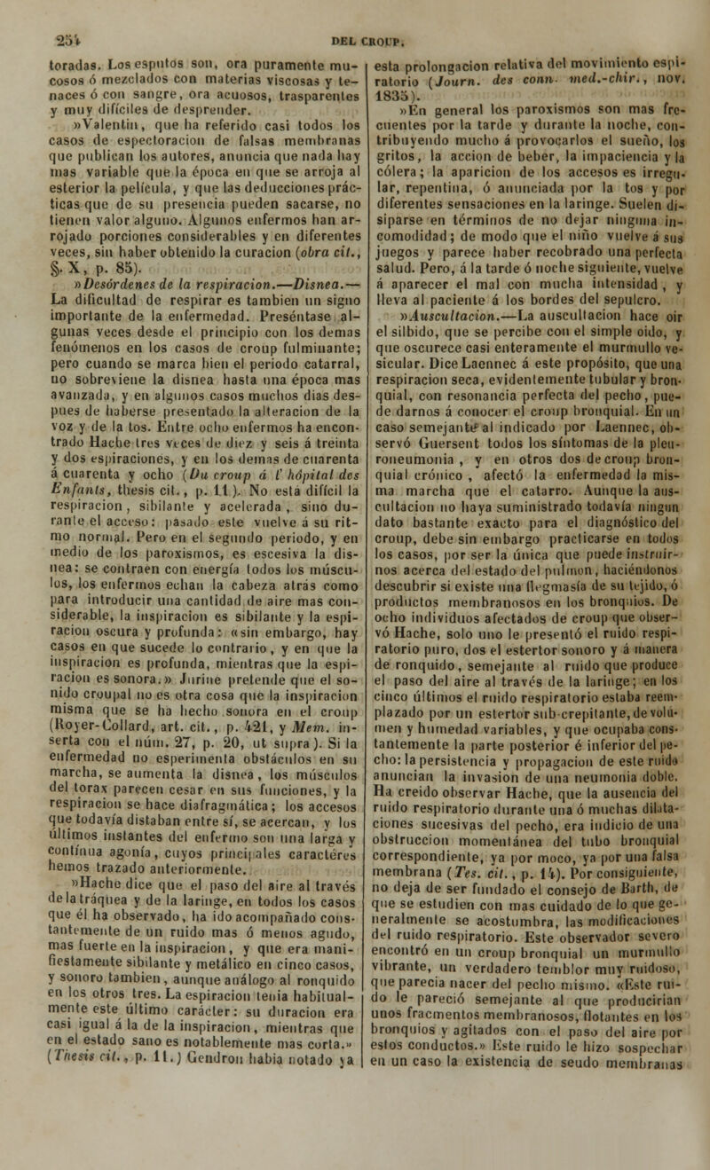 toradas. Los esputos son, ora puramente mu- cosos ó mezclados con materias viscosas y te- naces ó con sangre, ora acuosos, trasparentes y muy difíciles de desprender. «Valentín, que ha referido casi todos los casos de espectoracion de falsas membranas que publican los autores, anuncia que nada hay mas variable que la época en que se arroja al esterior la película, y que las deducciones prác- ticas que de su presencia pueden sacarse, no tienen valor alguno. Algunos enfermos han ar- rojado porciones considerables y en diferentes veces, sin haber obtenido la curación (obra cit., §.X, p. 85). »Desórdenes de la respiración.—Disnea.— La dificultad de respirar es también un signo importante de la enfermedad. Preséntase al- gunas veces desde el principio con los demás fenómenos en los casos de croup fulminante; pero cuando se marca bien el periodo catarral, uo sobreviene la disnea hasta una época mas avanzada, y en algunos casos muchos dias des- pués de haberse presentado la alteración de la voz y de la tos. Entre ocho enfermos ha encon- trado Hache tres veces de diez y seis á treinta y dos espiraciones, y en los demás de cuarenta á cuarenta y ocho (Du croup á C hópital des Enfanis, thesis cit., p. 11). No está difícil la respiración , sibilante y acelerada , sino du- rante el acci-so: pasado este vuelve á su rit- mo normal. Pero en el segundo periodo, y en medio de los paroxismos, es escesiva la dis- nea: se contraen con energía todos los múscu- los, los enfermos echan la cabeza atrás como para introducir una cantidad de aire mas con- siderable, la inspiración es sibilante y la espi- ración oscura y profunda: «sin embargo, hay casos en que sucede lo contrario, y en que la inspiración es profunda, mientras que la espi- ración es sonora.» Juriue pretende que el so- nido croupal no es otra cosa que la inspiración misma que se ha hecho sonora en el croup (Koyer-Collard, art. cit., p. 421, y Mem. in- serta con el núm. 27, p. 20, ut supra). Si la enfermedad no esperimenta obstáculos en su marcha, se aumenta la disnea, los músculos del tórax parecen cesar en sus funciones, y la respiración se hace diafragmática ; los accesos que todavía distaban entresí, se acercan, y los últimos instantes del enfermo son una larga y continua agonía, cuyos principales caracteres hemos trazado anteriormente. «Hache dice que el paso del aire al través de la tráquea y de la laringe, en todos los casos que él ha observado, ha ido acompañado cons- tantemente de un ruido mas ó menos agudo, mas fuerte en la inspiración , y que era mani- fiestamente sibilante y metálico en cinco casos, y sonoro también, aunque análogo al ronquido en los otros tres. La espiración tenia habitual- mente este último carácter: su duración era casi igual á la de la inspiración, mientras que en el estado sano es notablemente mas corta.» [Thesis cit., p. 11.) Gendron habia notado ja esta prolongación relativa del movimiento espi- ratorio (Journ. des conn. med.-chir., nov. 183o). »Én general los paroxismos son mas fre- cuentes por la tarde y durante la noche, con- tribuyendo mucho á provocarlos el sueño, los gritos, la acción de beber, la impaciencia y la cólera; la aparición de los accesos es irregu- lar, repentina, ó anunciada por la tos y por diferentes sensaciones en la laringe. Suelen di- siparse en términos de no dejar ninguna in- comodidad; de modo que el niño vuelve á sus juegos y parece haber recobrado una perfecta salud. Pero, á la tarde ó noche siguiente, vuelve á aparecer el mal con mucha intensidad , y lleva al paciente á los bordes del sepulcro. »Auscultación.—La auscultación hace oir el silbido, que se percibe con el simple oido, y que oscurece casi enteramente el murmullo ve- sicular. DiceLaennec á este propósito, que una respiración seca, evidentemente tubular y bron- quial, con resonancia perfecta del pecho, pue- de darnos á conocer el croup bronquial. En un caso semejante al indicado por Laennec, ob- servó Guersent todos los síntomas de la pleu- roueumonia , y en otros dos de croup bron- quial crónico , afectó la enfermedad la mis- ma marcha que el catarro. Aunque la aus- cultación no haya suministrado todavía ningún dato bastante exacto para el diagnóstico del croup, debe sin embargo practicarse en todos los casos, por ser la única que puede instruir- nos acerca del estado del pulmón, haciéndonos descubrir si existe una flegmasía de su tejido, ó productos membranosos en los bronquios. De ocho individuos afectados de croup que obser- vó Hache, solo uno le presentó el ruido respi- ratorio puro, dos el estertor sonoro y á manera de ronquido, semejante al ruido que produce el paso del aire al través de la laringe; en los cinco últimos el ruido respiratorio estaba reem- plazado por un estertor sub crepitante, de volu- men y humedad variables, y que ocupaba cons- tantemente la parte posterior é inferior del pe- cho: la persistencia y propagación de este mida anuncian la invasión de una neumonía doble. Ha creído observar Hache, que la ausencia del ruido respiratorio durante una ó muchas dilata- ciones sucesivas del pecho, era indicio de una obstrucción momentánea del tubo bronquial correspondiente, ya por moco, ya por una falsa membrana (Tes. cit., p. 14), Por consiguiente, no deja de ser fundado el consejo de Barth, de que se estudien con mas cuidado de lo que ge- neralmente se acostumbra, las modificaciones del ruido respiratorio. Este observador severo encontró en un croup bronquial un murmullo vibrante, un verdadero temblor muy ruidoso, que parecía nacer del pecho mismo. «Rste rui- do le pareció semejante al que producirían unos fracmentos membranosos, flotantes en los bronquios y agitados con el paso del aire por estos conductos.» Este ruido le hizo sospechar en un caso la existencia de seudo membranas