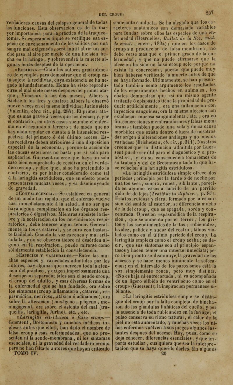 verdaderas causas del colapso general de todas las funciones. Esta observación es de la ma- yor importancia para la práctica de la traqueo- tomía. Si esperamos á que se verifique esa es- pecie de envenenamiento de los sólidos por una sangre mal oxigenada , será inútil abrir un an- cbo paso al aire por medio de una incisión he- cha en la laringe , y sobrevendrá la muerte al- gunas horas después de la operación. «Recidiva.—Citan los autores gran núme- ro de ejemplos para demostrar que el croup es- tá sujeto á recidivas, cuya existencia se ha ne- gado infundadamente. Home ha visto reprodu- cirse el mal siete meses después del primer ata- que ; Vieuseux á los dos meses, Albers y Sachse á los tres y cuatro ; Albers la observó nueve veces en el mismo individuo; Jurine siete (Valentin, obra cit., pág. 28'i-). El primer ata- que es mas grave á veces que los demás; y, por el contrario , en otros casos sucumbe el enfer- mo en el segundo ó tercero ; de modo que no hay nada regular en cuanto á la intensidad res- pectiva del primero ó del último acceso. Es- tas recidivas deben atribuirse á una disposición especial de la economía , porque la acción de las causas esteriores no basta por sí sola para esplicarlas. Guersent no cree que haya un solo caso bien comprobado de recidiva en el verda- dero croup , y dice que , si se ha pretendido lo contrario, es por haber considerado como tal á la laringitis estridulosa, que en efecto puede presentarse muchas veces , y va disminuyendo de gravedad. «Convalecencia.—Se establece en general de un modo tan rápido, que el enfermo vuelve casi inmediatamente á la salud , á no ser que haya alguna complicación en los órganos res- piratorios ó digestivos. Mientras subsiste la fie- bre y la aceleración en los movimientos respi- ratorios , debe tenerse algún temor. General- mente la tos es catarral, y se cura con bastan- te facilidad. Cuando la voz es ronca y mal arti- culada , y no se observa fiebre ni desorden al- guno en la respiración, puede mirarse como sólidamente establecida la convalecencia. «Especies y variedades.—Entre las mu- chas especies y variedades admitidas por los autores, hay algunas que merecen toda la aten- ción del práctico, y exigen imperiosamente una descripción separada; tales son el seudo-croup, el croup del adulto, y esas diversas formas de la enfermedad que se han fundado, ora sobre los síntomas (croup inflamatorio , catarral, es- pasmódico, nervioso, atáxico ó adinámico), ora sóbrela alteración (mixágeno, piógeno , me- ningógeno), ora sobre el asiento del mal (tra- queitis, laringitis, Jurine), etc. , etc. »LaringitÍ8 estridulosa ó falso croup.— Guersent, Bretonneau y muchos médicos in- gleses antes que ellos, han dado el nombre de falso croup á esas enfermedades , que no pre- sentan ni la seudo-membrana , ni los síntomas esenciales, ni la gravedad del verdadero croup; pero no han faltado autores que hayan criticado TOMO IV. semejante conducta. Se ha alegado que los ca- racteres anatómicos son demasiado variables para fundar sobre ellos las especies de una en- fermedad (Desruelles, Jiullet. de la Soc. méd. de emul. , enero , 1824); que en los casos de croup sin producción de falsa membrana , no debe verse mas que el primer grado de la en- fermedad , y que no puede afirmarse que la afección ha sido un falso croup solo porque no exista la concreción , puesto que puede muy bien haberse verificado la muerte antes de que se haya formado. Últimamente, se han presen- tado también como argumento los resultados de los esperimentos hechos en animales , los cuales demuestran que «si un mismo agente irritante ó epispástico tiene la propiedad de pro- ducir artificialmente , ora una inflamación con inyección sanguínea, ora la misma afección con exudación mucosa sanguinolenta, etc. , ora en fin, concreciones membraniformes y falsas mem- branas ; también puede una sola y única causa morbífica que exista dentro ó fuera de nosotros dar origen á alteraciones análogas y no menos variadas» (Bricheteau, ob. cil.,p.311). Nosotros creemos que la distinción admitida por Guer- sent puede ser útil para el diagnóstico y el pro- nos ti <v> , y en su consecuencia tomaremos de su trabajo y del de Bretonneau todo lo que ha- ce relación á la laringitis estridulosa. «La laringitis estridulosa simple ofrece dos periodos ; principia por la tarde ó de noche por una tos seca , sonora , ronca , sibilante , pareci- da en algunos casos al ladrido de un perrillo oido desde lejos (Traite de la diphter. , p. 87). Esta tos, ruidosa y clara, formada por la espan- sion del sonido al esterior, se diferencia mucho de la del croup , que es apagada , sorda y con- centrada. Opresión espasmódica déla respira- ción , que se aumenta por el terror , los gri- tos y los sacudimientos de la tos; rubicundez, lividez, palidez y sudor del rostro , labios vio- lados como en el último periodo del croup. La laringitis empieza como el croup acaba; es de- cir, que sus síntomas son al principio espan- tosos y hacen temer una muerte inmediata; pe- ro bien pronto se disminuyala gravedad de los accesos y se hace menos inminente la sofoca- ción; en el intervalo de los paroxismos está la voz simplemente ronca, pero muy distinta. «No es baja ni entrecortada , ni va acompañada de un ligero silbido de ventrílocuo como en el croup» (Guersent); la inspiración permanece si- bilante. «La laringitis estridulosa simple se distin- gue del croup por la falta completa de hincha- zón de las glándulas linfáticas del cuello, y por la ausencia de toda rubicundez en la faringe; el pulso conserva su ritmo natural, el calor de la piel no está aumentado, y muchas veces los ni- ños enfermos vuelven á sus juegos algunos ins- tantes después del acceso. Hay, pues, como se deja conocer, diferencias esenciales, y que im - porta estudiar , cualquiera que sea la interpre- tación que se haya querido darles. En algunos 20