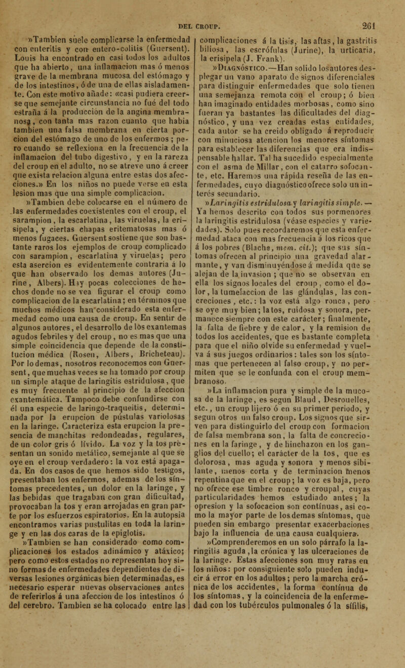 «También suele complicarse la enfermedad con enteritis y con entero-colitis (Gnersent). Louis ha encontrado en casi todos los adultos que ha abierto, una inflamación mas ó menos grave de la membrana mucosa del estómago y de los intestinos, ó de una de ellas aisladamen- te. Con este motivo añade: «casi pudiera creer- se que semejante circunstancia no fué del todo estraíia á la producción de la angina membra- nosa , con tanta mas razón cuanto que había también una falsa membrana en cierta por- ción del estómago de uno de los enfermos ; pe- ro cuando se reflexiona en la frecuencia de la inflamación del tubo digestivo, y en la rareza del croup en el adulto, no se atreve uno á creer que exista relación alguna entre estas dos afec- ciones.» En los niños no puede verse en esta lesión mas que una simple complicación. »Tambien debe colocarse en el número de .las enfermedades coexistentes con el croup, el sarampión, la escarlatina, las viruelas, la eri- sipela, y ciertas chapas eritematosas mas ó menos fugaces. Guersent sostiene que son bas- tante raros los ejemplos de croup complicado con sarampión, escarlatina y viruelas; pero esta aserción es evidentemente contraria á lo que han observado los demás autores (Ju- rine, Albers).Híy pocas colecciones de he- chos donde no se vea figurar el croup como complicación de la escarlatina; en términos que muchos médicos hanconsiderado esta enfer- medad como una causa de croup. En sentir de algunos autores, el desarrollo de los exantemas agudos febriles y del croup, no es mas que una simple coincidencia que depende de la consti- tución médica (Rosen, Albers, Bricheteau). Por lo demás, nosotros reconocemos con Gner- sent, que muchas veces se ha tomado por croup un simple ataque de laringitis estridulosa, que es muy frecuente al principio de la afección exantemática. Tampoco debe confundirse con él una especie de laringo-traqueitis, determi- nada por la erupción de pústulas variolosas en la laringe. Caracteriza esta erupción la pre- sencia de manchitas redondeadas, regulares, de un color gris ó lívido. La voz y la tos pre- sentan un sonido metálico, semejante al que se oye en el croup verdadero: la voz está apaga- da. En dos casos de que hemos sido testigos, presentaban los enfermos, ademas délos sín- tomas precedentes, un dolor en la laringe, y las bebidas que tragaban con gran dificultad, provocaban la tos y eran arrojadas en gran par- te por los esfuerzos espiratorios. En la autopsia encontramos varias pustulitas en toda la larin- ge y en las dos caras de la epiglotis. «También se han considerado como com- plicaciones los estados adinámico y atáxico; pero como estos estados no representan hoy si- no formas de enfermedades dependientes de di- versas lesiones orgánicas bien determinadas, es necesario esperar nuevas observaciones antes de referirlos á una afección de los intestinos ó del cerebro. También se ha colocado entre las del croup. 261 complicaciones á la tisis, las aftas, la gastritis biliosa, las escrófulas (Jurine), la urticaria, la erisipela (J. Frank). «Diagnóstico.—Han solido losautores des- plegar un vano aparato de signos diferenciales para distinguir enfermedades que solo tienen una semejanza remota con el croup; ó bien han imaginado entidades morbosas, como sino fueran ya bastantes las dificultades del diag- nóstico, y una vez creadas estas entidades, cada autor se ha creido obligado á reproducir con minuciosa atención los menores síntomas para establecer las diferencias que era indis- pensable hallar. Tal ha sucedido especialmente con el asma de Millar, con el catarro sofocan- te, etc. Fiaremos una rápida reseña de las en- fermedades, cuyo diagnóstico ofrece solo un in- terés secundario. ^Laringitis estridulosa y laringitis simple. — Ya hemos descrito con todos sus pormenores la laringitis estridulosa (véase especies y varie- dades). Solo pues recordaremos que esta enfer- medad ataca con mas frecuencia a los ricos que á los pobres (Blachs, mem. cit.); que sus sín- tomas ofrecen al principio una gravedad alar- mante, y van disminuyéndose á medida que se alejan de la invasión ; que no se observan en ella los signos locales del croup , como el do- lor, la tumeíaccion de las glándulas, las con- creciones, etc.: la voz está algo ronca , pero se oye muy bien; latos, ruidosa y sonora, per- manece siempre con este carácter; finalmente, la falta de fiebre y de calor, y la remisión de todos los accidentes, que es bastante completa para que el niño olvide su enfermedad y vuel- va á sus juegos ordinarios: tales son los sínto- mas que pertenecen al falso croup, y no per- miten que se le confunda con el croup mem- branoso. »La inflamación pura y simple de la muco- sa de la laringe, es según Blaud , Desrouelles, etc., un croup lijero ó en su primer periodo, y según otros un falso croup. Los signos que sir- ven para distinguirlo del croup con formación de falsa membrana son, la falta de concrecio- nes en la faringe , y de hinchazón en los gan- glios del cuello; el carácter de la tos, que es dolorosa, mas aguda y sonora y menos sibi- lante, menos corta y de terminación menos repentina que en el croup; la voz es baja, pero no ofrece ese timbre ronco y croupal, cuyas particularidades hemos estudiado antes; la opresión y la sofocación son continuas, asi co- mo la mayor parte de los demás síntomas, que pueden sin embargo presentar exacerbaciones bajo la influencia de una causa cualquiera. «Comprenderemos en un solo párrafo la la- ringitis aguda,la crónica y las ulceraciones de la laringe. Estas afecciones son muy raras en los niños: por consiguiente solo pueden indu- cir á error en los adultos; pero la marcha cró- nica de los accidentes, la forma continua de los síntomas, y la coincidencia de la enferme- dad con los tubérculos pulmonales ó la sífilis,