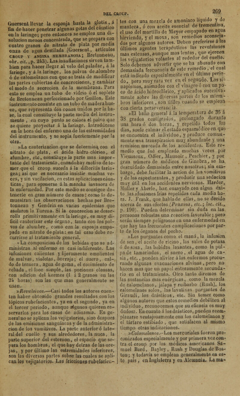 Guersent llevar la esponja hasta la glotis , a fm de hacer penetrar algunas gotas del caustico en la laringe; pero entonces se emplea una di- solución menos concentrada, que se prepara con cuatro granos de nitrato de plata por media onza de agua destilada (Guersent, artículos crolp y angina membranosa; Bretonneau, obr. cit. ,p. 243). Las insuflaciones sirven tam- bién para hacer llegar al velo del paladar, á la faringe, y á la laringe, los polvos de.alumbre ó de calomelanos con que se trata de modificar las partes cubiertas de concreciones, y cambiar el modo de secreción de la membrana. Para esto se emplea un tubo de vidrio ó el soplete de Bretonneau perfeccionado por Guillon. Este iuslrumento consiste en un tubo de maderahue- co, que representa dos conos unidos por la ba- se, la cual constituye la parte media del instru- mento , en cuyo punto se coloca el polvo que se quiere proyectar á la faringe. Introdúcese en la beca del enfermo una de las estremidades del instrumento, y se sopla fuertemente por la otra. »La cauterización que se determina, con el nitrato de plata, el ácido hidro-clórico, el alumbre, etc, constituye la parte mas impor- tante del tratamiento, cuandohay motivo de te- mer que el croup suceda á la difteritis farín- gea; asi que es necesario insistir muchas ve- ces, y sin vacilación, en estas aplicaciones cáus- ticas , para oponerse á la marcha itivasora de la enfermedad. Por este medio se consigue de- tenerle en gran número de casos l como lo de- muestran las observaciones hechas por Bre- tonneau y Gendrin en varias epidemias que asolaron ¡a Turena. Si la concreción se desar- rolla primitivamente en la laringe, es muy di- fícil cauterizar este órgano, tanto con los pol- vos de alumbre, como con la esponja empa- pada en nitrato de plata: en tal caso debe re- currirse al tratamiento general. »La composición de las bebidas que se ad- ministran al enfermo es casi indiferente. Las infusiones calientes y lijeramente emolientes de malvas, violetas, borraja; el suero, cal- do de ternera , agua de goma, el cocimiento de cebada , el looc simple, las podones oleosas, con adición del kermes (1 á 2 granos en las 2i horas) son las que mas generalmente se asan. »Revulsivos.—Casi todos los autores cuen- tan haber obtenido grandes resultados con los tópicos rubefacientcs, ya en el segundo, ya en el tercer periodo, aunque arlgunos quieren re- servarlos para los casos de adinamia. En ge- neral no se aplican los vejigatorios, sino después de las emisiones sanguíneas y de la administra- ción de los vomitivos. La parte anterior ó late- ral del cuello y sus alrededores, la nuca, la parte superior del esternón, el espacio que se- para los hombros, el que hay detrás de las ore- jas, y por último las estremidades inferiores, son las diversas partes sobre las cuales se apli- can los vejigatorios. Las fricciones rubefacieu- DEL CROLP. ^09 te9 con una mezcla de amoniaco líquido y do manteca, ó con aceite esencial de trementina, el uso del martillo de Mayor empapado en agua hirviendo, y el moxa, son remedios aconseja- dos por algunos autores. Deben preferirse á los últimos agentes terapéuticos las revulsiones mas estensas,aunque mas lentas, que ejercen los vejigatorios volantes al rededor del cuello. Solo debemos advertir que se ha abusado con demasiada frecuencia de este remedio , el cual está indicado especialmente en el ultimo pena- do, pero muy rara vez en el segurado. Los si napismos, animados con el vinagre ó con un po- co de ácido hidroclórico, y aplicados sucesiva- mente sobre las diversas partes de los miem- bros inferiores , son útiles cuando se emplean con cierta perseverancia. »E1 baño general á la temperatura-de 35 á 33 grados centígrados, prolongado durante una hora ó dos horas, y repelido todos los días, suele calmar el estado espasmódicoen qpé se encuentra el individuo, y produce comun- mente una transpiración muy abundante y una remisión marcada de los accidentes. Este re- medio que fué empleado muchas veces por Vieusseux, Odier, Aíauuoir, Peschier, y por gran número de médicos de Ginebra, se ha descuidado demasiado entre nosotros; sin em- bargo, debe facilitar la acción de los vomitivos y de los espectorantes, y producir una sedación muy útil en los accidentes nerviosos. Harder, Mullery Aberle, han ensayado con algún éxi- to las afusiones frias repetidas cada media ho- ra. J. Frank, que habla de ellas, no se decide acerca de sus efectos (Praxeos, etc.; loe. cit., p. 190). Pueden determinar sin duda en las personas robustas una reacción favorable; pero serán siempre peligrosos en una enfermedad en que hay tan frecuentes complicaciones por par- te de los órganos del pecho. «Los purgantes como el maná, la infusión de sen, el aceite de ricino , las sales de potasa ó de sosa, las bebidas laxantes, como la pul- pa de tamarindos, el suero , el agua de ca- sia , etc., pueden aliviar á los enfermos procu- rando alguuas evacuaciones alvinas, pero no hacen mas que un papel enteramente secunda- rio en el tratamiento. Otro tanto diremos de las sustancias mas enérgicas, como la mezcla de calomelanos, jalapa y ruibarbo (Bush), los calomelanos solos, las lavativas purgantes de Giraudi, los drásticos, etc. Sin temer como algunos autores que estos remedios debiliten al individuo, reconocemos que su eficacia es muy dudosa. En cuanto á los drásticos, pueden reem- plazarse ventajosamente con los calomelanos y el tártaro estibiado , que satisfacen al mismo tiempo otras indicaciones. )>Calomelanos.-Los mercuriales fueron pre- conizados especialmente y por primera vez con- tra el croup por los médicos americanos Sa- muel Bard, Bayley, Bush y Douglas de Bos- ton ; y todavía se emplean generalmente en es- te pais , en Inglaterra y en Alemania. La ma-