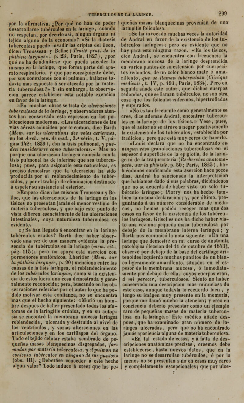 por la afirmativa. ¿Por qué no han de poder desarrollarse tubérculos en la laringe, cuando no respetan, por decirlo así, ningún órgano ni tejido alguno de la economía? «Si la diátesis tuberculosa puede invadir las criptas del ¡león, dicen Trousseau y Belloc ( Traite prat. de la phthisie laryngée , p. 23, París, 1827), ¿por qué no ha de admitirse que pueda suceder lo mismo en la laringe, que forma parte del apa- rato respiratorio, y que por consiguiente debe, pur sus conexiones con el pulmón , hallarse to- davía mas espuesta á ser atacada por la mate- ria tuberculosa?» Y sin embargo, la observa- ción parece establecer esta notable exención en favor de la laringe. »En muchas obras se trata de ulceraciones tuberculosas de la laringe, y observadores aten- tos han conservado esta espresion en las pu- blicaciones modernas. «Las ulceraciones de las vias aéreas coinciden por lo común, dice Barth (Mem. sur les ulcerations des voies aeriennes, en los Arch. gen. de med., 3.a serie, t. V, pá- gina 142; 1839), con la tisis pulmonal, y pue- den considerarse como tuberculosas.» Mas no porque una ulceración laríngea coincida con la tisis pulmonal ha de inferirse que sea tubercu- losa; pues, para asignarle esta naturaleza, es preciso demostrar que la ulceración ha sido producida por el reblandecimiento de tubér- culos, y por el trabajo de eliminación destinado á espeler su sustancia al esterior. wEmpero dicen los mismos Trousseau y Be- lloc, que las ulceraciones de la laringe en los tísicos no presentan jamás el menor vestigio de materia tuberculosa, y que bajo este punto de vista difieren esencialmente de las ulceraciones intestinales, cuya naturaleza tuberculosa es evidente. »¿Se han llegado á encontrar en la laringe tubérculos crudos? Barth dice haber obser- vado una vez de una manera evidente la pre- sencia de tubérculos en la laringe (mem. cit., pág. 115); pero no apoya esla aserción con pormenores anatómicos. Lheritier (Mem. sur la phthisie laryngée, p. 20) menciona entre las causas de la tisis laríngea, el reblandecimiento de los tubérculos laríngeos, como si la existen- cia de estos fuera una cosa demostrada y gene- ralmente reconocida; pero, buscando en las ob- servaciones referidas por el autor lo que ha po- dido motivar esta confianza, no se encuentra mas que el hecho siguiente: «Murió un hom- bre después de haber presentado todos los sín- tomas de la laringitis crónica, y en su autop- sia se encontró la membrana mucosa laríngea reblandecida , ulcerada y destruida al nivel de los ventrículos , y varias alteraciones en las articulaciones y en los cartílagos del órgano. Todo el tejido celular estaba sembrado de pe- queñas masas blanquecinas disgregadas, for- madas por materia tuberculosa, y el pulmón no contenia tubérculos en ninguno de sus puntos» (obs. 111). ¿Deberáse conceder á este hecho algún valor? Todo induce á creer que las pe- queñas masas blanquecinas provenían de una laringitis foliculosa. »Se ha invocado muchas veces la autoridad de Andral en favor de la existencia de los tu- bérculos laríngeos; pero es evidente que no hay para esto ninguna razón. «En los tísicos, dice Andral , se encuentra con frecuencia la membrana mucosa de la laringe desprendida en varios puntos de su estension por cuerpeci- tos redondos, de un color blanco mate ó ama- rillento, que se llaman tubérculos» (Clínique medícale, t. IV, p. 193; París, 1834). Pero en seguida añade este autor, que dichos cuerpos redondos, que se llaman tubérculos, no son otra cosa que los folículos enfermos, hipertrofiados y supurados. »No es tan frecuente como generalmente se cree, dice ademas Andral, encontrar tubércu- los en la laringe de los tísicos.» Vese, pues, que el autor no se atreve á negar positivamente la existencia de los tubérculos, establecida por tradición, pero que está muy cerca de hacerlo. »Louis declara que no ha encontrado en ningún caso granulaciones tuberculosas en el espesor ó superficie de la epiglotis, de la larin- ge ni de la Iraquearteria (Recherches anatomo- path. sur la phthisie, p. 50; París, 1825), ha- biéndonos confirmado esta aserción hace pocos días. Andral ha sancionado la interpretación que habíamos dado á sus palabras, diciéndouos que no se acuerda de haber visto un solo tu- bérculo laríngeo ; Piorry nos ha hecho tam- bién la misma declaración; y, por último, pre- guntando á un número considerable de médi- cos , no hemos podido recoger mas que dos casos en favor de la existencia de los tubércu- los laríngeos. Grisolles nos ha dicho haber vis- to una vez una pequeña masa tuberculosa por debajo de la membrana interna laríngea ; y Barth nos comunicó la nota siguente: «En una laringe que demostré en mi curso de anatomía patológica (lección del 11 de octubre de 1843), observé por debajo de la base del cartílago ari- tenoides izquierdo muchos puntitos de un blan- co ligeramente amarillento, situados en el es- pesor de la membrana mucosa , ó inmediata- mente por debajo de ella, cuyos cuerpos eran, á mi parecer, tuberculosos. Siento no haber conservado una descripción mas minuciosa de este caso, aunque todavía lo recuerdo bien , y tengo su imagen muy presente en la memoria, porque me llamó mucho la atención; y creo en conciencia deberlo presentar como un ejemplo raro de pequeñas masas de materia tubercu- losa en la laringe.» Este médico añade des- pués , que ha examinado gran número de la- ringes ulceradas , pero que no ha encontrado jamás apariencia alguna de materia tuberculosa. »En tal estado de cosas, y á falta de des- cripciones anatómicas precisas , creemos debe establecerse, hasta nuevos datos, que en la laringe no se desarrollan tubérculos, ó por lo menos no se presentan sino en casos muy raros y completamente escepcionales; que por ulce-