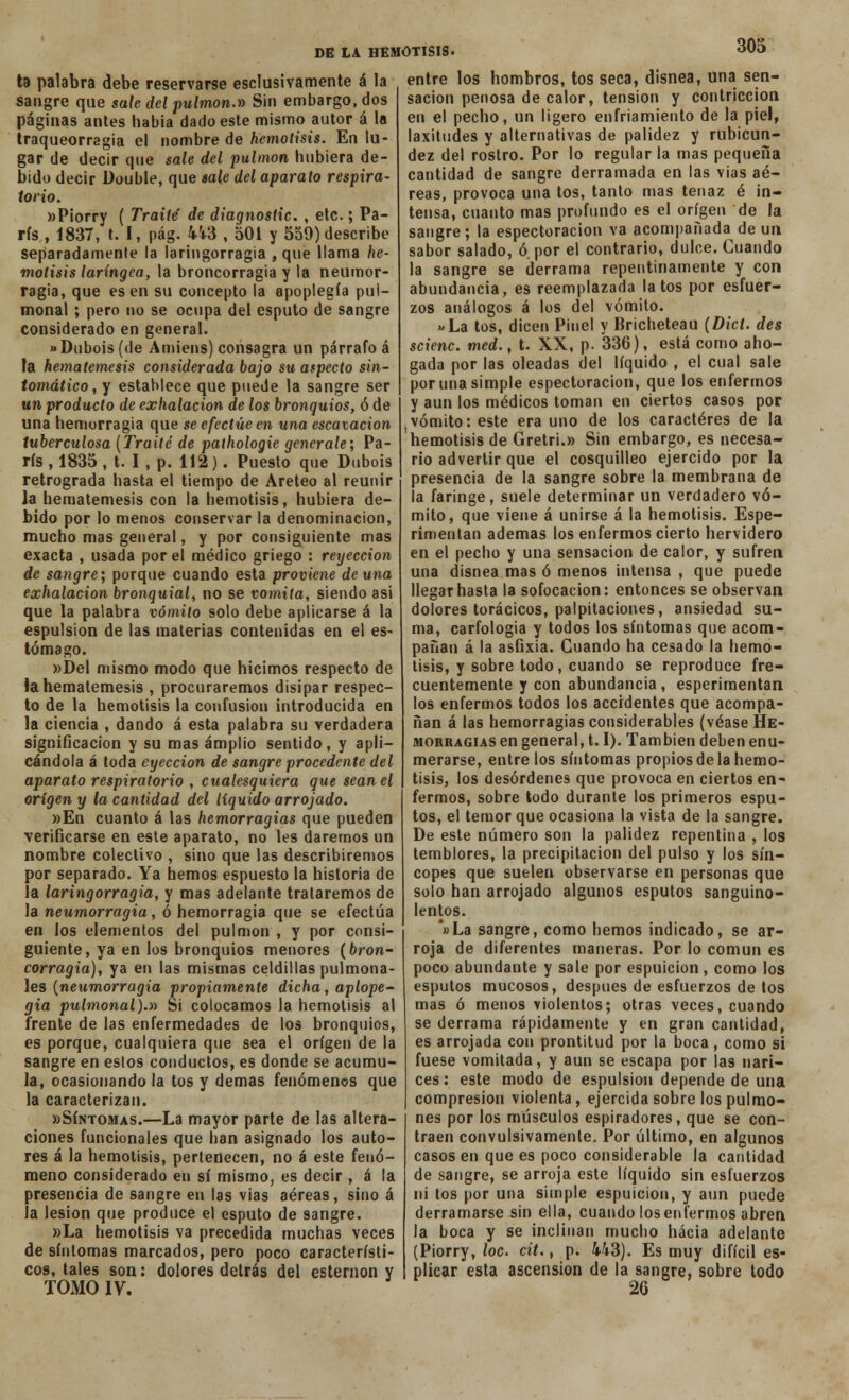 ta palabra debe reservarse esclusivamente á la sangre que safe del pulmón.» Sin embargo, dos páginas antes habia dado este mismo autor á la traqueorragia el nombre de hemotisis. En lu- gar de decir que sale del pulmón hubiera de- bido decir üouble, que sale del aparato respira- torio. »P¡orry ( Traite de diagnostic. , etc.; Pa- rís , 1837, t. I, pág. 4i3 , 501 y 559) describe separadamente la laringorragia , que llama he- motisis laríngea, la broncorragia y la neumor- ragia, que es en su concepto la apoplegía pui- monal ; pero no se ocupa del esputo de sangre considerado en general. »Dubois (de Amiens) consagra un párrafo á la hematemesis considerada bajo su aspecto sin- tomático, y establece que puede la sangre ser un producto de exhalación de los bronquios, ó de una hemorragia que se efectúe en una escavacion tuberculosa (Traite de pathologie genérale; Pa- rís , 1835 , t. I, p. 112). Puesto que Dubois retrograda hasta el tiempo de Areteo al reunir la hematemesis con la hemotisis, hubiera de- bido por lo menos conservar la denominación, mucho mas general, y por consiguiente mas exacta , usada por el médico griego : reyeccion de sangre; porque cuando esta proviene de una exhalación bronquial, no se vomita, siendo asi que la palabra vómito solo debe aplicarse á la espulsion de las materias contenidas en el es- tómago. »Del mismo modo que hicimos respecto de la hematemesis , procuraremos disipar respec- to de la hemotisis la confusión introducida en la ciencia , dando á esta palabra su verdadera significación y su mas amplio sentido, y apli- cándola á toda eyección de sangre procedente del aparato respiratorio , cualesquiera que sean el origen y la cantidad del líquido arrojado. »En cuanto á las hemorragias que pueden verificarse en este aparato, no les daremos un nombre colectivo , sino que las describiremos por separado. Ya hemos espuesto la historia de la laringorragia, y mas adelante trataremos de la neumorragia, ó hemorragia que se efectúa en los elementos del pulmón , y por consi- guiente, ya en los bronquios menores (bron- corragia), ya en las mismas celdillas pulmona- les (neumorragia propiamente dicha, aplope- gia pulmonal).» Si colocamos la hemotisis al frente de las enfermedades de los bronquios, es porque, cualquiera que sea el origen de la sangre en estos conductos, es donde se acumu- la, ocasionando la tos y demás fenómenos que la caracterizan. «Síntomas.—La mayor parte de las altera- ciones funcionales que han asignado los auto- res á la hemotisis, pertenecen, no á este fenó- meno considerado en sí mismo, es decir , á la presencia de sangre en las vias aéreas, sino á la lesión que produce el esputo de sangre. »La hemotisis va precedida muchas veces de síntomas marcados, pero poco característi- cos, tales son: dolores detrás del esternón y TOMO IV. entre los hombros, tos seca, disnea, una sen- sación penosa de calor, tensión y contriccion en el pecho, un ligero enfriamiento de la piel, laxitudes y alternativas de palidez y rubicun- dez del rostro. Por lo regular la mas pequeña cantidad de sangre derramada en las vias aé- reas, provoca una tos, tanto mas tenaz é in- tensa, cuanto mas profundo es el origen de la sangre; la espectoracion va acompañada de un sabor salado, ó por el contrario, dulce. Guando la sangre se derrama repentinamente y con abundancia, es reemplazada latos por esfuer- zos análogos á los del vómito. «La tos, dicen Pinel y Bricheteau (Dict. des scienc. med., t. XX, p. 336), está como aho- gada por las oleadas del líquido , el cual sale por una simple espectoracion, que los enfermos y aun los médicos toman en ciertos casos por vómito: este era uno de los caracteres de la hemotisis de Gretri.» Sin embargo, es necesa- rio advertir que el cosquilleo ejercido por la presencia de la sangre sobre la membrana de la faringe, suele determinar un verdadero vó- mito, que viene á unirse á la hemotisis. Espe- rimentan ademas los enfermos cierto hervidero en el pecho y una sensación de calor, y sufren una disnea mas ó menos intensa , que puede llegar hasta la sofocación: entonces se observan dolores torácicos, palpitaciones, ansiedad su- ma, carfologia y todos los síntomas que acom- pañan á la asfixia. Guando ha cesado la hemo- tisis, y sobre todo, cuando se reproduce fre- cuentemente y con abundancia, esperimentan los enfermos todos los accidentes que acompa- ñan á las hemorragias considerables (véase He- morragias en general, 1.1). También deben enu- merarse, entre los síntomas propios de la hemo- tisis, los desórdenes que provoca en ciertos en- fermos, sobre todo durante los primeros espu- tos, el temor que ocasiona la vista de la sangre. De este número son la palidez repentina , los temblores, la precipitación del pulso y los sín- copes que suelen observarse en personas que solo han arrojado algunos esputos sanguino- lentos. *»La sangre, como hemos indicado, se ar- roja de diferentes maneras. Por lo común es poco abundante y sale por espuicion, como los esputos mucosos, después de esfuerzos de tos mas ó menos violentos; otras veces, cuando se derrama rápidamente y en gran cantidad, es arrojada con prontitud por la boca, como si fuese vomitada, y aun se escapa por las nari- ces: este modo de espulsion depende de una compresión violenta, ejercida sobre los pulmo- nes por los músculos espiradores, que se con- traen convulsivamente. Por último, en algunos casos en que es poco considerable la cantidad de sangre, se arroja este líquido sin esfuerzos ni tos por una simple espuicion, y aun puede derramarse sin ella, cuando los enfermos abren Ja boca y se inclinan mucho hacia adelante (Piorry, loe. cit., p. 443). Es muy difícil es- plicar esta ascensión de la sangre, sobre todo 2G