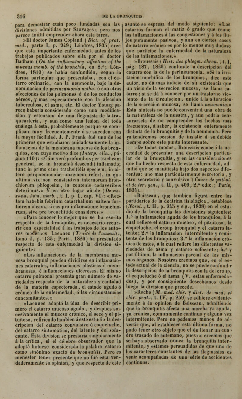 para demostrar cuan poco fundadas son las divisiones admitidas por Sauvages; pero nos parece inútil emprender ahora esta tarea. »E1 doctor James Copland ( Dict. of prat. med., parte I, p. 249; Londres, 1835) cree que esta importante enfermedad, antes de los trabajos publicados sobre ella por el doctor Badham (On the inflamatory affection of the mucous memb. of the bronchia, en 8.°; Lon- dres, 1810) se había confundido, según la forma particular que presentaba , con el ca- tarro ordinario, con la neumonía, bajo la de- nominación de perineumonía notha, ó con otras afecciones de los pulmones ó de los conductos aéreos, y mas especialmente con la afección tuberculosa, el asma, etc. El doctor Young pa- rece haberla considerado como una modifica- ción y estension de una flegmasía de la tra- queártela, y aun como una lesión del todo análoga á esta, probablemente porque se com- plican muy frecuentemente ó se suceden con la mayor facilidad. J. P. Frank fué uno de los primeros que estudiaron cuidadosamente la in- flamación de la membrana mucosa de los bron- quios, con cuyo motivo dice (Inlerp. clin., pá- gina 110): «Cúm vero profundius per tracheam penetrat, ac in bronchia descendit infiamatio; tune in primo casu tracheitidis speciein, in al- tero peripiieumoitiae imaginen) refert, in qua ultima vix non constantem internorum bron- chiorum phlogosim, in centenis cadaveribus deteximus.» Y en otro lugar añade (De cu- rand. hom. morb., t. I, p. 1, cap. VI): «Rec- tam lubebis febriurn calarrhalium saltem for- tiorem ideam, si eas pro infiamatione bronchio- rum, sive pro bronchitide consideres.» »Para conocer lo mejor que se ha escrito respecto de la bronquitis, es necesario recur- rir con especialidad á los trabajos de los auto- res modernos Laeunec (Traite de l'auscult., tomo 1, p. 135; París, 1826) ha presentado respecto de esta enfermedad la división si- guiente: »Las inflamaciones de la membrana mu- cosa bronquial pueden dividirse en inflamacio- nes catarrales, inflamaciones plásticas ó mem- branosas, é inflamaciones ulcerosas. El mismo catarro pulmonal presenta gran número de va- riedades respecto de la naturaleza y cantidad de la materia espectorada , el estado agudo ó crónico de la enfermedad, ó las circunstancias concomitantes.» »Laennec adoptó la idea de describir pri- mero el catarro mucoso agudo , y después su- cesivamente el mucoso crónico, el seco y el pi- tuitoso, refiriendo también á este estudio la des- cripción del catarro convulsivo ó coqueluche, del catarro sintomático, del latente y del sofo- cante. Esta división se prestaría singularmente á la crítica , sí el célebre observador que la adoptó hubiese considerado la palabra catarro como sinónimo exacto de bronquitis. Pero es menester tener presente que no fué esta ver- daderamente su opinión, y que respecto de este asuntóse espresa del modo siguiente: «Los catarros forman el matiz ó grado que reúne las inflamaciones á las congestiones y ¡i los flu- jos puramente pasivos, y aun en ciertos casos de catarro crónico es por lo menos muy dudoso que participe la enfermedad de la naturaleza de las inflamaciones.» »Broussais ( Uist. des phlegm. chron., t. I, pág. 187, 1826) confunde la descripción del catarro con la de la perineumonía. «Si la irri- tación morbífica de los bronquios , dice este autor, no dá mas indicio de su existencia que un vicio de la secreción mucosa, se llama ca- tarro ; si se dá á conocer por un trastorno vio- lento de la circulación, unido á la alteración de la secreción mucosa, se llama neumonía.» Esta síntesis no puede convenir á una obra de la naturaleza de la nuestra, y aun podría cen- surársela de no comprender los hechos mas frecuentes, á saber, la existencia enteramente distinta de la bronquitis y de la neumonía. Pero ya tendremos ocasión de insistir á su debido tiempo sobre este punto interesante. »Dc todos modos, Broussais conoció la ne- cesidad de presentar una descripción particu- lar de la bronquitis , y en las consideraciones que ha hecho respecto de esta enfermedad, ad- mitió que se manifiesta bajo dos aspectos dife- rentes: uno mas particularmente secretorio , y otro secretorio y convulsivo ( Cours de pathol. etde ter. gen., t. II, p. 409, 2.a edic.; París, 1834). »Boisseau , que también figura entre los partidarios de la doctrina fisiológica , establece (Nosol., t. II, p. 245 y sig., 1828) en el estu- dio de la bronquitis las divisiones siguientes: 1.° la inflamación aguda de los bronquios, á la cual refiere el catarro mucoso, el pituitoso, la coqueluche, el croup bronquial y el catarro la- tente; 2.° la inflamación intermitente y remi- tente de los bronquios; 3.° la inflamación cró- nica de estos, á la cual refiere las diferentes va- riedades de asma y catarro sofocante; 4.° y por último, la inflamación parcial de los mis- mos órganos. Nosotros creemos que, en el es- tado actual de la ciencia, no se puede confundir la descripción de la bronquitis con la del croup, el coqueluche ó el asma (V. estas enfermeda- des), y por consiguiente desechamos desde luego la división que precede. »Roche (M. med. chir. y dict. de med. et chir. prat., t. IV, p. 259) se adhiere evidente- mente á la opinión de Boisseau, admitiendo que la bronquitis afecta una marcha ya aguda, ya crónica, comunmente continua y alguna vez intermitente. Pero no podemos menos de ad- vertir que, al establecer esta última forma, no pudo tener otro objeto que el de llenar un cua - dro trazado de antemano, pues no creemos que se haya observado nunca la bronquitis inter- mitente, y estamos persuadidos de que uno de los caracteres constantes de las flegmasías es venir acompañadas de una serie de accidentes continuos.