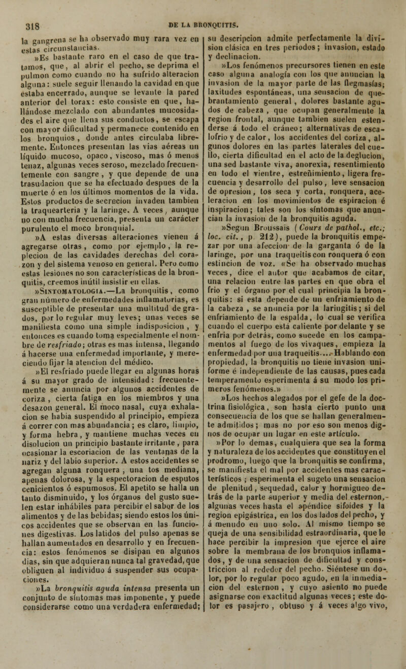 la sangres* se ha observado muy rara vez en estas circunstancias. »Es bastante raro en el caso de que tra- tamos, que, al abrir el pedio, se deprima el pulmón como cuando no ha sufrido alteración alguna : suele seguir llenando la cavidad en que estaba encerrado, aunque se levante la pared anterior del tórax: esto consiste en que, ba- ilándose mezclado con abundantes mucosida- des el aire que llena sus conductos, se escapa con mayor dificultad y permanece contenido en los bronquios , donde antes circulaba libre- mente. Entonces presentan las vias aéreas un líquido mucoso, opaco, viscoso, mas ó menos tenaz, algunas veces seroso, mezclado frecuen- temente con sangre, y que depende de una trasudación que se ha efectuado después de la muerte ó en los últimos momentos de la vida. Estos productos de secreción invaden también la traquearteria y la laringe. A veces, aunque no con mucha frecuencia, presenta un carácter purulento el moco bronquial. »A estas diversas alteraciones vienen á agregarse otras, como por ejemplo, la re- pleción de las cavidades derechas del cora- zón y del sistema venoso en general. Pero como estas lesiones no son características de la bron- quitis, creemos inútil insistir en ellas. wSintomatologia.—La bronquitis, como gran número de enfermedades inflamatorias, es susceptible de presentar una multitud de gra- dos, por lo regular muy leves; unas veces se manifiesta como una simple indisposición , y entonces es cuando toma especialmente el nom- bre de resfriado; otras es mas intensa, llegando á hacerse una enfermedad importante, y mere- ciendo fijar la atención del médico. »E1 resfriado puede llegar en algunas horas á su mayor grado de intensidad: frecuente- mente se anuncia por algunos accidentes de coriza , cierta fatiga en los miembros y una desazón general. El moco nasal, cuya exhala- ción se habia suspendido al principio, empieza á correr con mas abundancia ; es claro, limpio, y forma hebra, y mantiene muchas veces en disolución un principio bastante irritante , para ocasionar la escoriación de las ventanas de la nariz y del labio superior. A estos accidentes se agregan alguna ronquera , una tos mediana, apenas dolorosa, y la espectoracion de esputos cenicientos ó espumosos. El apetito se halla un tanto disminuido, y los órganos del gusto sue- len estar inhábiles para percibir el sabor de los alimentos y de las bebidas; siendo estos los úni- cos accidentes que se observan en las funcio- nes digestivas. Los latidos del pulso apenas se hallan aumentados en desarrollo y en frecuen- cia: estos fenómenos se disipan en algunos dias, sin que adquieran nunca tal gravedad, que obliguen al individuo á suspender sus ocupa- ciones. »La bronquitis aguda intensa presenta un conjunto de síntomas mas imponente, y puede considerarse como una verdadera enfermedad; su descripción admite perfectamente la divi- sión clásica en tres periodos; invasión, estado y declinación. »Los fenómenos precursores tienen en este caso alguna analogía con los que anuncian la invasión de la mayor parte de las flegmasías; laxitudes espontáneas, una sensación de que- brantamiento general , dolores bastante agu- dos de cabeza , que ocupan generalmente la región frontal, aunque también suelen esten- derse á todo el cráneo; alternativas de esca- lofrió y de calor, los accidentes del coriza , al- gunos dolores en las partes laterales del cue- llo, cierta dificultad en el acto de la deglución, una sed bastante viva, anorexia, resentimiento en todo el vientre, estreñimiento, ligera fre- cuencia y desarrollo del pulso, leve sensación de opresión, tos seca y corta, ronquera, ace- leración en los movimientos de espiración é inspiración; tales son los síntomas que anun- cian ia invasión de la bronquitis aguda. «Según Broussais (Cours de pathol., etc.; loe. cit., p 212), puede la bronquitis empe- zar por una afección de la garganta ó de la laringe, por una traqueitis con ronquera ó con estincion de voz. «Se ha observado muchas veces, dice el autor que acabamos de citar, una relación entre las partes en que obra el frió y el órgano por el cual principia la bron- quitis: si esta depende de un enfriamiento de la cabeza , se anuncia por la laringitis; si del enfriamiento de la espalda, lo cual se verifica cuando el cuerpo está caliente por delante y se enfria por detrás, como sucede en los campa- mentos al fuego de los vivaques, empieza la enfermedad por una traqueitis... Hablando con propiedad, la bronquitis no tiene invasión uni- forme é independiente de las causas, pues cada temperamento esperimenta á su modo los pri- meros fenómenos.» »Los hechos alegados por el gefe de la doc- trina fisiológica, son hasta cierto punto una consecuencia de los que se hallan generalmen- te admitidos; mas no por eso son menos dig- nos de ocupar un lugar en este artículo. »Por lo demás, cualquiera que sea la forma y naturaleza de los accidentes que constituyen el pródromo, luego que la bronquitis se confirma, se manifiesta el mal por accidentes mas carac- terísticos ; esperimenta el sugeto una sensación de plenitud , sequedad, calor y hormigueo de- trás de la parte superior y media del esternón,- algunas veces hasta el apéndice sifoides y la región epigástrica, en los dos lados del pecho, y á menudo en uno solo. Al mismo tiempo se queja de una sensibilidad estraordinaria, que le hace percibir la impresión que ejerce el aire sobre la membrana de los bronquios inflama- dos, y de una sensación de dificultad y cons- tricción al rededor del pecho. Siéntese un do- lor, por lo regular poco agudo, en la inmedia- ción del esternón , y cuyo asiento no puede asignarse con exactitud algunas veces; este do- lor es pasajero , obtuso y á veces algo vivo,