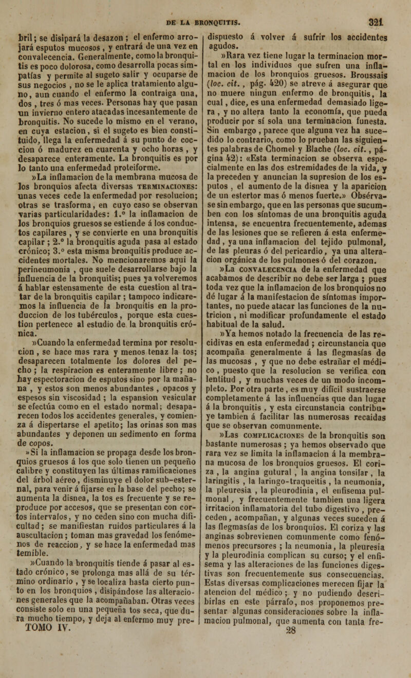 bril; se disipará la desazón ; el enfermo arro- jará esputos mucosos , y entrará de una vez en convalecencia. Generalmente, como la bronqui- tis es poco dolorosa, como desarrolla pocas sim- patías y permite al sugeto salir y ocuparse de sus negocios , no se le aplica tratamiento algu- no, aun cuando el enfermo la contraiga una, dos , tres ó mas veces. Personas hay que pasan un invierno entero atacadas incesantemente de bronquitis. No sucede lo mismo en el verano, en cuya estación, si el sugeto es bien consti- tuido, llega la enfermedad á su punto de coc- ción ó madurez en cuarenta y ocho horas , y desaparece enteramente. La bronquitis es por lo tanto una enfermedad proteiforme. »La inflamación de la membrana mucosa de los bronquios afecta diversas terminaciones: unas veces cede la enfermedad por resolución; otras se trasforma, en cuyo caso se observan varias particularidades: 1.° la inflamación de los bronquios gruesos se estiende á los conduc- tos capilares , y se convierte en una bronquitis capilar ; 2.° la bronquitis aguda pasa al estado crónico; 3.° esta misma bronquitis produce ac- cidentes mortales. No mencionaremos aquí la perineumonía , que suele desarrollarse bajo la influencia de la bronquitis; pues ya volveremos á hablar estensamente de esta cuestión al tra- tar de la bronquitis capilar ; tampoco indicare- mos la influencia de la bronquitis en la pro- ducción de los tubérculos, porque esta cues- tión pertenece al estudio de la bronquitis cró- nica. «Cuando la enfermedad termina por resolu- ción , se hace mas rara y menos tenaz la tos; desaparecen totalmente los dolores del pe- cho ; la respiración es enteramente libre ; no hay espectoracion de esputos sino por la maña- na , y estos son menos abundantes , opacos y espesos sin viscosidad ; la espansion vesicular se efectúa como en el estado normal; desapa- recen todos los accidentes generales, y comien- za á dispertarse el apetito; las orinas son mas abundantes y deponen un sedimento en forma de copos. »Si la inflamación se propaga desde los bron- quios gruesos á los que solo tienen un pequeño calibre y constituyen las últimas ramiñcaciones del árbol aéreo, disminuye el dolor sub-ester- nal, para venir á fijarse en la base del pecho; se aumenta la disnea, la tos es frecuente y se re- produce por accesos, que se presentan con cor- tos intervalos, y no ceden sino con mucha difi- cultad; se manifiestan ruidos particulares á la auscultación; toman mas gravedad los fenóme- nos de reacción, y se hace la enfermedad mas temible. »Cuando la bronquitis tiende á pasar al es- tado crónico, se prolonga mas allá de su tér- mino ordinario , y se localiza hasta cierto pun- to en los bronquios , disipándose las alteracio- nes generales que la acompañaban. Otras veces consiste solo en una pequeña tos seca, que du- ra mucho tiempo, y deja al enfermo muy pre- TOMO IV. l dispuesto á volver á sufrir los accidentes agudos. »Rara vez tiene lugar la terminación mor- tal en los individuos que sufren una infla- mación de los bronquios gruesos. Broussais (loe. cit., pág. 420) se atreve á asegurar que no muere ningún enfermo de bronquitis, la cual, dice, es una enfermedad demasiado lige- ra , y no altera tanto la economía, que pueda producir por sí sola una terminación funesta. Sin embargo , parece que alguna vez ha suce- dido lo contrario, como lo prueban las siguien- tes palabras de Chomel y Blache (loe. cit., pá- gina 42): «Esta terminación se observa espe- cialmente en las dos estremidades de la vida, y la preceden y anuncian la supresión de los es- putos , el aumento de la disnea y la aparición de un estertor mas ó menos fuerte.» Obsérva- se sin embargo, que en las personas que sucum- ben con los síntomas de una bronquitis aguda intensa, se encuentra frecuentemente, ademas de las lesiones que se refieren á esta enferme- dad , ya una inflamación del tejido pulmonal, de las pleuras ó del pericardio, ya una altera- ción orgánica de los pulmones ó del corazón. »La convalecencia de la enfermedad que acabamos de describir no debe ser larga ; pues toda vez que la inflamación de los bronquios no dé lugar á la manifestación de síntomas impor- tantes, no puede atacar las funciones de la nu- trición , ni modificar profundamente el estado habitual de la salud. »Ya hemos notado la frecuencia de las re- cidivas en esta enfermedad ; circunstancia que acompaña generalmente á las flegmasías de las mucosas , y que no debe estrañar el médi- co , puesto que la resolución se verifica con lentitud , y muchas veces de un modo incom- pleto. Por otra parte, es muy difícil sustraerse completamente á las influencias que dan lugar á la bronquitis , y esta circunstancia contribu* ye también á facilitar las numerosas recaídas que se observan comunmente. »Las complicaciones de la bronquitis son bastante numerosas ; ya hemos observado que rara vez se limita la inflamación á la membra- na mucosa de los bronquios gruesos. El cori- za , la angina gutural , la angina tonsilar, la laringitis , la laringo-traqueitis , la neumonía, la pleuresía , la pleurodinia, el enfisema pul- monal , y frecuentemente también una ligera irritación inflamatoria del tubo digestivo , pre- ceden, acompañan, y algunas veces suceden á las flegmasías de los bronquios. El coriza y las anginas sobrevienen comunmente como fenó- menos precursores ; la neumonía, la pleuresía y la pleurodinia complican su curso; y el enfi- sema y las alteraciones de las funciones diges- tivas son frecuentemente sus consecuencias. Estas diversas complicaciones merecen fijar la atención del médico ; y no pudiendo descri- birlas en este párrafo, nos proponemos pre- sentar algunas consideraciones sobre la infla- mación pulmonal, que aumenta con tanta fre- 28