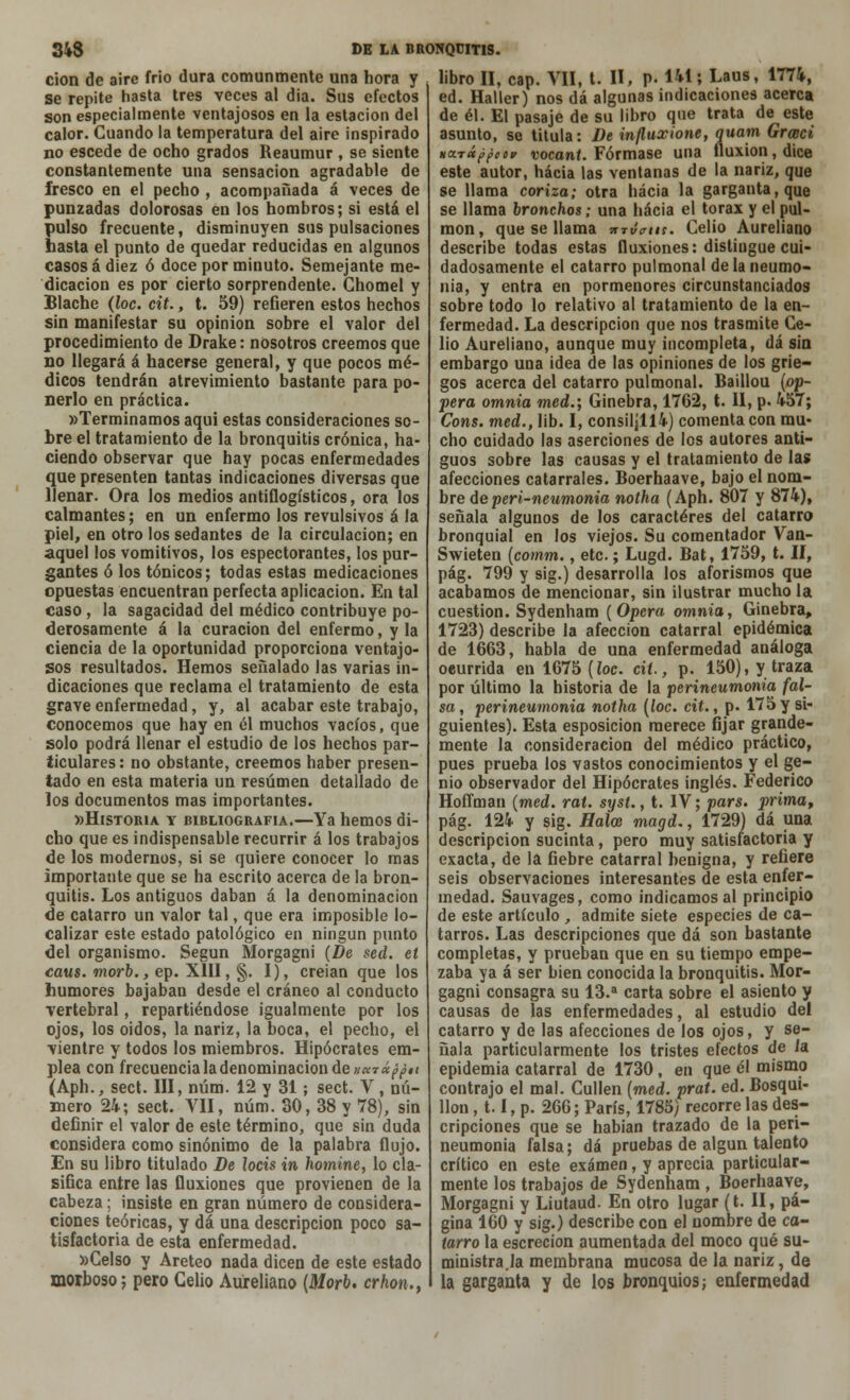cion de aire frió dura comunmente una hora y se repite hasta tres veces al dia. Sus efectos son especialmente ventajosos en la estación del calor. Cuando la temperatura del aire inspirado no escede de ocho grados Reaumur , se siente constantemente una sensación agradable de fresco en el pecho , acompañada á veces de punzadas dolorosas en los hombros; si está el pulso frecuente, disminuyen sus pulsaciones hasta el punto de quedar reducidas en algunos casos á diez ó doce por minuto. Semejante me- dicación es por cierto sorprendente. Ghomel y Blache (loe. cit., t. 59) refieren estos hechos sin manifestar su opinión sobre el valor del procedimiento de Drake: nosotros creemos que no llegará á hacerse general, y que pocos mé- dicos tendrán atrevimiento bastante para po- nerlo en práctica. «Terminamos aqui estas consideraciones so- bre el tratamiento de la bronquitis crónica, ha- ciendo observar que hay pocas enfermedades que presenten tantas indicaciones diversas que llenar. Ora los medios antiflogísticos, ora los calmantes; en un enfermo los revulsivos á la piel, en otro los sedantes de la circulación; en aquel los vomitivos, los espectorantes, los pur- gantes ó los tónicos; todas estas medicaciones opuestas encuentran perfecta aplicación. En tal caso , la sagacidad del médico contribuye po- derosamente á la curación del enfermo, y la ciencia de la oportunidad proporciona ventajo- sos resultados. Hemos señalado las varias in- dicaciones que reclama el tratamiento de esta grave enfermedad, y, al acabar este trabajo, conocemos que hay en él muchos vacíos, que solo podrá llenar el estudio de los hechos par- ticulares: no obstante, creemos haber presen- tado en esta materia un resumen detallado de los documentos mas importantes. «Historia y bibliografía.—Ya hemos di- cho que es indispensable recurrir á los trabajos de los modernos, si se quiere conocer lo mas importante que se ha escrito acerca de la bron- quitis. Los antiguos daban á la denominación de catarro un valor tal, que era imposible lo- calizar este estado patológico en ningún punto del organismo. Según Morgagni (De sed. et caus. morb., ep. XIII, §. I), creian que los humores bajaban desde el cráneo al conducto vertebral, repartiéndose igualmente por los ojos, los oidos, la nariz, la boca, el pecho, el vientre y todos los miembros. Hipócrates em- plea con frecuencia la denominación de »«t«^#í (Aph., sed. III, núm. 12 y 31; sect. V , nú- mero 24; sect. VII, núm. 30, 38 y 78), sin definir el valor de este término, que sin duda considera como sinónimo de la palabra flujo. En su libro titulado De locis in homine, lo cla- sifica entre las fluxiones que provienen de la cabeza; insiste en gran número de considera- ciones teóricas, y dá una descripción poco sa- tisfactoria de esta enfermedad. »CeIso y Areteo nada dicen de este estado morboso; pero Celio Aureliano (Morb, crhon., libro II, cap. VII, t. II, P- 141; Laus, 1774, ed. Haller) nos dá algunas indicaciones acerca de él. El pasaje de su libro que trata de este asunto, se titula: De influxione, quam Grceci na.TÚ¿poe» vocant. Fórmase una fluxión, dice este autor, hacia las ventanas de la nariz, que se llama coriza; otra hacia la garganta, que se llama bronchos; una hacia el tórax y el pul- món, que se llama mvertu. Celio Aureliano describe todas estas fluxiones: distingue cui- dadosamente el catarro pulmonal de la neumo- nía, y entra en pormenores circunstanciados sobre todo lo relativo al tratamiento de la en- fermedad. La descripción que nos trasmite Ce- lio Aureliano, aunque muy incompleta, dá sin embargo una idea de las opiniones de los grie- gos acerca del catarro pulmonal. Baillou (op- pera omnia med.; Ginebra, 1762, t. II, p. 457; Cons. med., lib. I, consil¡ll4) comenta con mu- cho cuidado las aserciones de los autores anti- guos sobre las causas y el tratamiento de las afecciones catarrales. Boerhaave, bajo el nom- bre deperi-neumonia notha (Aph. 807 y 874), señala algunos de los caracteres del catarro bronquial en los viejos. Su comentador Van- Swieten (comm., etc.; Lugd. Bat, 1759, t. II, pág. 799 y sig.) desarrolla los aforismos que acabamos de mencionar, sin ilustrar mucho la cuestión. Sydenham (Opera omnia, Ginebra, 1723) describe la afección catarral epidémica de 1663, habla de una enfermedad análoga oeurrida en 1675 [loe. cit., p. 150), y traza por último la historia de la perineumonía fal- sa , perineumonía notha (loe. cit., p. 175 y si- guientes). Esta esposicion merece fijar grande- mente la consideración del médico práctico, pues prueba los vastos conocimientos y el ge- nio observador del Hipócrates inglés. Federico Hoffman (med. rat. syst., t. IV; pars. prima, pág. 124 y sig. Halce magd., 1729) dá una descripción sucinta, pero muy satisfactoria y exacta, de la fiebre catarral benigna, y refiere seis observaciones interesantes de esta enfer- medad. Sauvages, como indicamos al principio de este artículo , admite siete especies de ca- tarros. Las descripciones que dá son bastante completas, y prueban que en su tiempo empe- zaba ya á ser bien conocida la bronquitis. Mor- gagni consagra su 13.a carta sobre el asiento y causas de las enfermedades, al estudio del catarro y de las afecciones de los ojos, y se- ñala particularmente los tristes efectos de ia epidemia catarral de 1730, en que él mismo contrajo el mal. Cullen (med. prat. ed. Bosqui- llon , 1.1, p. 266; París, 1785) recorre las des- cripciones que se habian trazado de la peri- neumonia falsa; dá pruebas de algún talento crítico en este examen, y aprecia particular- mente los trabajos de Sydenham , Boerhaave, Morgagni y Liutaud. En otro lugar (t. II, pá- gina 160 y sig.) describe con el nombre de ca- tarro la escrecion aumentada del moco qué su- ministra la membrana mucosa de la nariz, de la garganta y de los bronquios; enfermedad