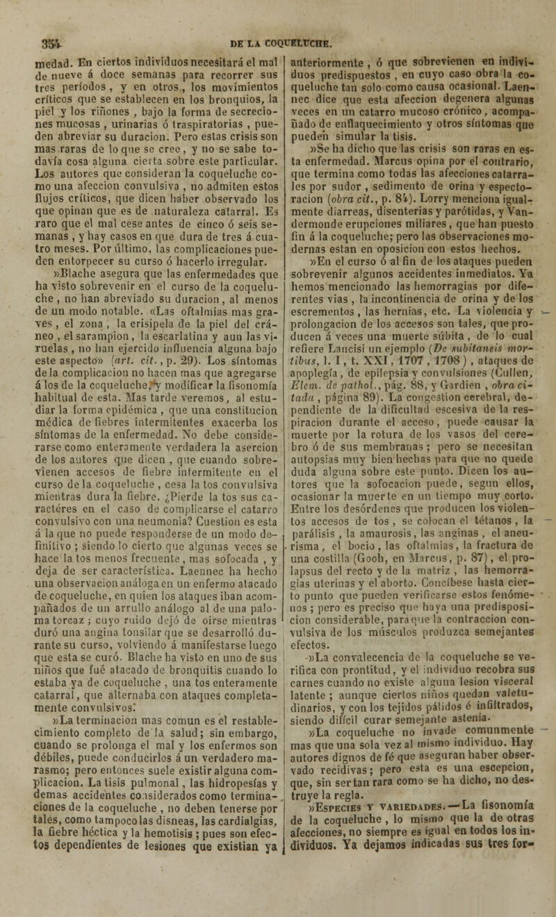 medad. En ciertos individuos necesitará el mal de nueve á doce semanas para recorrer sus tres períodos , y en otros , los movimientos críticos que se establecen en los bronquios, la piel y los ríñones , bajo la forma de secrecio- nes mucosas , urinarias ó traspiratorias , pue- den abreviar su duración. Pero estas crisis son mas raras de lo que se cree, y no se sabe to- davía cosa alguna cierta sobre este particular. Los autores que consideran la coqueluche co- mo una afección convulsiva , no admiten estos flujos críticos, que dicen haber observado los que opinan que es de naturaleza catarral. Es raro que el mal cese antes de cinco ó seis se- manas , y hay casos en que dura de tres á cua- tro meses. Por último, las complicaciones pue- den entorpecer su curso ó hacerlo irregular. »Blache asegura que las enfermedades que ha visto sobrevenir en el curso de la coquelu- che , no han abreviado su duración, al menos de un modo notable. «Las oftalmías mas gra- ves , el zona , la erisipela de la piel del crá- neo , el sarampión, la escarlatina y aun las vi- ruelas, no han ejercido influencia alguna bajo este aspecto» (art. cit., p. 29). Los síntomas déla complicación no hacen mas que agregarse á los de la coqueluche;^' modificar la fisonomía habitual de esta. Mas tarde veremos, al estu- diar la forma epidémica , que una constitución médica de fiebres intermitentes exacerba los síntomas de la enfermedad. No debe conside- rarse como enteramente verdadera la aserción de los autores que dicen , que cuando sobre- vienen accesos de fiebre intermitente en el curso de la coqueluche , cesa la tos convulsiva mientras dura la fiebre. ¿Pierde la tos sus ca- racteres en el caso de complicarse el catarro convulsivo con una neumonía? Cuestión es esta á la que no puede responderse de un modo de- finitivo ; siendo lo cierto que algunas veces se hace latos menos frecuente, mas sofocada , y deja de ser característica. Laennec ha hecho una observaciónanálogaen un enfermo atacado de coqueluche, en quien los ataques iban acom- pañados de un arrullo análogo al de una palo- ma torcaz ; cuyo ruido dejó de oírse mientras duró una angina tonsílarque se desarrolló du- rante su curso, volviendo á manifestarse luego que esta se curó. Blache ha visto en uno de sus niños que fué atacado de bronquitis cuando lo estaba ya de coqueluche , una tos enteramente catarral, que alternaba con ataques completa- mente convulsivos! »La terminación mas común es el restable- cimiento completo déla salud; sin embargo, cuando se prolonga el mal y los enfermos son débiles, puede conducirlos á un verdadero ma- rasmo; pero entonces suele existir alguna com- plicación. La tisis pulmonal, las hidropesías y demás accidentes considerados como termina- ciones de la coqueluche , no deben tenerse por tales, como tampoco las disneas, las cardialgías, la fiebre héctica y la hemotisis ; pues son efec- anteriormente , ó que sobrevienen en indivi- duos predispuestos , en cuyo caso obra la co- queluche tan solo como causa ocasional. Laen- nec dice que esta afección degenera algunas veces en un catarro mucoso crónico, acompa- ñado de enflaquecimiento y otros síntomas que pueden simular la tisis. »Se ha dicho que las crisis son raras en es- ta enfermedad. Marcus opina por el contrario, que termina como todas las afecciones catarra- les por sudor , sedimento de orina y especto- racion (obra cit., p. 84). Lorry menciona igual- mente diarreas, disenterias y parótidas, y Van- dermonde erupciones miliares, que han puesto fin á la coqueluche; pero las observaciones mo- dernas están en oposición con estos hechos. »En el curso ó al fin de los ataques pueden sobrevenir algunos accidentes inmediatos. Ya hemos mencionado las hemorragias por dife- rentes vias , la incontinencia de orina y de los escrementos , las hernias, etc. La violencia y prolongación de los accesos son tales, que pro- ducen á veces una muerte súbita , de lo cual refiere Lancisi un ejemplo (De subitaneis mor- íibus, 1. I, t. XXI, 1707 , 1708 ) , ataques de apoplegía , de epilepsia y convulsiones (Cullen, Elcm. de pathol., pág. 88, y Gardien , obra ci- tada , página 89). La congestión cerebral, de- pendiente de la dificultad escesiva de la res- piración durante el acceso, puede causar la muerte por la rotura de los vasos del cere- bro ó de sus membranas; pero se necesitan autopsias muy bien hechas para que no quede duda alguna sobre este punto. Dicen los au- tores que la sofocación puede, según ellos, ocasionar la muerte en un tiempo muy corto. Entre los desórdenes que producen los violen- tos accesos de tos , se colocan el tétanos, la parálisis , la amaurosis, las anginas , el aneu- risma, el bocio, las oftalmías, la fractura de una costilla (Gooh, en Marcus, p. 87), el pro- lapsus del recto y de la matriz , las hemorra- gias uterinas y el aborto. Concíbese hasta cier- to punto que pueden verificarse estos fenóme- nos ; pero es preciso que haya una predisposi- ción considerable, para que la contracción con- vulsiva de los músculos produzca semejantes efectos. -»La convalecencia de la coqueluche se ve- rifica con prontitud, y el individuo recobra sus carnes cuando no existe alguna lesión visceral latente ; aunque ciertos niños quedan valetu- dinarios, y con los tejidos pálidos é infiltrados, siendo difícil curar semejante astenia. »La coqueluche no invade comunmente mas que una sola vez al mismo individuo. Hay autores dignos de fé que aseguran haber obser- vado recidivas; pero esta es una escepcion, que, sin ser tan rara como se ha dicho, no des- truye la regla. «Especies y variedades.—La fisonomía de la coqueluche , lo mismo que la de otras afecciones, no siempre es igual en todos los i a* tos dependientes de lesiones que existían ya dividuos. Ya dejamos indicadas sus tres for-