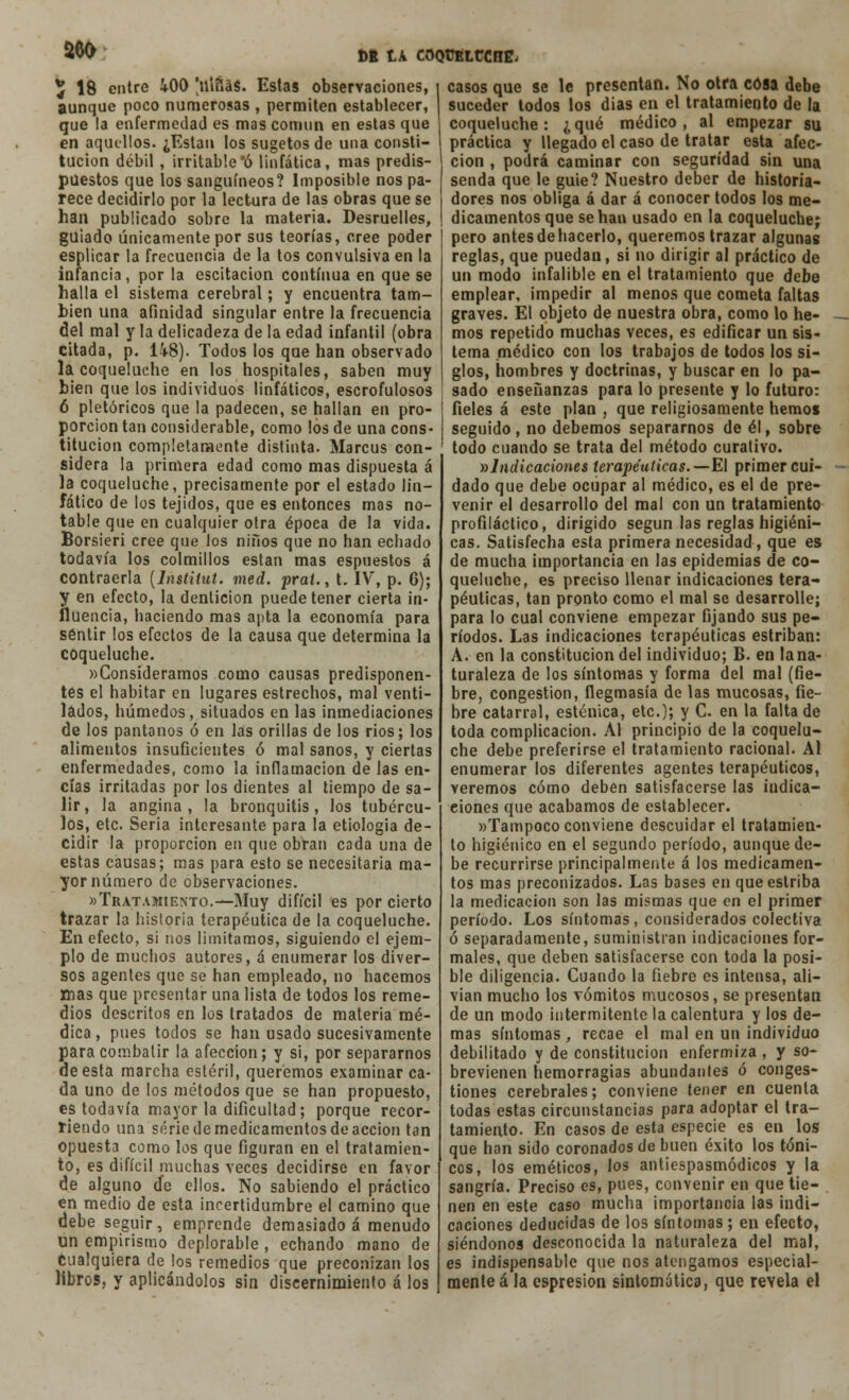 aeo ^ 18 entre iOO 'illñás. Estas observaciones, aunque poco numerosas , permiten establecer, que la enfermedad es mas común en estas que en aquellos. ¿Están los sugetos de una consti- tución débil , irritable 'ó linfática, mas predis- puestos que los sanguíneos? Imposible nos pa- rece decidirlo por la lectura de las obras que se han publicado sobre la materia. Desruelles, guiado únicamente por sus teorías, cree poder esplicar la frecuencia de la tos convulsiva en la infancia, por la oscitación continua en que se halla el sistema cerebral; y encuentra tam- bién una afinidad singular entre la frecuencia del mal y la delicadeza de la edad infantil (obra citada, p. Ü8). Todos los que han observado la coqueluche en los hospitales, saben muy bien que los individuos linfáticos, escrofulosos 6 pletóricos que la padecen, se hallan en pro- porción tan considerable, como los de una cons- titución completamente distinta. Marcus con- sidera la primera edad como mas dispuesta á la coqueluche, precisamente por el estado lin- fático de los tejidos, que es entonces mas no- table que en cualquier otra época de la vida. Borsieri cree que los niños que no han echado todavía los colmillos están mas espuestos á contraerla (Instituí, med. prat., t. IV, p. 6); y en efecto, la dentición puede tener cierta in- fluencia, haciendo mas apta la economía para sentir los efectos de la causa que determina la coqueluche. »Consideramos como causas predisponen- tes el habitar en lugares estrechos, mal venti- lados, húmedos, situados en las inmediaciones de los pantanos ó en las orillas de los rios; los alimentos insuficientes ó mal sanos, y ciertas enfermedades, como la inflamación de las en- cías irritadas por los dientes al tiempo de sa- lir, la angina, la bronquitis, los tubércu- los, etc. Seria interesante para la etiología de- cidir la proporción en que obran cada una de estas causas; mas para esto se necesitaría ma- yor número de observaciones. «Tratamiento.—Muy difícil es por cierto trazar la historia terapéutica de la coqueluche. En efecto, si nos limitamos, siguiendo el ejem- plo de muchos autores, á enumerar los diver- sos agentes que se han empleado, no hacemos mas que presentar una lista de todos los reme- dios descritos en los tratados de materia mé- dica, pues todos se han usado sucesivamente para combatir la afección; y si, por separarnos de esta marcha estéril, queremos examinar ca- da uno de los métodos que se han propuesto, es todavía mayor la dificultad; porque recor- riendo una serie de medicamentos de acción tan opuesta como los que figuran en el tratamien- to, es difícil muchas veces decidirse en favor de alguno de ellos. No sabiendo el práctico en medio de esta incertidumbre el camino que debe seguir, emprende demasiado á menudo un empirismo deplorable , echando mano de cualquiera de los remedios que preconizan los libros, y aplicándolos sin discernimiento á los casos que se le presentan. No otra cosa debe suceder todos los dias en el tratamiento de la coqueluche: ¿qué médico, al empezar su práctica y llegado el caso de tratar esta afec- ción , podrá caminar con seguridad sin una senda que le guie? Nuestro deber de historia- dores nos obliga á dar á conocer todos los me- dicamentos que se han usado en la coqueluche; pero antesdehacerlo, queremos trazar algunas reglas, que puedan, si no dirigir al práctico de un modo infalible en el tratamiento que debe emplear, impedir al menos que cometa faltas graves. El objeto de nuestra obra, como lo he- mos repetido muchas veces, es edificar un sis- tema médico con los trabajos de todos los si- glos, hombres y doctrinas, y buscar en lo pa- sado enseñanzas para lo presente y lo futuro: fieles á este plan , que religiosamente hemos seguido, no debemos separarnos de él, sobre todo cuando se trata del método curativo. »Indicaciones terapéuticas. — El primer cui- dado que debe ocupar al médico, es el de pre- venir el desarrollo del mal con un tratamiento profiláctico, dirigido según las reglas higiéni- cas. Satisfecha esta primera necesidad, que es de mucha importancia en las epidemias de co- queluche, es preciso llenar indicaciones tera- péuticas, tan pronto como el mal se desarrolle; para lo cual conviene empezar fijando sus pe- ríodos. Las indicaciones terapéuticas estriban: A. en la constitución del individuo; B. en lana- turaleza de los síntomas y forma del mal (fie- bre, congestión, flegmasía de las mucosas, fie- bre catarral, esténica, etc.); y C. en la falta de toda complicación. Al principio de la coquelu- che debe preferirse el tratamiento racional. Al enumerar los diferentes agentes terapéuticos, veremos cómo deben satisfacerse las indica- ciones que acabamos de establecer. «Tampoco conviene descuidar el tratamien- to higiénico en el segundo período, aunque de- be recurrirse principalmente á los medicamen- tos mas preconizados. Las bases en que estriba la medicación son las mismas que en el primer período. Los síntomas, considerados colectiva ó separadamente, suministran indicaciones for- males, que deben satisfacerse con toda la posi- ble diligencia. Cuando la fiebre es intensa, ali- vian mucho los vómitos mucosos, se presentan de un modo intermitente la calentura y los de- mas síntomas , recae el mal en un individuo debilitado y de constitución enfermiza , y so- brevienen hemorragias abundantes ó conges- tiones cerebrales; conviene tener en cuenta todas estas circunstancias para adoptar el tra- tamiento. En casos de esta especie es en los que han sido coronados de buen éxito los tóni- cos, los eméticos, los antiespasmódicos y la sangría. Preciso es, pues, convenir en que tie- nen en este caso mucha importancia las indi- caciones deducidas de los síntomas ; en efecto, siéndonos desconocida la naturaleza del mal, es indispensable que nos atengamos especial- mente á la espresion sintomática, que revela el