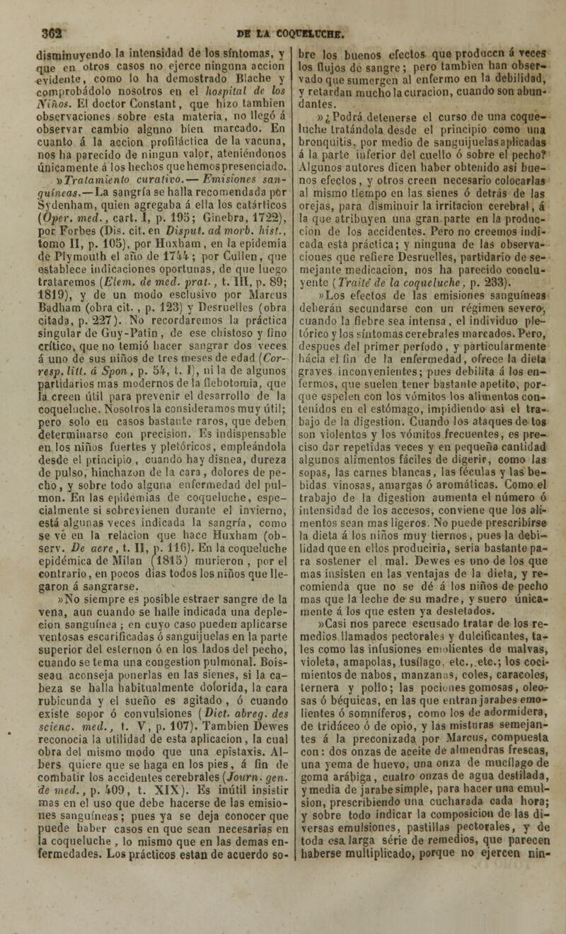 disminuyendo la intensidad de los síntomas, y que en otros casos no ejerce ninguna acción evidente, como lo ha demostrado Blache y comprobádolo nosotros en el hospital de los Xiños. El doctor Constant, que hizo también observaciones sobre esta materia, no llegó á observar cambio alguno bien marcado. En cuanto á la acción profiláctica de la vacuna, nos ha parecido de ningún valor, ateniéndonos únicamente á los hechos que hemos presenciado. ^Tratamiento curativo.— Emisiones san- guíneas.—La sangría se halla recomendada por Sydenham, quien agregaba á ella los catárticos (0¡)er. med., cart. 1, p. 19o; Ginebra, 1722), por Forbes (Dis. cit. en Disput. ad morb. hist., tomo II, p. 105), por Hnxham, en la epidemia de PIymoulh el año de 1744-; por Cuiten, que establece indicaciones oportunas, de que luego trataremos (Elem. de med. prat-, t. 111, p. 89; 1819), y de un modo esclusivo por Marcus Badham (obra cit. , p. 123) y Desruelles (obra citada, p. 227). No recordaremos la práctica singular de Guy-Patin, de ese chistoso y fino crítico, que no temió hacer sangrar dos veces á uno de sus niños de tres meses de edad [Cor- resp. Utt. á Spon, p. 54, t. 1), ni la de algunos partidarios mas modernos de la flebotomía, que la creen útil para prevenir el desarrollo de la coqueluche. Nosotros la consideramos muy útil; pero solo en casos bastante raros, que deben determinarse con precisión. Es indispensable en los niños fuertes y pletóricos, empleándola desde el principio , cuando hay disnea, dureza de pulso, hinchazón de la cara, dolores de pe- cho, y sobre todo alguna enfermedad del pul- món. En las epidemias de coqueluche, espe- cialmente si sobrevienen durante el invierno, está algunas veces indicada la sangría, como se vé en la relación que hace Huxham (ob- serv. De aere, t. II, n. 116). En la coqueluche epidémica de Milán (1815) murieron , por el contrario, en pocos días todos los niños que lle- garon á sangrarse. »No siempre es posible estraer sangre de la vena, aun cuando se halle indicada una deple- cion sanguínea ; en cuyo caso pueden aplicarse ventosas escarificadas ó sanguijuelas en la parte superior del esternón ó en los lados del pecho, cuando se tema una congestión pulmonal. Bois- seau aconseja ponerlas en las sienes, si la ca- beza se halla habitualmente dolorida, la cara rubicunda y el sueño es agitado , ó cuando existe sopor ó convulsiones (Dict. abreg. des scienc. med., t. V, p. 107). También Dewes reconocía la utilidad de esta aplicación, la cual obra del mismo modo que una epistaxis. Al- bers quiere que se haga en los pies, á fin de combatir los accidentes cerebrales (Journ. gen. de med., p. 409, t. XIX). Es inútil insistir mas en el uso que debe hacerse de las emisio- nes sanguíneas; pues ya se deja conocer que puede haber casos en que sean necesarias en la coqueluche , lo mismo que en las demás en- fermedades. Los prácticos están de acuerdo so- bre los buenos efectos que producen á veces los (lujos de sangre; pero también han obser- vado que sumergen al enfermo en la debilidad, y retardan mucho la curación, cuando son abun- dantes. »¿Podrá detenerse el curso de una coque- luche tratándola desde el principio como una bronquitis, por medio de sanguijuelasaplícadas á la parte inferior del cuello ó sobre el pecho? Algunos autores dicen haber obtenido asi bue- nos efectos, y otros creen necesario colocarlas al mismo tiempo en las sienes ó detrás de las orejas, para disminuir la irritación cerebral, á la que atribuyen una gran parte en la produc- ción de los accidentes. Pero no creemos indi- cada esta práctica; y ninguna de las observa- ciones que refiere Desruelles, partidario dese- mejante medicación, nos ha parecido conclu- iente (Traite' de la coqueluche, p. 233). »Los efectos de las emisiones sanguíneas deberán secundarse con un régimen severo-, cuando la fiebre sea intensa , el individuo pic- tórico y los síntomas cerebrales marcados. Pero, después del primer período, y particularmente hacia el íin de la enfermedad, ofrece la dieta graves inconvenientes; pues debilita á los en- fermos, que suelen tener bástante apetito, por- que espelen con los vómitos los alimentos con- tenidos en el estómago, impidiendo asi el tra- bajo de la digestión. Cuando los ataques de tos son violentos y los vómitos frecuentes, es pre- ciso dar repetidas veces y en pequeña cantidad algunos alimentos fáciles de digerir, como las sopas, las carnes blancas, las féculas y las be- bidas vinosas, amargas ó aromáticas. Como el trabajo de la digestión aumenta el número ó intensidad de los accesos, conviene que los ali- mentos sean mas ligeros. No puede prescribirse la dieta á los niños muy tiernos, pues la debi- lidad que en ellos produciría, seria bastante pa- ra sostener el mal. Dewes es uno de los que mas insisten en las ventajas de la dieta, y re- comienda que no se dé á los niños de pecho mas que la leche de su madre, y suero única- mente á los que estén ya destetados. «Casi nos parece escusado tratar de los re- medios llamados pectorales y dulcificantes, ta- les como las infusiones emolientes de malvas, violeta, amapolas, tusílago, etc.,.etc.; los coci- mientos de nabos, manzanas, coles, caracoles, ternera y pollo; las pociones gomosas, oleo- sas ó béquicas, en las que entran jarabes emo- lientes ó somníferos, como los de adormidera, de tridáceo ó de opio, y las misturas semejan- tes á la preconizada por Marcus, compuesta con: dos onzas de aceite de almendras frescas, una yema de huevo, una onza de mucílago de goma arábiga, cuatro onzas de agua destilada, y media de jarabe simple, para hacer una emul- sión, prescribiendo una cucharada cada hora; y sobre todo indicar la composición de las di- versas emulsiones, pastillas pectorales, y de toda esalarga serie de remedios, que parecen haberse multiplicado, porque no ejercen nin-