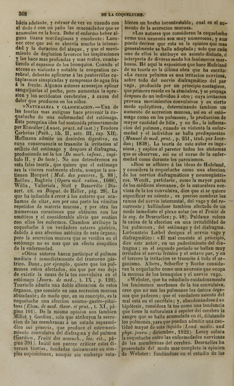 hacia adelante, y eslraer de vez en cuando con el dedo ó con un paño las mucosidades que se acumulan en la boca. Debe el enfermo beber al- guna tisana mucilaginosa y emoliente: Laen- nec cree que asi se abrevia mucbo la intensi- dad y la duración del ataque, y que el movi- miento de deglución favorece las inspiraciones y las bace mas profundas y mas reales, comba- tiendo el espasmo de los bronquios. Cuando el acceso es violento y notable la congestión ce- rebral, deberán aplicarse á las pantorrillas ca- taplasmas sinapizadas y compresas de agua fria á la frente. Algunos autores aconsejan aplicar sanguijuelas al pecho, pero aumentan la opre- sión y los accidentes cerebrales , á causa del dolor que producen en los niños. «Naturaleza y clasificación.—Una de las teorías mas antiguas hace provenir la co- queluche de una enfermedad del estómago. Esta peregrina idea fué sostenida primeramente por Etmuller (A nnot. pract. ad inst.) y Teodoro Corbeius (Path., lib. II, setc. III, cap. XII). Hoffmann admite un desorden digestivo, en cuya consecuencia se trasmite la irritación al orificio del estómago y después al diafragma, produciendo asi la tos (De morb. infant., capí- tulo II, y De lacle). No nos detendremos en esta falsa teoría , que quiere que el estómago sea la viscera realmente afecta, aunque la sos- tienen Hecquet (Med. des pawvres, §. 88), Baillou , Baglivio (Opera med. ration., 1G88), Willis , Valleriola , Stoll y Basseville (Dis- sert. cit. en Disput. de Haller, pág. 28). Lo que ha inducido á error á los autores que aca- bamos de citar, son por una parle los vómitos repetidos de materia mucosa, y por otra las numerosas curaciones que obtenían con los eméticos y el considerable alivio que sentían Con ellos los enfermos. Chambón atribuye la coqueluche á un verdadero catarro gástrico, debido á una afección asténica de este órgano; pero la secreción mucosa que se verifica en el estómago no es mas que un efecto simpático de la enfermedad. «Otros autores hacen participar al pulmón mediata ó inmediatamente del trastorno gás- trico. Danz, por ejemplo, quiere que los pul- mones estén afectados, sin que por eso deje de existir la causa de la tos convulsiva en el estómago (Journ. de med., t. IX, p. 120). Tourtelíe admite una doble alteración de estos órganos, que consiste en una secreción mucosa abundante; de modo que, en su concepto, es la Coqueluche una afección neumo-gastro-pitui- tosa (Elem. de med. Iheor. etprat., t. XI, pá- gina 101). De la misma opinión son también Millot y Gardien, solo que atribuyen la secre- ción de las membranas á un estado espasmó- dico sui generis, que produce el estremeci- miento convulsivo del diafragma y del pulmón (Gardien, Traite des accouch., loe. cií.t pá- gina 391). Inútil nos parece criticar estas di- versas teorías, fundadas únicamente en sim- ples suposiciones, aunque sin embargo esta- | blecen un hecho incontestable, cual es el au- mento de la secreción mucosa. «Los autores que consideran la coqueluche como una neurosis son muy numerosos, y aun puede decirse que esta es la opinión que mas generalmente se halla adoptada ; solo que cada uno de ellos le atribuye un asiento distinto, e interpreta de diverso modo los fenómenos mor- bosos. Hé aquí la esposicion que hace Hufeland de su teoría en la última obra que ha escrito: «La causa próxima es una irritación nerviosa, sobre todo del nervio diafragmátíco del par vago, producida por un principio contagioso, que primero reside en la atmósfera, y se propaga después de un individuo á otro ; cuya irritación provoca movimientos convulsivos y en cierto modo epilépticos, determinando también ua aumento de secreción mucosa, asi en el estó- mago como en los pulmones, la producción de mayor cantidad de bilis, y en fin , la inflama- ción del pulmón, cuando es violenta la enfer- medad y el individuo se halla predispuesto» (Manuel de med. prat., p. 251, trad. por Jour- dan; 1838). La teoría de este autor es inge- niosa , y esplica al parecer todos los síntomas que se observan, asi en el curso de la enfer- medad como durante los paroxismos. »Jhon se adhiere á las ideas de Hufeland, y considera la coqueluche como una afección de los nervios diafragmátícos y neumogástri- cos. Wendt, partidario, como la mayor parte de los médicos alemanes, de la naturaleza ner- viosa de la tos convulsiva, dice que si se quiere especificar su asiento , es preciso nombrar los ramos del nervio intercostal, del vago y del re- currente ; hallándose también afectado de un modo inmediato el plexo solar (en el Traite de la coq. de Desruelles; p. 48). Paldame coloca la causa de la afección en una irritabilidad de los pulmones, del estómago y del diafragma. Locbenstein Locbel designa el nervio vago y diafragmátíco: «El mal consiste al principio, dice este autor, en un padecimiento del dia- fragma ; en el segundo período se hallan muy irritados el nervio frénico y el octavo par, y en el tercero la irritación se trasmite á todo el or- ganismo. Albers, SchceíTer y Roche conside- ran la coqueluche como una neurosis que ocupa la mucosa de los bronquios y el nervio vago. «Webster, que ha estudiado cuidadosamente los fenómenos morbosos de la tos convulsiva, cree que no son los pulmones los únicos órga- nos que padecen ; que el verdadero asiento del mal está en el encéfalo; y, abandonándoseásu hipótesis, considera la tos como una tendencia que tiene la naturaleza á espeler del cerebro la sangre que se halla acumulada en él, dilatando los pulmones, paraque puedan admitir una can- tidad mayor de este líquido (Lond. medie, and phys. journ.; diciembre, 1822). Leroy coloca la coqueluche entre las enfermedades nerviosas de las membranas del cerebro. Desruelles ha presentado del modo mas completo la opinión de Webster: fundándose en el estudio de las