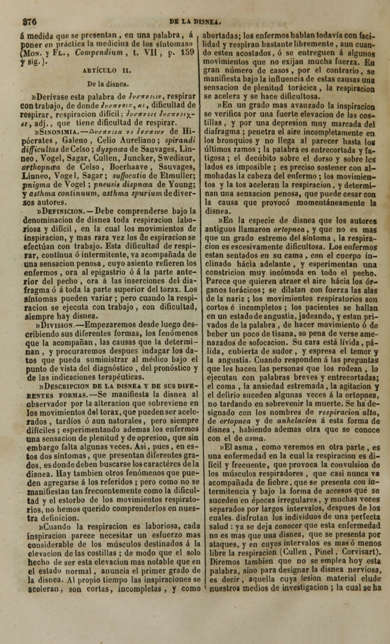 á medida que se presentan , en una palabra, á poner en práctica la medicina de los síntomas» (Mor*, y Fl. , Compendium , t. VII, p. 159 ARTÍCULO II. De la disnea. «Derívase esta palabra de ivonvouv, respirar Con trabajo, de donde Jt/crnpote. *c, dificultad de respirar, respiración difícil; Ívcxvooí ¡v<r7rvof£- «i, adj., que tiene dificultad de respirar. «Sinonimia.—&i/<nrveix tí tiva-ntw de Hi- pócrates , Galeno , Celio Aureliano; spirandi difficultas de Celso; dyspncea de Sauvages, Lin- neo, Vogel, Sagar, Cullen, Juncker, Swediaur, orthopncea de Celso, Boerhaave, Sauvages, Linneo, Vogel, Sagar; suffocatio de Etmuller; jtnigma de Vogel ; pneusis dispnoea de Young; y asthma continuum, asthma spurium de diver- sos autores. «Definición. —Debe comprenderse bajóla denominación de disnea toda respiración labo- riosa y difícil, en la cual los movimientos de inspiración, y mas rara vez los de espiración se efectúan con trabajo. Esta dificultad de respi- rar, continua ó intermitente, va acompañada de una sensación penosa, cuyo asiento refieren los enfermos , ora al epigastrio ó á la parte ante- rior del pecho , ora á las inserciones del dia- fragma ó á toda la parte superior del tórax. Los Síntomas pueden variar; pero cuando la respi- ración se ejecuta con trabajo, con dificultad, Siempre hay disnea. «División.—Empezaremos desde luego des- cribiendo sus diferentes formas, los fenómenos que la acompañan, las causas que la determi- nan , y procuraremos después indagar los da- tos que pueda suministrar al médico bajo el punto de vista del diagnóstico , del pronóstico y de las indicaciones terapéuticas. «Descripción de la disnea y de sus dife- BENTES formas.—Se manifiesta la disnea al observador por la alteración que sobreviene en los movimientos del tórax, que pueden ser acele- rados , tardíos ó aun naturales, pero siempre difíciles; esperimentando ademas los enfermos una sensación de plenitud y de opresión, que sin embargo falta algunas veces. Asi, pues, en es- tos dos síntomas, que presentan diferentes gra- dos, es donde deben buscarse loscaractéres de la disnea. Hay también otros fenómenos que pue- den agregarse á los referidos ; pero como no se manifiestan tan frecuentemente como la dificul- tad y el estorbo de los movimientos respirato- rios, no hemos querido comprenderlos en nues- tra definición. «Cuando la respiración es laboriosa, cada inspiración parece necesitar un esfuerzo mas considerable de los músculos destinados á la elevación délas costillas ; de modo que el solo hecho de ser esta elevación mas notable que en el estado normal, anuncia el primer grado de la disnea. Al propio tiempo las inspiraciones se aceleran, son cortas, incompletas, y como abortadas; los enfermos hablan todavía con faci- lidad y respiran bastante libremente, aun cuan- do estén acostados, ó se entreguen á algunos movimientos que no exijan mucha fuerza. En gran número de casos, por el contrario, se manifiesta bajo la influencia de estas causas una sensación de plenitud torácica , la respiración se acelera y se hace dificultosa. »En un grado mas avanzado la inspiración se verifica por una fuerte elevación de las cos- tillas , y por una depresión muy marcada del diafragma ; penetra el aire incompletamente en los bronquios y no llega al parecer hasta los últimos ramos ; la palabra es entrecortada y fa- tigosa ; el decúbito sobre el dorso y sobre les lados es imposible ; es preciso sostener con al- mohadas la cabeza del enfermo ; los movimien- tos y la tos aceleran la respiración, y determi- nan una sensación penosa, que puede cesar con la causa que provocó momentáneamente la disnea. »En la especie de disnea que los autores antiguos llamaron oríopnea, y que no es mas que un grado estremo del síntoma , la respira- ción es escesivamente dificultosa. Los enfermos están sentados en su cama , con el cuerpo in- clinado hacia adelante , y esperimentan una constricion muy incómoda en todo el pecho. Parece que quieren atraer el aire hacia los ór- ganos torácicos; se dilatan con fuerza las alas de la nariz ; los movimientos respiratorios son cortos é incompletos; los pacientes se hallan en un estado de angustia, jadeando, y están pri- vados de la palabra , de hacer movimiento 6 de beber un poco de tisana, so pena de verse ame- nazados de sofocación. Su cara está lívida , pá- lida, cubierta de sudor , y espresa el temor y la angustia. Cuando responden á las preguntas que les hacen las personas que los rodean , lo ejecutan con palabras breves y entrecortadas; el coma , la ansiedad estremada, la agitación y el delirio suceden algunas veces á la ortopnea, no tardando en sobrevenir la muerte. Se ha de- signado con los nombres de respiración olía, de ortopnea y de anhelación á esta forma de disnea , habiendo ademas otra que se conoce con el de asma. »EI asma , como veremos en otra parte , es una enfermedad en la cual la respiración es di- fícil y frecuente, que provoca la convulsión de los músculos respiradores , que casi nunca va acompañada de fiebre, que se presenta con in- termitencia y bajo la forma de accesos qué se suceden en épocas irregulares, y muchas veces separados por largos intervalos, después de los cuales, disfrutan los individuos de una perfecta salud : ya se deja conocer que esta enfermedad no es mas que una disnea, que se presenta por ataques, y en cuyos intervalos es masó menos libre la respiración (Cullen , Pinel, Corvisart). Diremos también que no se emplea hoy esta palabra, sino para designar la disnea nerviosa, es decir, aquella cuya lesión material elude nuestros medios de investigación ; la cual seta